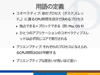 用語の定義
•   コオペラティブ: 他のプロセス（タスク,スレッ
    ド,...）に譲るCPU時間を自分で決めるプロセス

    ‣ 独占できる = ブロックできる（例 : Mac OS 9）
    ‣ ひとつのアプリケーションのコオペラティブスレ
     ッドは必ず同じコアで実行される

•   プリエンプティブ: それぞれのプロセスに与えられ
    るCPU時間はOSが判断する

•   プリエンプティブな度合いが高いほど速い


                                      Tokyo/2010-03-03/04
 