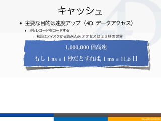 キャッシュ
•   主要な目的は速度アップ（4D: データアクセス）
    ‣ 例: レコードをロードする
      - 初回はディスクから読み込み: アクセスはミリ秒の世界
      - 以降はキャッシュから: アクセスはナノ秒の世界
                 1,000,000 倍高速

       もし 1 ns = 1 秒だとすれば, 1 ms = 11,5 日




                                           Tokyo/2010-03-03/04
 