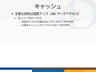 キャッシュ
•   主要な目的は速度アップ（4D: データアクセス）
    ‣ 例: レコードをロードする
      - 初回はディスクから読み込み: アクセスはミリ秒の世界
      - 以降はキャッシュから: アクセスはナノ秒の世界




                                     Tokyo/2010-03-03/04
 