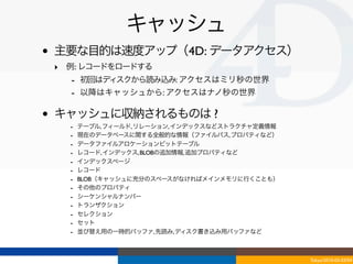 キャッシュ
•   主要な目的は速度アップ（4D: データアクセス）
    ‣ 例: レコードをロードする
      - 初回はディスクから読み込み: アクセスはミリ秒の世界
      - 以降はキャッシュから: アクセスはナノ秒の世界

•   キャッシュに収納されるものは ?
      -   テーブル, フィールド, リレーション, インデックスなどストラクチャ定義情報
      -   現在のデータベースに関する全般的な情報（ファイルパス, プロパティなど）
      -   データファイルアロケーションビットテーブル
      -   レコード, インデックス, BLOBの追加情報, 追加プロパティなど
      -   インデックスページ
      -   レコード
      -   BLOB（キャッシュに充分のスペースがなければメインメモリに行くことも）
      -   その他のプロパティ
      -   シーケンシャルナンバー
      -   トランザクション
      -   セレクション
      -   セット
      -   並び替え用の一時的バッファ, 先読み, ディスク書き込み用バッファなど



                                                    Tokyo/2010-03-03/04
 