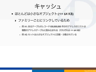 キャッシュ
•   ほとんどは小さなオブジェクト: (<= 64 KB)

    ‣ ファミリーごとにリンクしているため
      - 例 #1: あるテーブルのレコード100,000,000 件分のアドレスのリストは
       複数のアドレステーブルに読み込まれる（それぞれは <= 64 KB）
      - 例 #2: セットは小さなオブジェクトに圧縮・分散されている




                                               Tokyo/2010-03-03/04
 
