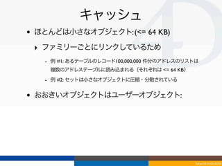キャッシュ
•   ほとんどは小さなオブジェクト: (<= 64 KB)

    ‣ ファミリーごとにリンクしているため
      - 例 #1: あるテーブルのレコード100,000,000 件分のアドレスのリストは
       複数のアドレステーブルに読み込まれる（それぞれは <= 64 KB）
      - 例 #2: セットは小さなオブジェクトに圧縮・分散されている

•   おおきいオブジェクトはユーザーオブジェクト:




                                               Tokyo/2010-03-03/04
 
