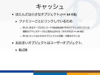 キャッシュ
•   ほとんどは小さなオブジェクト: (<= 64 KB)

    ‣ ファミリーごとにリンクしているため
      - 例 #1: あるテーブルのレコード100,000,000 件分のアドレスのリストは
       複数のアドレステーブルに読み込まれる（それぞれは <= 64 KB）
      - 例 #2: セットは小さなオブジェクトに圧縮・分散されている

•   おおきいオブジェクトはユーザーオブジェクト:

    ‣ BLOB 




                                               Tokyo/2010-03-03/04
 