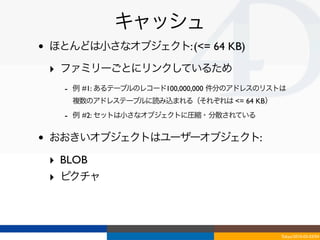 キャッシュ
•   ほとんどは小さなオブジェクト: (<= 64 KB)

    ‣ ファミリーごとにリンクしているため
      - 例 #1: あるテーブルのレコード100,000,000 件分のアドレスのリストは
       複数のアドレステーブルに読み込まれる（それぞれは <= 64 KB）
      - 例 #2: セットは小さなオブジェクトに圧縮・分散されている

•   おおきいオブジェクトはユーザーオブジェクト:

    ‣ BLOB 
    ‣ ピクチャ



                                               Tokyo/2010-03-03/04
 