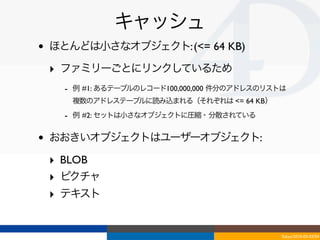 キャッシュ
•   ほとんどは小さなオブジェクト: (<= 64 KB)

    ‣ ファミリーごとにリンクしているため
      - 例 #1: あるテーブルのレコード100,000,000 件分のアドレスのリストは
       複数のアドレステーブルに読み込まれる（それぞれは <= 64 KB）
      - 例 #2: セットは小さなオブジェクトに圧縮・分散されている

•   おおきいオブジェクトはユーザーオブジェクト:

    ‣ BLOB 
    ‣ ピクチャ
    ‣ テキスト


                                               Tokyo/2010-03-03/04
 