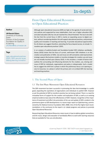 In-depth
                               From Open Educational Resources
                               to Open Educational Practices
Author                           Although open educational resources (OER) are high on the agenda of social and inclu-
                                 sion policies and supported by many stakeholders, their use in higher education (HE)
Ulf-Daniel Ehlers
                                 and adult education (AE) has not yet reached the critical threshold. This has to do with
University of Duisburg-
Essen                            the fact that the current focus in OER is mainly on expanding access to digital con-
Director of the European         tent, without considering whether this will support educational practices, and promote
Foundation for Quality in        quality and innovation in teaching and learning. To provide educational opportunities
E-Learning                       for all citizens we suggest therefore, extending the focus beyond access, to include ‘in-
ulf.ehlers@icb.uni-essen.de      novative open educational practices’ (OEP).

                                 In an analysis of publicly-funded and foundation-funded OER initiatives worldwide,
Tags                             Stacey (2010) shows that the focus of current, well-known OER initiatives is on the
                                 creation and publication of OERs. Use and reuse are still somewhat underrepresented;
open educational practices       strategic aspects like business models or incentive strategies for creation use and reuse
(OEP), OER use and reuse,
                                 are not broadly touched upon (Stacey 2010). In this situation, a model of factors that
lifelong learning innovation
                                 outlines the surrounding and influencing elements for the creation, use, sharing and
                                 reuse of OER for individuals, organisations and policy is indispensable. Such a model
                                 has to suggest the shift from a phase in which the preliminary focus is on opening ac-
                                 cess to resources, to a phase in which the primary aim is to embed OER into learning
                                 and teaching practices.




                               1. The Second Phase of Open
                               1.1 The first Phase Movement: Open Educational Resources
                               The OER movement has been successful in promoting the idea that knowledge is a public
                               good, expanding the aspirations of organisations and individuals to publish OER. However
                               as yet the potential of OER to transform practice has not being realised. There is a need for
                               innovative forms of support for the creation and evaluation of OER, as well as an evolving
                               empirical evidence-base about the effectiveness of OER. However, recognition of the impor-
                               tance of investment and effort into promotion of the use and uptake of OER is evident is the
                               prominence given to OER developments in a recent major report on Cyberlearning, commis-
                               sioned by the National Science Foundation (NSF, 2008). One of the five higher-level recom-
                               mendations in the conclusion to the report is to ‘adopt programs and policies to promote
                               Open Educational Resources.’

                               Researching Open Educational Resources raises issues in how to address global connections,
                               and the reuse, design and evaluation of worldwide efforts to work with learning resources
                               that are available for free use and alteration.




       ing
  earn
                                                         eLearning Papers • ISSN: 1887-1542 • www.elearningpapers.eu
eL ers
                        23
                          u
                     ers.e
                 gpap
    www
       .elea
             rnin                                                                                     n.º 23 • March 2011
Pap
                                                                                                                        1
 