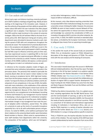 In-depth

2.5 Case analysis and conclusion                                       ous but rather heterogeneous, made a future assessment of the
                                                                       impact of OER on institutions, difficult.
Almost every open and distance teaching university participat-
ed in EADTU taskforce meetings and gatherings. Mostly all were         At this moment, only a few distance teaching universities have
starting at the beginning of the innovation cycle. However, it         incorporated OER in their institutional strategy. As a result, some
was the authority of key people and their ability to spread infor-     universities remain climbing the ladder. However, the processes
mation about OER within the own institution that often played          of MORIL do seem to have created a nascent Network of Prac-
a significant role in adoption. From OpenLearn it was learned          tice where the opportunities to interact and share information
that OER could be made functional in the context of university         and knowledge has sustained the consideration of OER as an
strategies. OER at the OU UK had been lifted to the level of uni-      innovation throughout EADTU and also into other networks. Be-
versity policy [19]. With OpenLearn being part of policy, other        cause of this, in 2010, the EADTU launched an extended adop-
departments were stimulated to become involved as well, mak-           tion phase, co-funded by the European Commission, intended
ing the spread of OER skills and competences throughout the            to safeguard slow movers from an upcoming innovation gap.
university far easier. The involvement of university Board mem-
bers in the acceptance and adoption of OER was crucial in this         3. Case study 2: TESSA
process. Those members which participated in EADTU meetings
                                                                       In this section the results of the second study are presented:
but had little scope to influence university policy on their own,
                                                                       TESSA. First, an introduction is given on TESSA, followed by a
may have experienced success in exploiting OER on the local
                                                                       description of the design and dynamics of TESSA. The section
departmental level, but experienced great difficulties in scaling
                                                                       ends with the case analysis and the drawing of conclusions.
up merits to the university as a whole. However, all participating
members of the MORIL taskforce did express a certain passion
and willingness to make it an institutional success, as well.          3.1 Introduction
In reference to the innovation adoption model of Rogers, we            This case study is heavily based upon the account in Wolfenden
conclude that some institutions had problems, especially in the        [20] and related publications. Over the last four years The Open
persuasion phase. The person(s) that needed to persuade the            University in the UK has been involved in an audience specific
university Board often did not stand in direct relation to that        OER programme; the Teacher Education in Sub Saharan Africa
Board, causing an acceptance barrier. With high-level involve-         (TESSA) initiative (see http://www.tessafrica.net/). TESSA is a
ment from the first phase onward, such a problem was notably           consortium of institutions concerned with the collaborative pro-
smaller. Turning to the theory of collective ambition and the de-      duction of original OER to support teacher development. The
velopment of core competences in the case of OER, the bottle-          major funding for the TESSA initiative has come from the Allan
neck with many institutions is the mobilisation of the collective      and Nesta Ferguson Charitable Trust and the William and Flora
ambition, whereby many OER projects remain local and do not            Hewlett Foundation.
reach top management. Because of this, there has been little
                                                                       TESSA has five distinct characteristics. First, it is a global consor-
opportunity for core competencies to be developed. According
                                                                       tium, including organisations like the BBC World Service Trust
to Hamel and Prahalad [7], top management must be involved
                                                                       and the Commonwealth of Learning, as well as the South Af-
in developing a robust programme for institutional competen-
                                                                       rican Institute for Distance Education (SAIDE), but focussed on
cies, and must be in place for at least five years. Within MORIL,
                                                                       the needs of teacher education in nine African countries. TESSA
intermediate changes in top management have reset the proc-
                                                                       is a consortium of 18 national and international organisations
ess of adoption within institutions, several times. The ability
                                                                       including 13 institutions in Sub-Saharan Africa, who are us-
of a university to scale up the merits of successful innovations
                                                                       ing the TESSA materials in a variety of teacher education pro-
apparently has a lot to do with authoritative persons and gov-
                                                                       grammes (for further details see TESSA in Use). Second, as an
ernance. As noted for MORIL, some taskforce participants had
                                                                       OER initiative it is unique in being audience specific to teachers.
direct relations to the university Board and/or were themselves
Board members or Rectors. Others acted as representatives or           Third, in TESSA the user, the teacher-educator, has been at the
were staff members from departments within the university.             centre of the initiative. The vast majority of the OER have been
The composition of the taskforce, which was not homogene-              created collaboratively by teacher-educators from across Africa



        ing
   earn
                                                                     eLearning Papers • ISSN: 1887-1542 • www.elearningpapers.eu
 eL ers
                          23
                            u
                       ers.e
                   gpap
      www
         .elea
               rnin                                                                                                 n.º 23 • March 2011
 Pap
                                                                                                                                        6
 