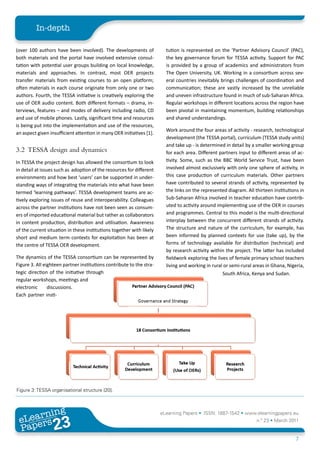 In-depth

(over 100 authors have been involved). The developments of              tution is represented on the ‘Partner Advisory Council’ (PAC),
both materials and the portal have involved extensive consul-           the key governance forum for TESSA activity. Support for PAC
tation with potential user groups building on local knowledge,          is provided by a group of academics and administrators from
materials and approaches. In contrast, most OER projects                The Open University, UK. Working in a consortium across sev-
transfer materials from existing courses to an open platform;           eral countries inevitably brings challenges of coordination and
often materials in each course originate from only one or two           communication; these are vastly increased by the unreliable
authors. Fourth, the TESSA initiative is creatively exploring the       and uneven infrastructure found in much of sub-Saharan Africa.
use of OER audio content. Both different formats – drama, in-           Regular workshops in different locations across the region have
terviews, features – and modes of delivery including radio, CD          been pivotal in maintaining momentum, building relationships
and use of mobile phones. Lastly, significant time and resources        and shared understandings.
is being put into the implementation and use of the resources,
                                                                        Work around the four areas of activity - research, technological
an aspect given insufficient attention in many OER initiatives [1].
                                                                        development (the TESSA portal), curriculum (TESSA study units)
                                                                        and take up - is determined in detail by a smaller working group
3.2 TESSA design and dynamics                                           for each area. Different partners input to different areas of ac-
In TESSA the project design has allowed the consortium to look          tivity. Some, such as the BBC World Service Trust, have been
in detail at issues such as adoption of the resources for different     involved almost exclusively with only one sphere of activity, in
environments and how best ‘users’ can be supported in under-            this case production of curriculum materials. Other partners
standing ways of integrating the materials into what have been          have contributed to several strands of activity, represented by
termed ‘learning pathways’. TESSA development teams are ac-             the links on the represented diagram. All thirteen institutions in
tively exploring issues of reuse and interoperability. Colleagues       Sub-Saharan Africa involved in teacher education have contrib-
across the partner institutions have not been seen as consum-           uted to activity around implementing use of the OER in courses
ers of imported educational material but rather as collaborators        and programmes. Central to this model is the multi-directional
in content production, distribution and utilisation. Awareness          interplay between the concurrent different strands of activity.
of the current situation in these institutions together with likely     The structure and nature of the curriculum, for example, has
short and medium term contexts for exploitation has been at             been informed by planned contexts for use (take up), by the
the centre of TESSA OER development.                                    forms of technology available for distribution (technical) and
                                                                        by research activity within the project. The latter has included
The dynamics of the TESSA consortium can be represented by              fieldwork exploring the lives of female primary school teachers
Figure 3. All eighteen partner institutions contribute to the stra-     living and working in rural or semi-rural areas in Ghana, Nigeria,
tegic direction of the initiative through                                                          South Africa, Kenya and Sudan.
regular workshops, meetings and
electronic      discussions.
Each partner insti-




Figure 3: TESSA organisational structure [20].



        ing
   earn
                                                                      eLearning Papers • ISSN: 1887-1542 • www.elearningpapers.eu
 eL ers
                          23
                            u
                       ers.e
                   gpap
      www
         .elea
               rnin                                                                                                n.º 23 • March 2011
 Pap
                                                                                                                                      7
 