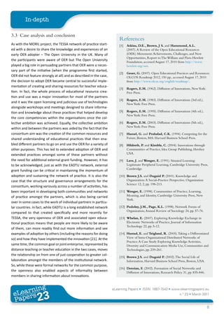 In-depth

3.3 Case analysis and conclusion
                                                                         References
As with the MORIL project, the TESSA network of practice start-          [1]   Atkins, D.E., Brown, J S. and Hammond, A.L.
ed with a desire to share the knowledge and experiences of an                  (2007). A Review of the Open Educational Resources
early OER adopter – The Open University in the UK. Many of                     (OER) Movement: Achievements, Challenges, and New
                                                                               Opportunities, Report to The William and Flora Hewlett
the participants were aware of OER but The Open University
                                                                               Foundation, accessed August 17, 2010 from http://www.
played a big role in persuading partners that OER were a neces-                hewlett.org/oer.
sary part of the initiative (when the programme first started,
                                                                         [2]   Geser, G. (2007). Open Educational Practices and Resources:
OER did not feature strongly at all) and as described in the case,             OLCOS Roadmap 2012, 150 pp., accessed August 17, 2010
the decision to adopt OER became central to successful imple-                  from http://www.olcos.org/english/roadmap/.
mentation of creating and sharing resources for teacher educa-
                                                                         [3]   Rogers, E.M. (1962). Diffusion of Innovations, New York:
tion. In fact, the whole process of educational resource crea-                 Free Press.
tion and use was a major innovation for most of the partners
                                                                         [4]   Rogers, E.M. (1983). Diffusion of Innovations (3rd ed.),
and it was the open licensing and judicious use of technologies                New York: Free Press.
alongside workshops and meetings designed to share informa-
tion and knowledge about these practices that helped develop             [5]   Rogers, E.M. (1995). Diffusion of Innovations (4th ed.),
                                                                               New York: Free Press.
the core competencies within the organisations once the col-
lective ambition was achieved. Equally, the collective ambition          [6]   Rogers, E.M. (2003). Diffusion of Innovations (5th ed.),
                                                                               New York: Free Press.
within and between the partners was aided by the fact that the
consortium aim was the creation of the common resources and              [7]   Hamel, G. and Prahalad, C.K. (1994). Competing for the
shared understanding of educational practices that then ena-                   Future, Boston, MA: Harvard Business School Press.
bled different partners to go on and use the OER for a variety of        [8]   Hildreth, P. and Kimble, C. (2004). Innovations through
other purposes. This has led to extended adoption of OER and                   Communities of Practice, Idea Group Publishing, Hershey
extended practices amongst some of these partners without                      USA.
the need for additional external grant funding. However, it has          [9]   Lave, J. and Wenger, E. (1991). Situated Learning:
to be acknowledged, just as with the EADTU network, external                   Legitimate Peripheral Learning, Cambridge University Press,
                                                                               Cambridge.
grant funding can be critical in maintaining the momentum of
adoption and sustaining the network of practice. It is also the          [10] Brown J.S. and Duguid P. (2001). Knowledge and
case that the structure and governance arrangements for the                   Organization: A Social-Practice Perspective, Organization
                                                                              Science 12, 2, pp. 198-213.
consortium, working variously across a number of activities, has
been important in developing both communities and networks               [11] Wenger, E. (1998). Communities of Practice, Learning,
of practice amongst the partners, which is also being carried                 Meaning, and Identity, Cambridge University Press, New
                                                                              York.
over in some cases to the work of individual partners in particu-
lar countries. In fact, while EADTU is a long established network        [12] Podolny, J.M., Page, K.L. (1998). Network Forms of
                                                                              Organization, Annual Review of Sociology 24, pp. 57-76.
compared to that created specifically and more recently for
TESSA, the very openness of OER and associated open educa-               [13] Whelan, E. (2007). Exploring Knowledge Exchange in
tional practices means that people are more likely to be aware                Electronic Networks of Practice, Journal of Information
                                                                              Technology 22, pp. 5-12.
of them, can more readily find out more information and see
examples of adoption by others (including the reasons for doing          [14] Hustad, E. and Teigland, R. (2005). Taking a Differentiated
so) and how they have implemented the innovation [21]. At the                 View of Intra-Organizational Distributed Networks of
                                                                              Practice: A Case Study Exploring Knowledge Activities,
same time, the common goal or joint enterprise, represented by                Diversity and Communication Media Use, Communities and
distance teaching or teacher education in the two cases, moves                Technologies, pp. 239-261.
the relationship on from one of just cooperation to greater col-
                                                                         [15] Brown J.S. and Duguid P. (2002). The Social Life of
laboration amongst the members of the institutional network.                  Information, Harvard Business School Press, Boston, USA.
So, while these were formal networks for the common purpose,
                                                                         [16] Deroian, F. (2002). Formation of Social Networks and
the openness also enabled aspects of informality between                      Diffusion of Innovations, Research Policy 31, pp. 835-846.
members in sharing information about innovations.


        ing
   earn
                                                                     eLearning Papers • ISSN: 1887-1542 • www.elearningpapers.eu
 eL ers
                          23
                            u
                       ers.e
                   gpap
      www
         .elea
               rnin                                                                                                  n.º 23 • March 2011
 Pap
                                                                                                                                           8
 