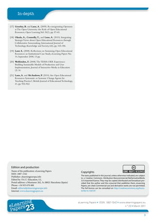In-depth


[17] Gourley, B. and Lane, A. (2009). Re-invigorating Openness
     at The Open University: the Role of Open Educational
     Resources, Open Learning,Vol. 24(1), pp. 57-65.

[18] Okada, A., Connolly, T., and Lane, A. (2010). Integrating
     Strategic Views about Open Educational Resources through
     Collaborative Sensemaking, International Journal of
     Technology, Knowledge and Society, 6(6), pp. 165-186.

[19] Lane A. (2008). Reflections on Sustaining Open Educational
     Resources: an Institutional Case Study, eLearning Papers No.
     10, September 2008, 13 pp.

[20] Wolfenden, F. (2008). The TESSA OER Experience:
     Building Sustainable Models of Production and User
     Implementation, Journal of Interactive Media in Education
     (3) 16.

[21] Lane, A. and McAndrew, P. (2010). Are Open Educational
     Resources Systematic or Systemic Change Agents for
     Teaching Practice?, British Journal of Educational Technology,
     41, pp. 952-962.




 Edition and production
 Name of the publication: eLearning Papers                              Copyrights
 ISSN: 1887-1542
                                                                        The texts published in this journal, unless otherwise indicated, are subject
 Publisher: elearningeuropa.info
                                                                        to a Creative Commons Attribution-Noncommercial-NoDerivativeWorks
 Edited by: P.A.U. Education, S.L.                                      3.0 Unported licence. They may be copied, distributed and broadcast pro-
 Postal address: c/Muntaner 262, 3r, 08021 Barcelona (Spain)            vided that the author and the e-journal that publishes them, eLearning
 Phone: +34 933 670 400                                                 Papers, are cited. Commercial use and derivative works are not permitted.
 Email: editorial@elearningeuropa.info                                  The full licence can be consulted on http://creativecommons.org/licens-
 Internet: www.elearningpapers.eu                                       es/by-nc-nd/3.0/




       ing
  earn
                                                                      eLearning Papers • ISSN: 1887-1542 • www.elearningpapers.eu
eL ers
                        23
                          u
                     ers.e
                 gpap
    www
       .elea
             rnin                                                                                                           n.º 23 • March 2011
Pap
                                                                                                                                                  9
 