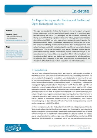 In-depth

                             An Expert Survey on the Barriers and Enablers of
                             Open Educational Practices

Author                         This paper is a report on the findings of a literature review and an expert survey con-
                               ducted in December 2010 with a self-selected panel. A total of 19 participants were
Stefanie Panke
                               recruited through the UNESCO OER mailing list and the Educational Technology and
Director of E-Learning
Ulm University                 Change Journal. The findings depict current issues for debate, pinpoint potential obsta-
stefanie.panke@uni-ulm.de      cles and benefits of OER, and point towards future policy and research agendas. The
                               respondents defined several challenges for the widespread adoption and use of OER
                               that correspond to findings from the literature review. These challenges include: inter-
Tags                           cultural exchange, sustainable institutional policies, and formal accreditation. Despite
                               the benefits of OER, such as sharing with other learners, following personal learning
informal learning, open        goals and encountering different points of view, learners continue to struggle to find
educational resources,
                               relevant content and receive little or no recognition of their informal studies in more
expert survey, personal
learning environments          formal settings. Both teachers and students lack competencies for self-directed learn-
                               ing. Dialogue about OER needs to shift away from discussing access to materials and
                               should look at how to foster co-creation, adaptation, and distributed curation.




                             1. Introduction
                             The term “open educational resources (OER)” was coined in 2002 during a forum held by
                             the UNESCO as “the open provision of educational resources, enabled by information and
                             communication technologies, for consultation, use and adaptation by a community of users
                             for non-commercial purposes.” Leveraging information technologies (ICT) to equalize access
                             to education has ever since been a core motivation for the OER movement – “eliminate the
                             access gap to high-quality education in the developing world” (Pereira, 2007, 42). In the last
                             decade, the concept has gained an undeniable momentum. In their report on OER achieve-
                             ments and challenges, Atkins, Brown & Hammond (2007) estimate a total of 68 million OER
                             grants between 2002 and 2006. In 2010, the Horizon Report, which identifies emerging tech-
                             nologies likely to have a large impact on teaching and learning, described “Open Content” as
                             a key trend, expected to reach mainstream within the next twelve months. In the fall of 2010,
                             UNESCO initiated an international online discussion on OER-related topics. The “European
                             Consultative group on Open Educational Practices” currently develops a roadmap towards
                             quality management in OER (OPAL, 2010).

                             As these examples show, the idea of educational material, freely and openly accessible on the
                             Web, attracts substantial attention. One major reason why the concept of open educational
                             resources has gained such prominence is the everyday-experience of informal and incidental
                             online learning shared by practitioners and researchers alike. Easy-to-use tools and wide ac-
                             cess to networks make informal learning a more visible part of all learning (Kurhila, 2006).
                             We use the World Wide Web as a convenient part of our everyday information infrastruc-



       ing
  earn
                                                       eLearning Papers • ISSN: 1887-1542 • www.elearningpapers.eu
eL ers
                       23
                         u
                    ers.e
                gpap
   www
      .elea
            rnin                                                                                    n.º 23 • March 2011
Pap
                                                                                                                       1
 