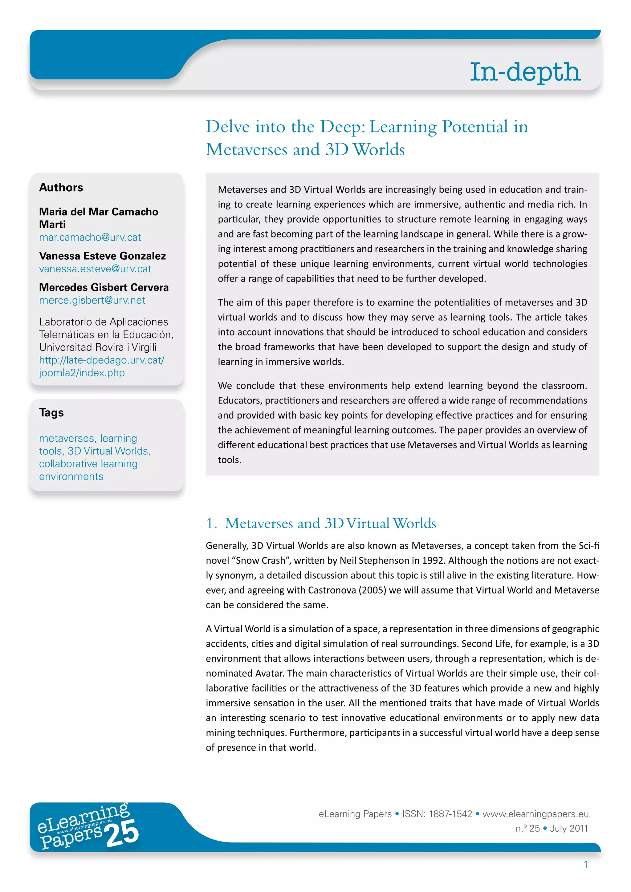 In-depth
                               Delve into the Deep: Learning Potential in
                               Metaverses and 3D Worlds
Authors                          Metaverses and 3D Virtual Worlds are increasingly being used in education and train-
                                 ing to create learning experiences which are immersive, authentic and media rich. In
Maria del Mar Camacho
                                 particular, they provide opportunities to structure remote learning in engaging ways
Marti
mar.camacho@urv.cat              and are fast becoming part of the learning landscape in general. While there is a grow-
                                 ing interest among practitioners and researchers in the training and knowledge sharing
Vanessa Esteve Gonzalez
vanessa.esteve@urv.cat           potential of these unique learning environments, current virtual world technologies
                                 offer a range of capabilities that need to be further developed.
Mercedes Gisbert Cervera
merce.gisbert@urv.net            The aim of this paper therefore is to examine the potentialities of metaverses and 3D
Laboratorio de Aplicaciones      virtual worlds and to discuss how they may serve as learning tools. The article takes
Telemáticas en la Educación,     into account innovations that should be introduced to school education and considers
Universitad Rovira i Virgili     the broad frameworks that have been developed to support the design and study of
http://late-dpedago.urv.cat/     learning in immersive worlds.
joomla2/index.php
                                 We conclude that these environments help extend learning beyond the classroom.
                                 Educators, practitioners and researchers are offered a wide range of recommendations
Tags                             and provided with basic key points for developing effective practices and for ensuring
                                 the achievement of meaningful learning outcomes. The paper provides an overview of
metaverses, learning
                                 different educational best practices that use Metaverses and Virtual Worlds as learning
tools, 3D Virtual Worlds,
collaborative learning           tools.
environments



                               1. Metaverses and 3D Virtual Worlds
                               Generally, 3D Virtual Worlds are also known as Metaverses, a concept taken from the Sci-fi
                               novel “Snow Crash”, written by Neil Stephenson in 1992. Although the notions are not exact-
                               ly synonym, a detailed discussion about this topic is still alive in the existing literature. How-
                               ever, and agreeing with Castronova (2005) we will assume that Virtual World and Metaverse
                               can be considered the same.

                               A Virtual World is a simulation of a space, a representation in three dimensions of geographic
                               accidents, cities and digital simulation of real surroundings. Second Life, for example, is a 3D
                               environment that allows interactions between users, through a representation, which is de-
                               nominated Avatar. The main characteristics of Virtual Worlds are their simple use, their col-
                               laborative facilities or the attractiveness of the 3D features which provide a new and highly
                               immersive sensation in the user. All the mentioned traits that have made of Virtual Worlds
                               an interesting scenario to test innovative educational environments or to apply new data
                               mining techniques. Furthermore, participants in a successful virtual world have a deep sense
                               of presence in that world.




       ing
  earn
                                                           eLearning Papers • ISSN: 1887-1542 • www.elearningpapers.eu
eL ers
                        25
                          u
                     ers.e
                 gpap
    www
       .elea
             rnin                                                                                           n.º 25 • July 2011
Pap
                                                                                                                            1
 