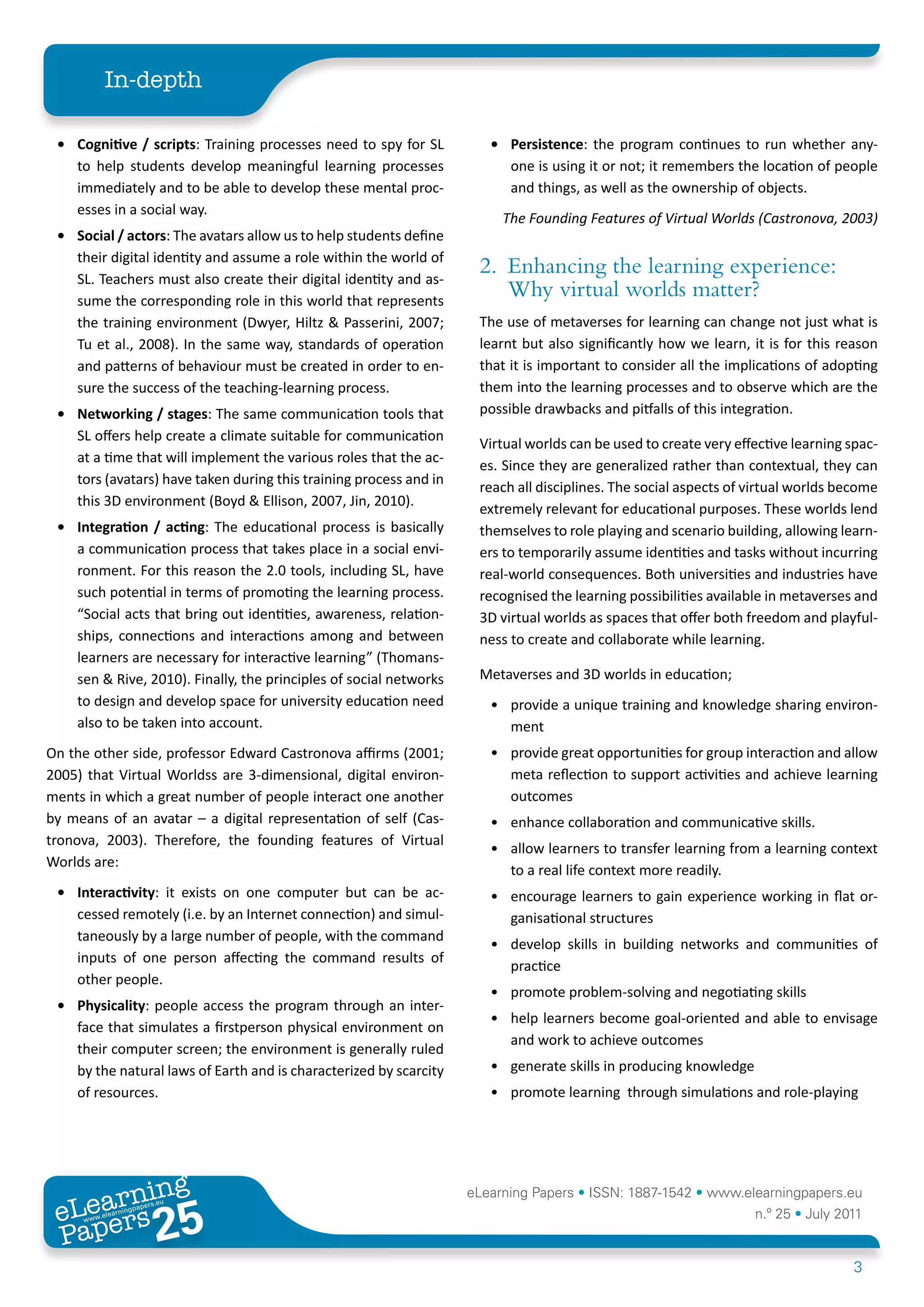 In-depth

 •	 Cognitive	/	scripts: Training processes need to spy for SL         •	 Persistence: the program continues to run whether any-
    to help students develop meaningful learning processes                one is using it or not; it remembers the location of people
    immediately and to be able to develop these mental proc-              and things, as well as the ownership of objects.
    esses in a social way.
                                                                         The Founding Features of Virtual Worlds (Castronova, 2003)
 •	 Social	/	actors: The avatars allow us to help students define
    their digital identity and assume a role within the world of
    SL. Teachers must also create their digital identity and as-
                                                                     2. Enhancing the learning experience:
    sume the corresponding role in this world that represents
                                                                        Why virtual worlds matter?
    the training environment (Dwyer, Hiltz & Passerini, 2007;        The use of metaverses for learning can change not just what is
    Tu et al., 2008). In the same way, standards of operation        learnt but also significantly how we learn, it is for this reason
    and patterns of behaviour must be created in order to en-        that it is important to consider all the implications of adopting
    sure the success of the teaching-learning process.               them into the learning processes and to observe which are the
 •	 Networking	/	stages: The same communication tools that           possible drawbacks and pitfalls of this integration.
    SL offers help create a climate suitable for communication
                                                                     Virtual worlds can be used to create very effective learning spac-
    at a time that will implement the various roles that the ac-
                                                                     es. Since they are generalized rather than contextual, they can
    tors (avatars) have taken during this training process and in
                                                                     reach all disciplines. The social aspects of virtual worlds become
    this 3D environment (Boyd & Ellison, 2007, Jin, 2010).
                                                                     extremely relevant for educational purposes. These worlds lend
 •	 Integration	 /	 acting: The educational process is basically     themselves to role playing and scenario building, allowing learn-
    a communication process that takes place in a social envi-       ers to temporarily assume identities and tasks without incurring
    ronment. For this reason the 2.0 tools, including SL, have       real-world consequences. Both universities and industries have
    such potential in terms of promoting the learning process.       recognised the learning possibilities available in metaverses and
    “Social acts that bring out identities, awareness, relation-     3D virtual worlds as spaces that offer both freedom and playful-
    ships, connections and interactions among and between            ness to create and collaborate while learning.
    learners are necessary for interactive learning” (Thomans-
    sen & Rive, 2010). Finally, the principles of social networks    Metaverses and 3D worlds in education;
    to design and develop space for university education need          • provide a unique training and knowledge sharing environ-
    also to be taken into account.                                       ment
On the other side, professor Edward Castronova affirms (2001;          • provide great opportunities for group interaction and allow
2005) that Virtual Worldss are 3-dimensional, digital environ-           meta reflection to support activities and achieve learning
ments in which a great number of people interact one another             outcomes
by means of an avatar – a digital representation of self (Cas-         • enhance collaboration and communicative skills.
tronova, 2003). Therefore, the founding features of Virtual
                                                                       • allow learners to transfer learning from a learning context
Worlds are:
                                                                         to a real life context more readily.
 •	 Interactivity: it exists on one computer but can be ac-            • encourage learners to gain experience working in flat or-
    cessed remotely (i.e. by an Internet connection) and simul-          ganisational structures
    taneously by a large number of people, with the command
                                                                       • develop skills in building networks and communities of
    inputs of one person affecting the command results of
                                                                         practice
    other people.
                                                                       • promote problem-solving and negotiating skills
 •	 Physicality: people access the program through an inter-
                                                                       • help learners become goal-oriented and able to envisage
    face that simulates a firstperson physical environment on
                                                                         and work to achieve outcomes
    their computer screen; the environment is generally ruled
    by the natural laws of Earth and is characterized by scarcity      • generate skills in producing knowledge
    of resources.                                                      • promote learning through simulations and role-playing




        ing
   earn
                                                                    eLearning Papers • ISSN: 1887-1542 • www.elearningpapers.eu
 eL ers
                         25
                           u
                      ers.e
                  gpap
     www
        .elea
              rnin                                                                                                n.º 25 • July 2011
 Pap
                                                                                                                                   3
 