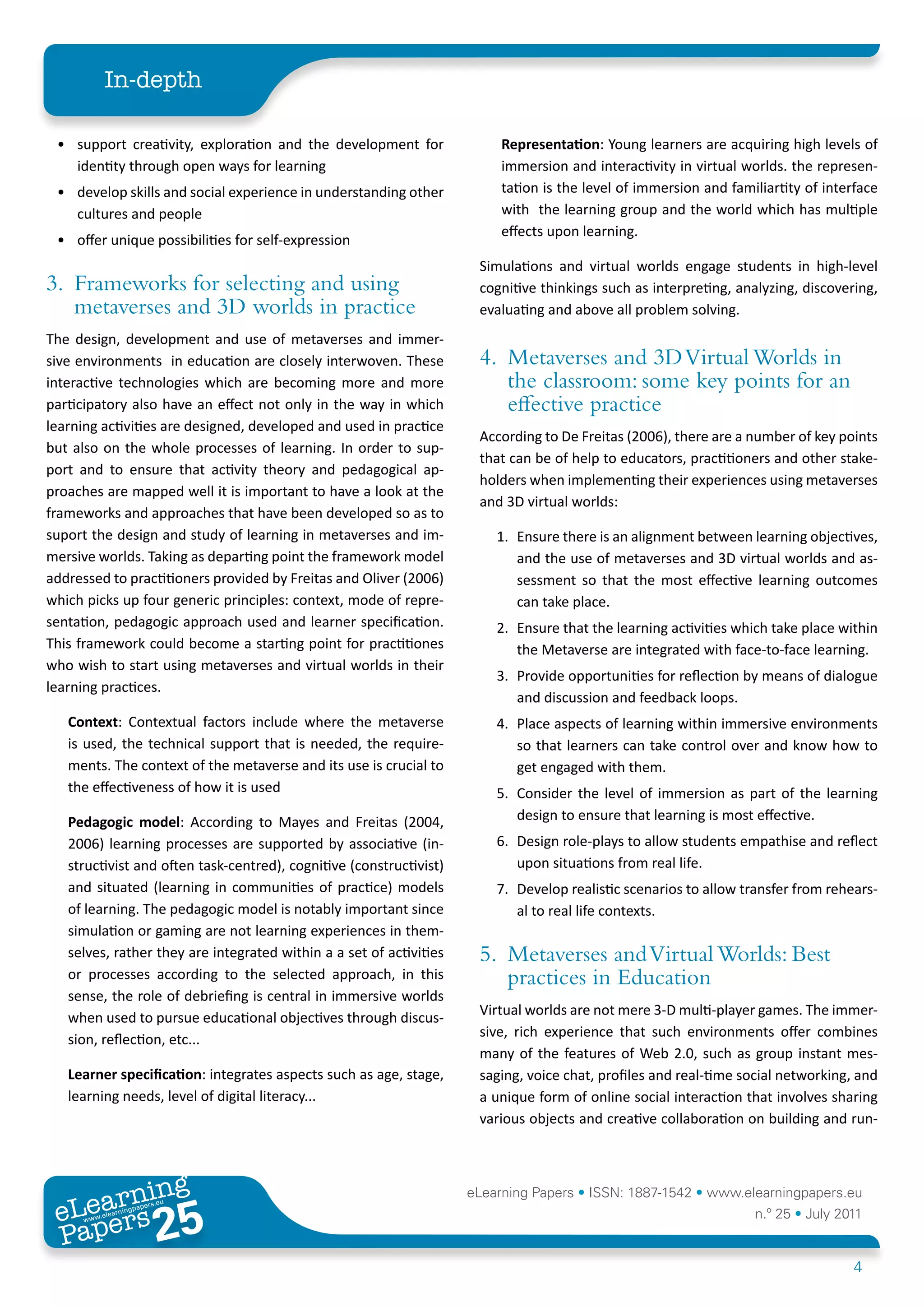 In-depth

 • support creativity, exploration and the development for                Representation: Young learners are acquiring high levels of
   identity through open ways for learning                                immersion and interactivity in virtual worlds. the represen-
 • develop skills and social experience in understanding other            tation is the level of immersion and familiartity of interface
   cultures and people                                                    with the learning group and the world which has multiple
                                                                          effects upon learning.
 • offer unique possibilities for self-expression
                                                                      Simulations and virtual worlds engage students in high-level
3. Frameworks for selecting and using                                 cognitive thinkings such as interpreting, analyzing, discovering,
   metaverses and 3D worlds in practice                               evaluating and above all problem solving.
The design, development and use of metaverses and immer-
sive environments in education are closely interwoven. These          4. Metaverses and 3D Virtual Worlds in
interactive technologies which are becoming more and more                the classroom: some key points for an
participatory also have an effect not only in the way in which           effective practice
learning activities are designed, developed and used in practice
                                                                      According to De Freitas (2006), there are a number of key points
but also on the whole processes of learning. In order to sup-
                                                                      that can be of help to educators, practitioners and other stake-
port and to ensure that activity theory and pedagogical ap-
                                                                      holders when implementing their experiences using metaverses
proaches are mapped well it is important to have a look at the
                                                                      and 3D virtual worlds:
frameworks and approaches that have been developed so as to
suport the design and study of learning in metaverses and im-            1. Ensure there is an alignment between learning objectives,
mersive worlds. Taking as departing point the framework model               and the use of metaverses and 3D virtual worlds and as-
addressed to practitioners provided by Freitas and Oliver (2006)            sessment so that the most effective learning outcomes
which picks up four generic principles: context, mode of repre-             can take place.
sentation, pedagogic approach used and learner specification.            2. Ensure that the learning activities which take place within
This framework could become a starting point for practitiones               the Metaverse are integrated with face-to-face learning.
who wish to start using metaverses and virtual worlds in their
                                                                         3. Provide opportunities for reflection by means of dialogue
learning practices.
                                                                            and discussion and feedback loops.
   Context: Contextual factors include where the metaverse               4. Place aspects of learning within immersive environments
   is used, the technical support that is needed, the require-              so that learners can take control over and know how to
   ments. The context of the metaverse and its use is crucial to            get engaged with them.
   the effectiveness of how it is used                                   5. Consider the level of immersion as part of the learning
   Pedagogic	 model: According to Mayes and Freitas (2004,                  design to ensure that learning is most effective.
   2006) learning processes are supported by associative (in-            6. Design role-plays to allow students empathise and reflect
   structivist and often task-centred), cognitive (constructivist)          upon situations from real life.
   and situated (learning in communities of practice) models             7. Develop realistic scenarios to allow transfer from rehears-
   of learning. The pedagogic model is notably important since              al to real life contexts.
   simulation or gaming are not learning experiences in them-
   selves, rather they are integrated within a a set of activities    5. Metaverses and Virtual Worlds: Best
   or processes according to the selected approach, in this              practices in Education
   sense, the role of debriefing is central in immersive worlds
   when used to pursue educational objectives through discus-         Virtual worlds are not mere 3-D multi-player games. The immer-
   sion, reflection, etc...                                           sive, rich experience that such environments offer combines
                                                                      many of the features of Web 2.0, such as group instant mes-
   Learner	specification: integrates aspects such as age, stage,      saging, voice chat, profiles and real-time social networking, and
   learning needs, level of digital literacy...                       a unique form of online social interaction that involves sharing
                                                                      various objects and creative collaboration on building and run-



        ing
   earn
                                                                     eLearning Papers • ISSN: 1887-1542 • www.elearningpapers.eu
 eL ers
                          25
                            u
                       ers.e
                   gpap
      www
         .elea
               rnin                                                                                                n.º 25 • July 2011
 Pap
                                                                                                                                    4
 