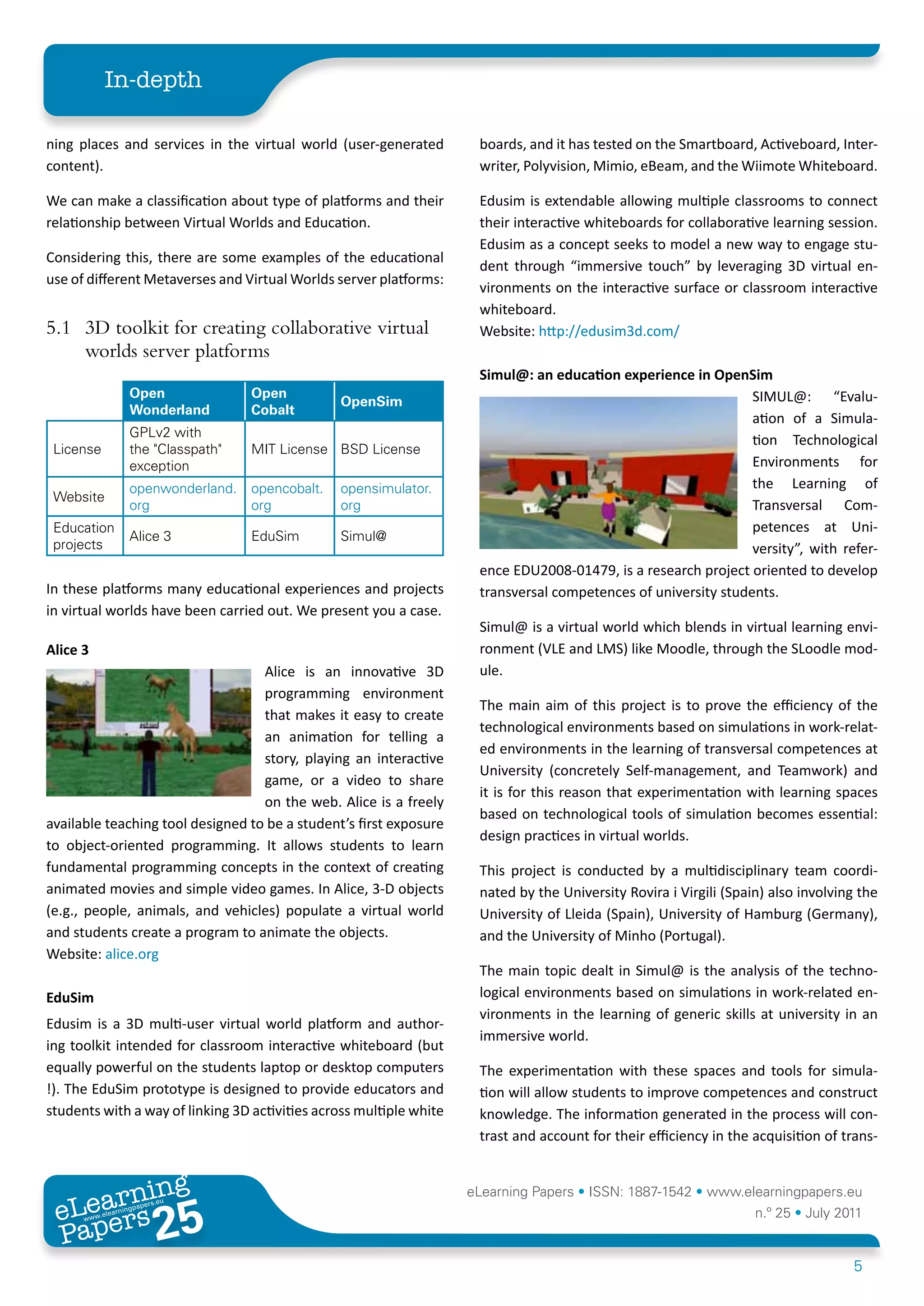 In-depth

ning places and services in the virtual world (user-generated           boards, and it has tested on the Smartboard, Activeboard, Inter-
content).                                                               writer, Polyvision, Mimio, eBeam, and the Wiimote Whiteboard.

We can make a classification about type of platforms and their          Edusim is extendable allowing multiple classrooms to connect
relationship between Virtual Worlds and Education.                      their interactive whiteboards for collaborative learning session.
                                                                        Edusim as a concept seeks to model a new way to engage stu-
Considering this, there are some examples of the educational
                                                                        dent through “immersive touch” by leveraging 3D virtual en-
use of different Metaverses and Virtual Worlds server platforms:
                                                                        vironments on the interactive surface or classroom interactive
                                                                        whiteboard.
5.1 3D toolkit for creating collaborative virtual                       Website: http://edusim3d.com/
    worlds server platforms
                                                                         Simul@:	an	education	experience	in	OpenSim	
                      Open              Open                                                                        SIMUL@: “Evalu-
                                                      OpenSim
                      Wonderland        Cobalt
                                                                                                                    ation of a Simula-
                      GPLv2 with
                                                                                                                    tion Technological
 License              the "Classpath"   MIT License BSD License
                      exception                                                                                     Environments for
                      openwonderland.   opencobalt.   opensimulator.                                                the Learning of
 Website
                      org               org           org                                                           Transversal Com-
 Education                                                                                                          petences at Uni-
                      Alice 3           EduSim        Simul@
 projects                                                                                                           versity”, with refer-
                                                                         ence EDU2008-01479, is a research project oriented to develop
In these platforms many educational experiences and projects             transversal competences of university students.
in virtual worlds have been carried out. We present you a case.
                                                                        Simul@ is a virtual world which blends in virtual learning envi-
Alice	3                                                                 ronment (VLE and LMS) like Moodle, through the SLoodle mod-
                                   Alice is an innovative 3D            ule.
                                   programming environment
                                                                        The main aim of this project is to prove the efficiency of the
                                   that makes it easy to create
                                                                        technological environments based on simulations in work-relat-
                                   an animation for telling a
                                                                        ed environments in the learning of transversal competences at
                                   story, playing an interactive
                                                                        University (concretely Self-management, and Teamwork) and
                                   game, or a video to share
                                                                        it is for this reason that experimentation with learning spaces
                                   on the web. Alice is a freely
                                                                        based on technological tools of simulation becomes essential:
available teaching tool designed to be a student’s first exposure
                                                                        design practices in virtual worlds.
to object-oriented programming. It allows students to learn
fundamental programming concepts in the context of creating             This project is conducted by a multidisciplinary team coordi-
animated movies and simple video games. In Alice, 3-D objects           nated by the University Rovira i Virgili (Spain) also involving the
(e.g., people, animals, and vehicles) populate a virtual world          University of Lleida (Spain), University of Hamburg (Germany),
and students create a program to animate the objects.                   and the University of Minho (Portugal).
Website: alice.org
                                                                        The main topic dealt in Simul@ is the analysis of the techno-
EduSim                                                                  logical environments based on simulations in work-related en-
                                                                        vironments in the learning of generic skills at university in an
Edusim is a 3D multi-user virtual world platform and author-
                                                                        immersive world.
ing toolkit intended for classroom interactive whiteboard (but
equally powerful on the students laptop or desktop computers            The experimentation with these spaces and tools for simula-
!). The EduSim prototype is designed to provide educators and           tion will allow students to improve competences and construct
students with a way of linking 3D activities across multiple white      knowledge. The information generated in the process will con-
                                                                        trast and account for their efficiency in the acquisition of trans-


        ing
   earn
                                                                       eLearning Papers • ISSN: 1887-1542 • www.elearningpapers.eu
 eL ers
                           25
                             u
                        ers.e
                   gpap
      www
         .elea
               rnin                                                                                                   n.º 25 • July 2011
 Pap
                                                                                                                                      5
 