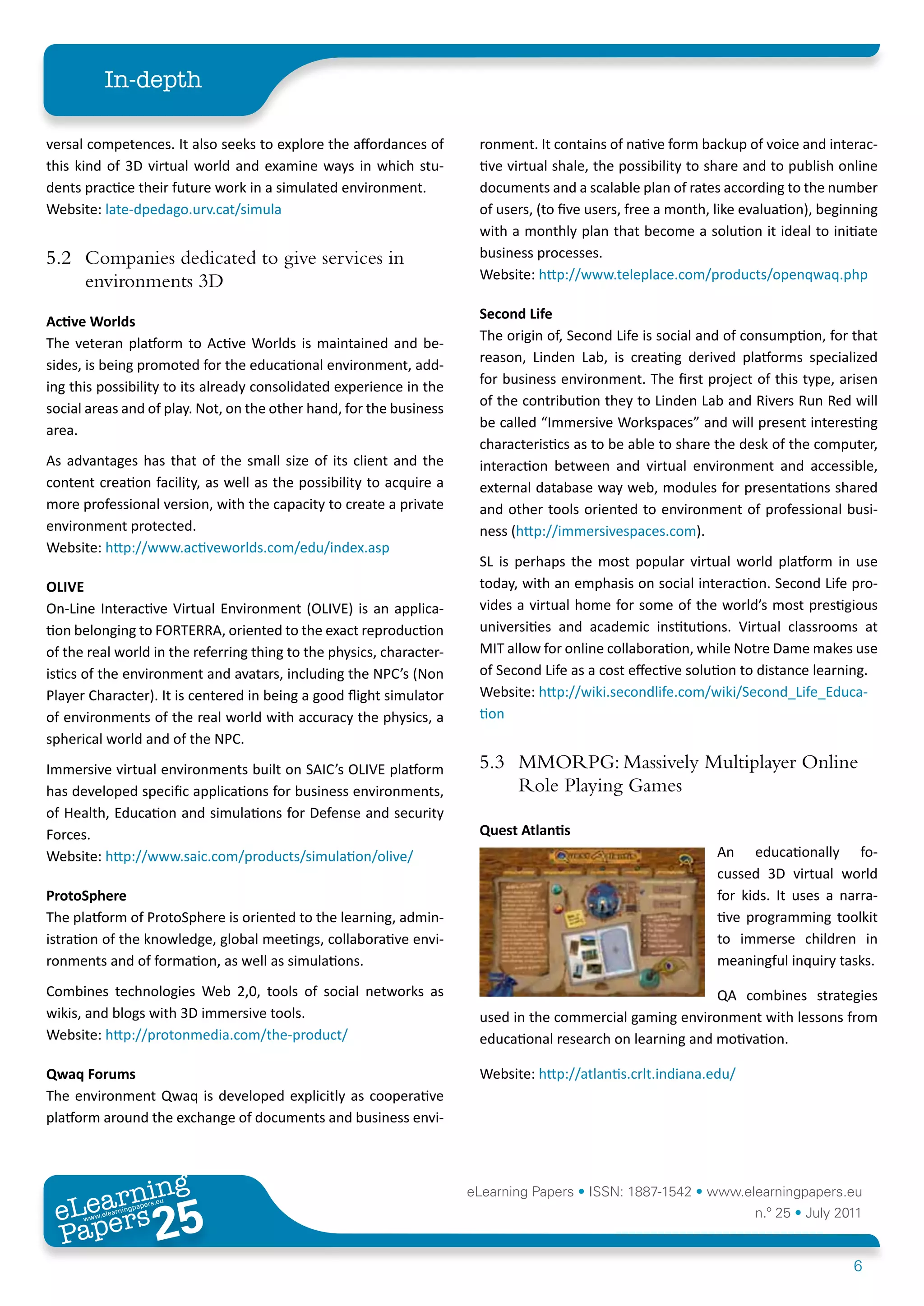 In-depth

versal competences. It also seeks to explore the affordances of        ronment. It contains of native form backup of voice and interac-
this kind of 3D virtual world and examine ways in which stu-           tive virtual shale, the possibility to share and to publish online
dents practice their future work in a simulated environment.           documents and a scalable plan of rates according to the number
Website: late-dpedago.urv.cat/simula                                   of users, (to five users, free a month, like evaluation), beginning
                                                                       with a monthly plan that become a solution it ideal to initiate
5.2 Companies dedicated to give services in                            business processes.
                                                                       Website: http://www.teleplace.com/products/openqwaq.php
    environments 3D
                                                                       Second	Life	
Active	Worlds
                                                                       The origin of, Second Life is social and of consumption, for that
The veteran platform to Active Worlds is maintained and be-
                                                                       reason, Linden Lab, is creating derived platforms specialized
sides, is being promoted for the educational environment, add-
                                                                       for business environment. The first project of this type, arisen
ing this possibility to its already consolidated experience in the
                                                                       of the contribution they to Linden Lab and Rivers Run Red will
social areas and of play. Not, on the other hand, for the business
                                                                       be called “Immersive Workspaces” and will present interesting
area.
                                                                       characteristics as to be able to share the desk of the computer,
As advantages has that of the small size of its client and the         interaction between and virtual environment and accessible,
content creation facility, as well as the possibility to acquire a     external database way web, modules for presentations shared
more professional version, with the capacity to create a private       and other tools oriented to environment of professional busi-
environment protected.                                                 ness (http://immersivespaces.com).
Website: http://www.activeworlds.com/edu/index.asp
                                                                       SL is perhaps the most popular virtual world platform in use
OLIVE                                                                  today, with an emphasis on social interaction. Second Life pro-
On-Line Interactive Virtual Environment (OLIVE) is an applica-         vides a virtual home for some of the world’s most prestigious
tion belonging to FORTERRA, oriented to the exact reproduction         universities and academic institutions. Virtual classrooms at
of the real world in the referring thing to the physics, character-    MIT allow for online collaboration, while Notre Dame makes use
istics of the environment and avatars, including the NPC’s (Non        of Second Life as a cost effective solution to distance learning.
Player Character). It is centered in being a good flight simulator     Website: http://wiki.secondlife.com/wiki/Second_Life_Educa-
of environments of the real world with accuracy the physics, a         tion
spherical world and of the NPC.
Immersive virtual environments built on SAIC’s OLIVE platform          5.3 MMORPG: Massively Multiplayer Online
has developed specific applications for business environments,             Role Playing Games
of Health, Education and simulations for Defense and security
Forces.                                                                Quest	Atlantis
Website: http://www.saic.com/products/simulation/olive/                                                       An educationally fo-
                                                                                                              cussed 3D virtual world
ProtoSphere                                                                                                   for kids. It uses a narra-
The platform of ProtoSphere is oriented to the learning, admin-                                               tive programming toolkit
istration of the knowledge, global meetings, collaborative envi-                                              to immerse children in
ronments and of formation, as well as simulations.                                                            meaningful inquiry tasks.
Combines technologies Web 2,0, tools of social networks as                                                    QA combines strategies
wikis, and blogs with 3D immersive tools.                              used in the commercial gaming environment with lessons from
Website: http://protonmedia.com/the-product/                           educational research on learning and motivation.

Qwaq	Forums                                                            Website: http://atlantis.crlt.indiana.edu/
The environment Qwaq is developed explicitly as cooperative
platform around the exchange of documents and business envi-



        ing
   earn
                                                                      eLearning Papers • ISSN: 1887-1542 • www.elearningpapers.eu
 eL ers
                          25
                            u
                       ers.e
                   gpap
      www
         .elea
               rnin                                                                                                  n.º 25 • July 2011
 Pap
                                                                                                                                     6
 