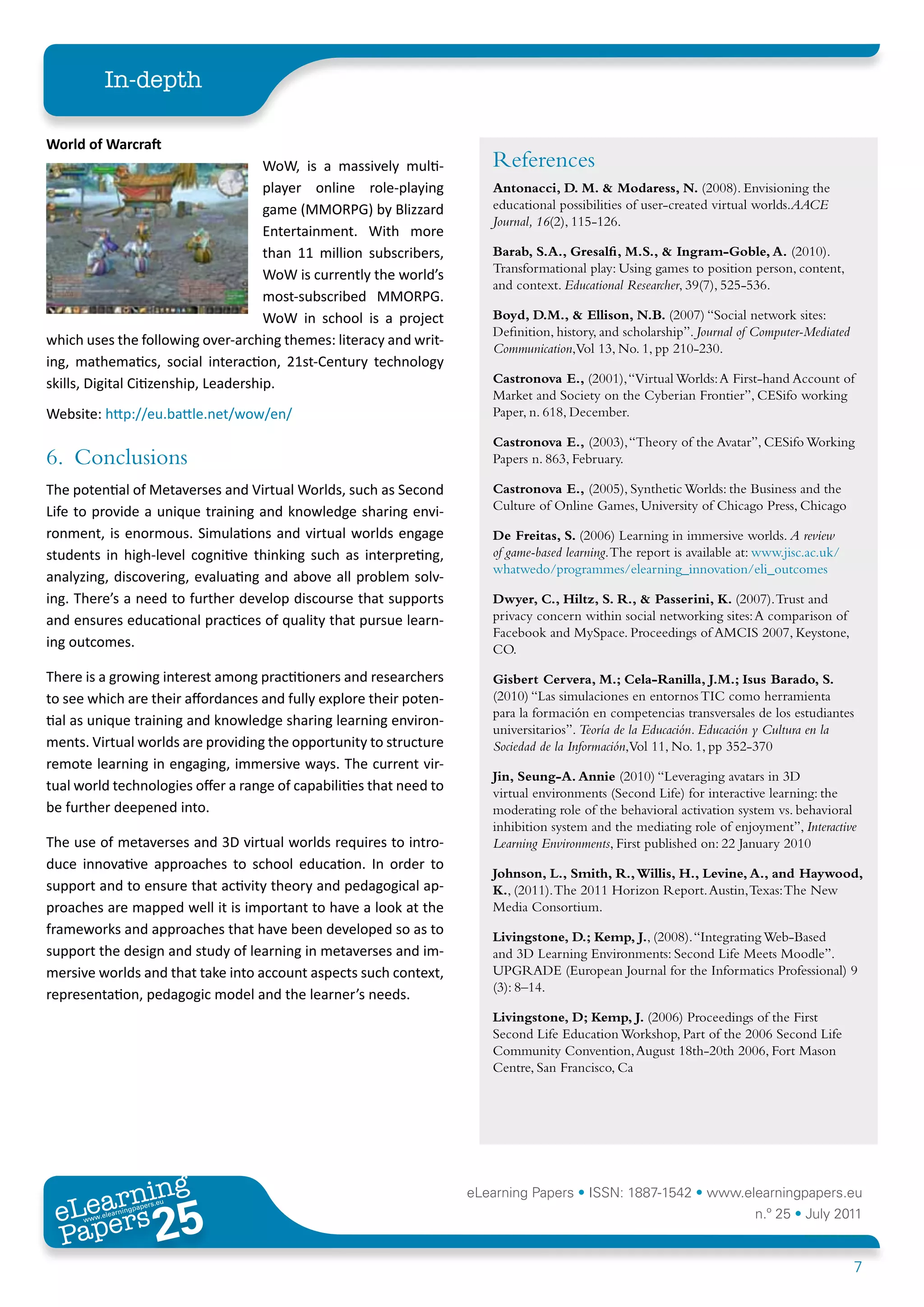 In-depth

World	of	Warcraft
                                      WoW, is a massively multi-        References
                                      player online role-playing        Antonacci, D. M. & Modaress, N. (2008). Envisioning the
                                      game (MMORPG) by Blizzard         educational possibilities of user-created virtual worlds.AACE
                                                                        Journal, 16(2), 115-126.
                                      Entertainment. With more
                                      than 11 million subscribers,      Barab, S.A., Gresalfi, M.S., & Ingram-Goble, A. (2010).
                                                                        Transformational play: Using games to position person, content,
                                      WoW is currently the world’s
                                                                        and context. Educational Researcher, 39(7), 525-536.
                                      most-subscribed MMORPG.
                                     WoW in school is a project         Boyd, D.M., & Ellison, N.B. (2007) “Social network sites:
                                                                        Definition, history, and scholarship”. Journal of Computer-Mediated
which uses the following over-arching themes: literacy and writ-
                                                                        Communication,Vol 13, No. 1, pp 210-230.
ing, mathematics, social interaction, 21st-Century technology
skills, Digital Citizenship, Leadership.                                Castronova E., (2001), “Virtual Worlds: A First-hand Account of
                                                                        Market and Society on the Cyberian Frontier”, CESifo working
Website: http://eu.battle.net/wow/en/                                   Paper, n. 618, December.

                                                                        Castronova E., (2003), “Theory of the Avatar”, CESifo Working
6. Conclusions                                                          Papers n. 863, February.

The potential of Metaverses and Virtual Worlds, such as Second          Castronova E., (2005), Synthetic Worlds: the Business and the
Life to provide a unique training and knowledge sharing envi-           Culture of Online Games, University of Chicago Press, Chicago

ronment, is enormous. Simulations and virtual worlds engage             De Freitas, S. (2006) Learning in immersive worlds. A review
students in high-level cognitive thinking such as interpreting,         of game-based learning. The report is available at: www.jisc.ac.uk/
                                                                        whatwedo/programmes/elearning_innovation/eli_outcomes
analyzing, discovering, evaluating and above all problem solv-
ing. There’s a need to further develop discourse that supports          Dwyer, C., Hiltz, S. R., & Passerini, K. (2007). Trust and
and ensures educational practices of quality that pursue learn-         privacy concern within social networking sites: A comparison of
                                                                        Facebook and MySpace. Proceedings of AMCIS 2007, Keystone,
ing outcomes.                                                           CO.

There is a growing interest among practitioners and researchers         Gisbert Cervera, M.; Cela-Ranilla, J.M.; Isus Barado, S.
to see which are their affordances and fully explore their poten-       (2010) “Las simulaciones en entornos TIC como herramienta
                                                                        para la formación en competencias transversales de los estudiantes
tial as unique training and knowledge sharing learning environ-
                                                                        universitarios”. Teoría de la Educación. Educación y Cultura en la
ments. Virtual worlds are providing the opportunity to structure        Sociedad de la Información,Vol 11, No. 1, pp 352-370
remote learning in engaging, immersive ways. The current vir-
                                                                        Jin, Seung-A. Annie (2010) “Leveraging avatars in 3D
tual world technologies offer a range of capabilities that need to      virtual environments (Second Life) for interactive learning: the
be further deepened into.                                               moderating role of the behavioral activation system vs. behavioral
                                                                        inhibition system and the mediating role of enjoyment”, Interactive
The use of metaverses and 3D virtual worlds requires to intro-          Learning Environments, First published on: 22 January 2010
duce innovative approaches to school education. In order to
                                                                        Johnson, L., Smith, R., Willis, H., Levine, A., and Haywood,
support and to ensure that activity theory and pedagogical ap-          K., (2011). The 2011 Horizon Report. Austin, Texas: The New
proaches are mapped well it is important to have a look at the          Media Consortium.
frameworks and approaches that have been developed so as to             Livingstone, D.; Kemp, J., (2008). “Integrating Web-Based
support the design and study of learning in metaverses and im-          and 3D Learning Environments: Second Life Meets Moodle”.
mersive worlds and that take into account aspects such context,         UPGRADE (European Journal for the Informatics Professional) 9
                                                                        (3): 8–14.
representation, pedagogic model and the learner’s needs.
                                                                        Livingstone, D; Kemp, J. (2006) Proceedings of the First
                                                                        Second Life Education Workshop, Part of the 2006 Second Life
                                                                        Community Convention, August 18th-20th 2006, Fort Mason
                                                                        Centre, San Francisco, Ca




        ing
   earn
                                                                     eLearning Papers • ISSN: 1887-1542 • www.elearningpapers.eu
 eL ers
                          25
                            u
                       ers.e
                   gpap
      www
         .elea
               rnin                                                                                                       n.º 25 • July 2011
 Pap
                                                                                                                                              7
 