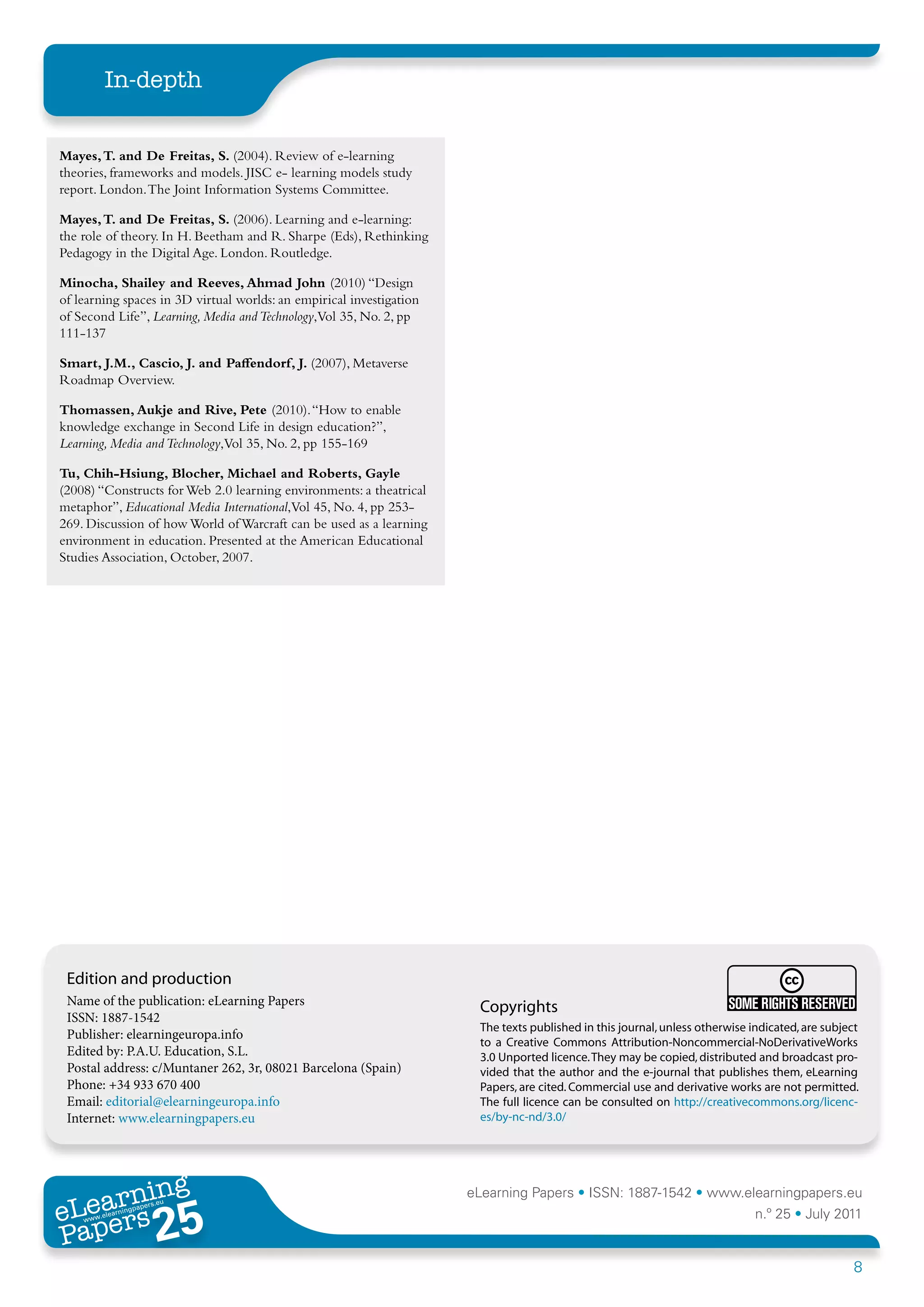 In-depth


Mayes, T. and De Freitas, S. (2004). Review of e-learning
theories, frameworks and models. JISC e- learning models study
report. London. The Joint Information Systems Committee.

Mayes, T. and De Freitas, S. (2006). Learning and e-learning:
the role of theory. In H. Beetham and R. Sharpe (Eds), Rethinking
Pedagogy in the Digital Age. London. Routledge.

Minocha, Shailey and Reeves, Ahmad John (2010) “Design
of learning spaces in 3D virtual worlds: an empirical investigation
of Second Life”, Learning, Media and Technology,Vol 35, No. 2, pp
111-137

Smart, J.M., Cascio, J. and Paffendorf, J. (2007), Metaverse
Roadmap Overview.

Thomassen, Aukje and Rive, Pete (2010). “How to enable
knowledge exchange in Second Life in design education?”,
Learning, Media and Technology,Vol 35, No. 2, pp 155-169

Tu, Chih-Hsiung, Blocher, Michael and Roberts, Gayle
(2008) “Constructs for Web 2.0 learning environments: a theatrical
metaphor”, Educational Media International,Vol 45, No. 4, pp 253-
269. Discussion of how World of Warcraft can be used as a learning
environment in education. Presented at the American Educational
Studies Association, October, 2007.




 Edition and production
 Name of the publication: eLearning Papers                             Copyrights
 ISSN: 1887-1542
                                                                       The texts published in this journal, unless otherwise indicated, are subject
 Publisher: elearningeuropa.info
                                                                       to a Creative Commons Attribution-Noncommercial-NoDerivativeWorks
 Edited by: P.A.U. Education, S.L.                                     3.0 Unported licence. They may be copied, distributed and broadcast pro-
 Postal address: c/Muntaner 262, 3r, 08021 Barcelona (Spain)           vided that the author and the e-journal that publishes them, eLearning
 Phone: +34 933 670 400                                                Papers, are cited. Commercial use and derivative works are not permitted.
 Email: editorial@elearningeuropa.info                                 The full licence can be consulted on http://creativecommons.org/licenc-
 Internet: www.elearningpapers.eu                                      es/by-nc-nd/3.0/




       ing
  earn
                                                                      eLearning Papers • ISSN: 1887-1542 • www.elearningpapers.eu
eL ers
                        25
                          u
                     ers.e
                 gpap
    www
       .elea
             rnin                                                                                                             n.º 25 • July 2011
Pap
                                                                                                                                                  8
 