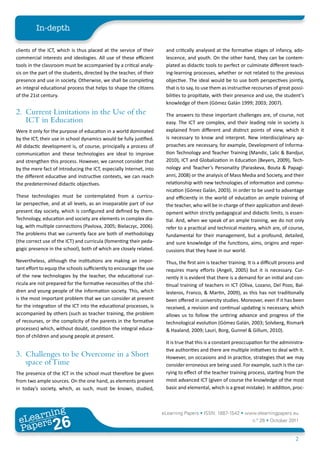 In-depth

clients of the ICT, which is thus placed at the service of their      and critically analysed at the formative stages of infancy, ado-
commercial interests and ideologies. All use of these efficient       lescence, and youth. On the other hand, they can be contem-
tools in the classroom must be accompanied by a critical analy-       plated as didactic tools to perfect or culminate different teach-
sis on the part of the students, directed by the teacher, of their    ing-learning processes, whether or not related to the previous
presence and use in society. Otherwise, we shall be completing        objective. The ideal would be to use both perspectives jointly,
an integral educational process that helps to shape the citizens      that is to say, to use them as instructive recourses of great possi-
of the 21st century.                                                  bilities to propitiate, with their presence and use, the student’s
                                                                      knowledge of them (Gómez Galán 1999; 2003; 2007).
2. Current Limitations in the Use of the                              The answers to these important challenges are, of course, not
   ICT in Education                                                   easy. The ICT are complex, and their leading role in society is
Were it only for the purpose of education in a world dominated        explained from different and distinct points of view, which it
by the ICT, their use in school dynamics would be fully justified.    is necessary to know and interpret. New interdisciplinary ap-
All didactic development is, of course, principally a process of      proaches are necessary, for example, Development of Informa-
communication and these technologies are ideal to improve             tion Technology and Teacher Training (Mandic, Lalic & Bandjur,
and strengthen this process. However, we cannot consider that         2010), ICT and Globalization in Education (Beyers, 2009), Tech-
by the mere fact of introducing the ICT, especially Internet, into    nology and Teacher’s Personality (Paraskeva, Bouta & Papagi-
the different educative and instructive contexts, we can reach        anni, 2008) or the analysis of Mass Media and Society, and their
the predetermined didactic objectives.                                relationship with new technologies of information and commu-
                                                                      nication (Gómez Galán, 2003). In order to be used to advantage
These technologies must be contemplated from a curricu-               and efficiently in the world of education an ample training of
lar perspective, and at all levels, as an inseparable part of our     the teacher, who will be in charge of their application and devel-
present day society, which is configured and defined by them.         opment within strictly pedagogical and didactic limits, is essen-
Technology, education and society are elements in complex dia-        tial. And, when we speak of an ample training, we do not only
log, with multiple connections (Pavlova, 2005; Bielaczyc, 2006).      refer to a practical and technical mastery, which are, of course,
The problems that we currently face are both of methodology           fundamental for their management, but a profound, detailed,
(the correct use of the ICT) and curricula (fomenting their peda-     and sure knowledge of the functions, aims, origins and reper-
gogic presence in the school), both of which are closely related.     cussions that they have in our world.
Nevertheless, although the institutions are making an impor-          Thus, the first aim is teacher training. It is a difficult process and
tant effort to equip the schools sufficiently to encourage the use    requires many efforts (Angeli, 2005) but it is necessary. Cur-
of the new technologies by the teacher, the educational cur-          rently it is evident that there is a demand for an initial and con-
ricula are not prepared for the formative necessities of the chil-    tinual training of teachers in ICT (Oliva, Lozano, Del Pozo, Bal-
dren and young people of the information society. This, which         lesteros, Franco, & Martin, 2009), as this has not traditionally
is the most important problem that we can consider at present         been offered in university studies. Moreover, even if it has been
for the integration of the ICT into the educational processes, is     received, a revision and continual updating is necessary, which
accompanied by others (such as teacher training, the problem          allows us to follow the untiring advance and progress of the
of recourses, or the complicity of the parents in the formative       technological evolution (Gómez Galán, 2003; Solvberg, Rismark
processes) which, without doubt, condition the integral educa-        & Haaland, 2009; Lauri, Borg, Gunnel & Gillum, 2010).
tion of children and young people at present.
                                                                      It is true that this is a constant preoccupation for the administra-
                                                                      tive authorities and there are multiple initiatives to deal with it.
3. Challenges to be Overcome in a Short                               However, on occasions and in practice, strategies that we may
   space of Time                                                      consider erroneous are being used. For example, such is the car-
The presence of the ICT in the school must therefore be given         rying to effect of the teacher training process, starting from the
from two ample sources. On the one hand, as elements present          most advanced ICT (given of course the knowledge of the most
in today’s society, which, as such, must be known, studied,           basic and elemental, which is a great mistake). In addition, proc-



        ing
   earn
                                                                     eLearning Papers • ISSN: 1887-1542 • www.elearningpapers.eu
 eL ers
                          26
                            u
                       ers.e
                   gpap
      www
         .elea
               rnin                                                                                              n.º 26 • October 2011
 Pap
                                                                                                                                       2
 