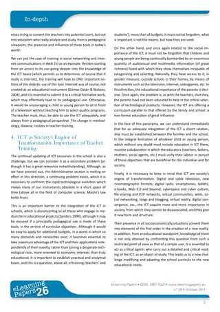 In-depth

esses trying to convert the teachers into potential users, but not       students’), more than of budgets. It must not be forgotten, what
into educators who really analyze and study, from a pedagogical          is important is not the means, but how they are used.
viewpoint, the presence and influence of these tools in today’s
                                                                         On the other hand, and once again related to the social im-
world.
                                                                         portance of the ICT, it must not be forgotten that children and
We can put the case of training in social networking and Inter-          young people are being continually bombarded by an enormous
net communications in Web 2.0 as an example. Besides starting            quantity of audiovisual and multimedia information (of great
from an access to its use going deeper into the knowledge of             richness) faced with which they show themselves incapable of
the ICT bases (which permits us to determine, of course that it          categorizing and selecting. Naturally, they have access to it, in
really is Internet), the training will have to offer important no-       greater measure, outside school, in their homes, by means of
tions of the didactic use of this tool. Internet was of course, not      instruments such as the television, Internet, videogames, etc. In
created as an educational instrument (Gómez Galán & Mateos,              this direction, the educational importance of the parents is deci-
2004), and it is essential to submit it to a critical-formative work,    sive. Once again, the problem is, as with the teachers, that they,
which may effectively lead to its pedagogical use. Otherwise,            the parents have not been educated to help in the critical selec-
it would be encouraging a child or young person to sit in front          tion of technological products. However, the ICT are offering a
of a television without teaching him to select quality programs.         curriculum parallel to that offered by the family and school: a
The teacher must, thus, be able to use the ICT adequately, and           non-formal education of great influence.
always from a pedagogical perspective. The change in method-
                                                                         In the face of this panorama, we can understand immediately
ology, likewise, resides in teacher training.
                                                                         that for an adequate integration of the ICT a direct relation-
                                                                         ship must be established between the families and the school.
4. ICT as Society’s Engine of                                            In the integral formation of whatever child or young person,
   Transformation: Importance of Teacher                                 which without any doubt must include education in ICT there,
   Training                                                              must be collaboration in which the educators (teachers, fathers,
The continual updating of ICT recourses in the school is also a          mothers, social agents, etc.) must unify their labour in pursuit
challenge, but we can consider it as a secondary problem (al-            of those objectives that are beneficial for the individual and for
though it has a great relevance notwithstanding). Although, as           society.
we have pointed out, the Administrative section is making an
                                                                         Finally, it is necessary to keep in mind that ICT are society’s
effort in this direction, a continuing problem exists, which it is
                                                                         engine of transformation. Digital and cable television, new
necessary to confront; the rapid technological evolution which
                                                                         cinematographic formats, digital radio, smartphones, tablets,
makes many of our instruments obsolete in a short space of
                                                                         e-books, Web 2.0 and beyond, cyberspace and cyber culture,
time (above all in the field of computer science, Moore’s law
                                                                         file-sharing and P2P networks, virtual communities, wikis, so-
holds true).
                                                                         cial networking, blogs and blogging, virtual reality, digital con-
This is an important barrier to the integration of the ICT in            vergence, etc., the ICT acquire more and more importance in
schools, which is disconcerting to all those who engage in me-           society, from which they cannot be disassociated, and they give
dium term educational projects (Sanders 1999), although it may           it new form and structure.
be excused if a principally pedagogical use is made of these
                                                                         Their presence in all socioeconomically situations convert them
tools, in the service of curricular objectives. Although it would
                                                                         into elements of the first order in the creation of a new reality.
be easy to apply for additional budgets, in a world in which so
                                                                         In addition, from an educational standpoint, knowledge of them
many demands and necessities exist, it becomes essential to
                                                                         is not only attained by confronting this question from such a
take maximum advantage of the ICT and their applications inde-
                                                                         restricted point of view as that of a simple user. It is essential to
pendently of their novelty, rather than joining a desperate tech-
                                                                         act as critical agents who carry out a detailed and critical read-
nological race, more oriented to economic interests than truly
                                                                         ing of the ICT, as an object of study. This leads us to a new chal-
educational. It is important to establish practical and analytical
                                                                         lenge modifying and adapting the school curricula to the new
bases, and this is a question, above all, of training (teachers’ and
                                                                         educational needs.




        ing
   earn
                                                                        eLearning Papers • ISSN: 1887-1542 • www.elearningpapers.eu
 eL ers
                          26
                            u
                       ers.e
                   gpap
      www
         .elea
               rnin                                                                                                 n.º 26 • October 2011
 Pap
                                                                                                                                         3
 