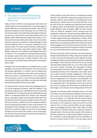 In-depth

5. The Impact of Social Networking                                       Though teachers using online tools are empowering students
   and Internet Communications on                                        take part in their education, they may also expose them to inap-
   Education                                                             propriate material, sexual predators, and bullying and harass-
                                                                         ment by peers. Teachers who are not careful with their use of
Today, millions of children and young people, high school and            the sites can fall into inappropriate relationships with students
college students, but increasingly adults as well, have pages on         or publicize photos and information they believed were kept
popular Web sites such as Facebook and Twitter. These sites are          private (Ewbank, Carter & Foulger, 2008). For these reasons,
significant examples of social networking: the use of Web sites          critics are calling for regulation and for removing social net-
and communications and collaboration technology to help peo-             working from classrooms, despite the positive affects they have
ple find, form, and maintain social relationships (Lenhart and           on students and the essential tools they provide for education
Madden, 2007). Reflecting what is happening in society, in a his-        in today’s digital climate (Social Networking in Schools, 2011).
torical period characterized by information and communication            However, social networks dedicated to education, which are de-
processes, experiences centered on taking advantage of what              signed and set up by prepared professionals, who know how to
new technology can offer us is acquiring a leading role in edu-          create pedagogic and instructional virtual communities, can be
cational science. The school cannot constitute a reality apart or        an educational powerful tool. Precisely the students’ formation
separate from the other social systems (Gómez Galán, 2004).              turns out to be fundamental to avoid these social dangers.
Besides making use of the different technological instruments
to optimise, as far as possible the teaching learning processes,         Teachers and schools should create their own social networks,
the educators need to form their students to know more fully             through sites like Edmodo or Ning, to help teach students what
the world in which they live, to reflect critically on their own         it means to be part of a professional social network. By under-
existence and to contribute towards improvement and progress             standing how students may be positively using these networking
(Freire, 2007).                                                          technologies in their daily lives and where the as-yet-unrecog-
                                                                         nized educational opportunities are, we can help make schools
Amongst all ICT, Internet appears as a competent tool, as a new          even more relevant, connected, and meaningful to children
paradigm in the treatment of information. Of all the numerous            and young people (Greenhow, 2007 and 2009). Through utiliz-
and possible applications, in all fields, some are beginning to          ing teaching techniques that incorporate social media, teach-
materialise in the educational sector, where communication is,           ers are able to increase students’ engagement in their educa-
without any doubt, an essential element. In this, and given its          tion, increase technological proficiency, contribute to a greater
internal structure, current curricular planning, networking web-         sense of collaboration in the classroom, and build better com-
sites and Web 2.0 tools are profiled as an instrument with great         munication skills (Social Networking in Schools, 2011). The so-
educational possibilities (Gómez Galán, 2004).                           cial networking, built in the educational centre, like instructive
The teacher will be in the last instance the protagonist who car-        tool. There is no better way of knowing and analysing the new
ries out the integration of Internet under this modality in the          technologies, as we indicate, than creating products with them
teaching learning processes. It will depend on him to assure that        Naturally, the principal problem facing the teacher in his wish
the development of a networking site (as collaborative learning          to introduce the social networking and Web 2.0 into the class-
media) is an adequate didactic tool. However, this integration           room, and use this instrument to create didactic products, is
process, especially complex in the educational field due to the          his own formation. It is undeniable that the present teachers
peculiarities inherent to teaching, is going to need a series of ef-     of Primary and Secondary Education present important forma-
forts by the teacher, in addition to his more traditional activities.    tive lacunae in their capacity to create and use this curricular
Only by overcoming the problems, which must be faced in the              material. This is not only a technical deficit, but also methodo-
development of this challenge, will it be possible to convert In-        logical and pedagogical (Gómez Galán, 2003, 2004 and 2007;
ternet into an authentic medium at the service of the academic           Chen, 2010). It is therefore necessary to replan the essence of
formation and instruction of the student. It must not be forgot-         educative action in the new concrete contexts of the classroom,
ten that this tool was not initially conceived for educational use       with the principal aim of optimising the didactic processes, as
(Gómez Galán, 2004 and 2011).                                            far as possible, by taking advantage of all the possibilities of-
                                                                         fered to us at each moment in time. In this way, today, many of



        ing
   earn
                                                                        eLearning Papers • ISSN: 1887-1542 • www.elearningpapers.eu
 eL ers
                          26
                            u
                       ers.e
                   gpap
      www
         .elea
               rnin                                                                                               n.º 26 • October 2011
 Pap
                                                                                                                                       4
 