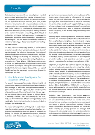 In-depth

the instructional processer with new technologies are inscribed          gressively more complex explicative schemes, because of the
within the basic guidelines of the classical behavioural theo-           interpretation reinterpretation of information in this new dy-
ries. These have conditioned, and still do condition the design,         namic and interactive environment. The constructivist-learning
use, and application of didactic recourses, even when, due to            paradigm, both from the dimensions of individual constructiv-
determined circumstances, it is not possible to consider them            ism and social can be adequately supported taking advantage
for a correct learning (Gómez Galán, 2003; Angeli & Valanides,           of hypermedia and hypertextual possibilities of current ICT con-
2009; Gómez Galán 2011). It becomes necessary to overcome                texts, which permit distinct levels of interactivity, and a deter-
the models of the behaviourist paradigm of learning to search            mined sequencing by the student, not by the system (Gómez
for the creation of interactive surroundings, which although it          Galán, 2004).
has been one of the great challenges pursued by pedagogy, the
                                                                         Evolving beyond technology-mediated interactions between
development of computer science now makes it possible to face
                                                                         students and phenomena shifts the focus of constructivism:
this challenge in a new way. A deep transformation is needed in
                                                                         from peripherally enhancing how a student interprets a typical
educational technology, a change to constructivism in teaching-
                                                                         interaction with the external world to shaping the fundamen-
learning processes.
                                                                         tal nature of how learners experience their physical and social
This new professional knowledge domain, in constructivism                context (Fosnot, 1992; Dede, 1995). Papert (1993 y 1996) often
conceptions based, include tutor actions that support students’          makes a distinction between instructivism or the imparting of
practices through the following: developing a clear notion of            information to students, and constructivism, or a student learn-
better teaching (from the constructivist paradigm); practicing,          ing by doing. On the other hand, the crucial role of keen interest
modeling, analyzing such teaching; and recognizing and pro-              in the object of study, as well as his reliance on relevant person-
viding scaffolds for moving towards the ability of students’ au-         al prior knowledge on which to construct and create new knowl-
tonomy learning (Wang & Paine, 2001). Favouring interaction,             edge, is a precondition for significant learning (Fosnot, 1992).
of course, has been one of the principal objects of the study
                                                                         At present, in fact, Web 2.0 has these requirements. Equally,
of educational technologies, although it has mainly been pro-
                                                                         the current multimedia peculiarities of the networking websites
duced within behaviourist margins. Today, with the new tools of
                                                                         make it possible to support ourselves on the advances, devel-
Web 2.0, we have the appropriate instruments to develop the
                                                                         oped in the last decades, in the field of educational technology
constructivist processes.
                                                                         on the interactive multimedia learning environment that deter-
                                                                         mine the general characteristics they must have and that we can
6. New Educational Paradigm for the                                      apply to the educational sites. The use of the networking sites
   Integration of Web 2.0                                                in education must be conceived as active didactic tools that par-
The research of processes of knowledge utilization in Web 2.0            ticipate, strengthen or permit us to reach distinct curricular ob-
can contribute to educational improvement of a distinct educa-           jectives (Gómez Galán, 2004 and 2007). In this way, they can be
tional paradigm. In the current dense panorama of Internet a             converted into powerful instruments, highly suitable for learn-
great number of instructive experiences, have something of the           ing purposes, which follow the most recent currents in cognitive
behaviourist models of learning. Nevertheless, the new cogni-            theories and knowledge.
tive and evolutive theories, as in the case of Williams, Blythe,
                                                                         Following these developments, from distinct viewpoints
Li, Sternberg & Gardner (1996) and Gardner (1993 and 2007),
                                                                         (Thompson, Simonson and Hargrave, 1996; Gómez Galán, 2004)
alert us to their limitations in different learning contexts, clearly
                                                                         we can outline the three minimum and essential basic param-
impeding the student from constructing his own knowledge in a
                                                                         eters which must constitute every educational networking web-
significant and pedagogical way.
                                                                         site, related to what we have previously explained: (a) acces-
The answer to these problems evidently rests on teacher train-           sibility (simple design which leads to a logical and easy access
ing and on impulsing practical educational activities from con-          to the contents); (b) plurality of sources and languages (text,
structivist learning theories, searching, above all, for significant     image, sound, audiovisual products, etc., which favour attention
learning. The principal goal, which must be pursued, is that the         and motivation); and (c) interactivity (not only with reference to
student can reach the construction of new meanings, new, pro-            the contents, but also to interpersonal communication, which



        ing
   earn
                                                                        eLearning Papers • ISSN: 1887-1542 • www.elearningpapers.eu
 eL ers
                          26
                            u
                       ers.e
                   gpap
      www
         .elea
               rnin                                                                                               n.º 26 • October 2011
 Pap
                                                                                                                                       5
 