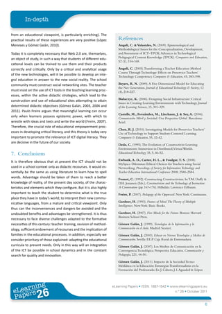 In-depth

from an educational viewpoint, is particularly enriching). The
practical results of these experiences are very positive (López           References
Meneses y Gómez Galán, 2010).                                             Angeli, C. & Valanides, N. (2009). Epistemological and
                                                                          Methodological Issues for the Conceptualization, Development,
Today it is completely necessary that Web 2.0 are, themselves,            and Assessment of ICT–TPCK: Advances in Technological
                                                                          Pedagogical Content Knowledge (TPCK). Computers and Education,
an object of study, in such a way that students of different edu-
                                                                          52 (1), 154-168.
cational levels can be trained to use them and their products
correctly and critically. Only by a critical and analytical usage         Angeli, C. (2005). Transforming a Teacher Education Method
                                                                          Course Through Technology: Effects on Preservice Teachers’
of the new technologies, will it be possible to develop an inte-
                                                                          Technology Competency. Computers & Education, 45, 383-398.
gral education in answer to the new social reality. The school
community must construct social networking sites. The teacher             Beyers, R. N. (2009). A Five Dimensional Model for Educating
                                                                          the Net Generation. Journal of Educational Technology & Society, 12
must insist on the use of ICT tools in the teaching learning proc-        (4), 218-227.
esses, within the active didactic strategies, which lead to the
                                                                          Bielaczyc, K. (2006). Designing Social Infrastructure: Critical
construction and use of educational sites attempting to attain
                                                                          Issues in Creating Learning Environments with Technology. Journal
determined didactic objectives (Gómez Galán, 2003, 2004 and               of the Learning Sciences, 15, 301-329.
2011). Paulo Freire argues that meaningful learning can occur
                                                                          Castells, M., Fernández, M., Linchaun, J. & Sey, A. (2006).
only when learners possess epistemic power, with which to
                                                                          Comunicación Móvil y Sociedad: Una Perspectiva Global. Barcelona:
wrestle with ideas and texts and write the world (Freire, 2007).          Ariel.
Therefore, the crucial role of educational empowerment proc-
                                                                          Chen, R. J. (2010). Investigating Models for Preservice Teachers’
esses in developing critical literacy, and this theory is today very      Use of Technology to Support Student-Centered Learning.
important to promote the relevance of ICT digital literacy. They          Computers & Education, 55, 32-42.
are decisive in the future of our society.
                                                                          Dede, C. (1995). The Evolution of Constructivist Learning
                                                                          Environments: Immersion in Distributed,Virtual Worlds.
7. Conclusions                                                            Educational Technology 35, 5, 46-52.

                                                                          Ewbank, A. D., Carter, H. L., & Foulger, T. S. (2008).
It is therefore obvious that at present the ICT should not be
                                                                          MySpace Dilemmas: Ethical Choices for Teachers using Social
used in a school context only as didactic recourses. It would es-         Networking. Proceedings of Society for Information Technology and
sentially be the same as using literature to learn how to spell           Teacher Education International Conference 2008, 2580-2584.
words. Advantage should be taken of them to reach a better
                                                                          Fosnot, C. (1992). Constructing Constructivism. In T.M. Duffy &
knowledge of reality, of the present day society, of the charac-          D.H. Jonassen (Eds.), Constructivism and the Technology of Instruction:
teristics and elements which they configure. But it is also highly        A Conversation (pp. 167-176). Hillsdale: Lawrence Erlbaum.
important to teach the student to determine what is the true              Freire, P. (2007). Pedagogy of the Oppressed. New York: Continuum.
place they have in today’s world; to interpret their new commu-
                                                                          Gardner, H. (1993). Frames of Mind.The Theory of Multiple
nicative languages, from a mature and critical viewpoint. Only
                                                                          Intelligences. New York: Basic Books.
thus can the inconveniences and dangers be avoided and the
undoubted benefits and advantages be strengthened. It is thus             Gardner, H. (2007). Five Minds for the Future. Boston: Harvard
                                                                          Business School Press.
necessary to face diverse challenges adapted to the formative
necessities of this century: teacher training, revision of method-        Gómez Galán, J. (1999). Tecnologías de la Información y la
ology, sufficient endowment of recourses and the implication of           Comunicación en el Aula. Madrid: Seamer.
families in the educational processes. In addition, especially we         Gómez Galán, J. (2003). Educar en Nuevas Tecnologías y Medios de
consider prioritary of those explained: adapting the educational          Comunicación. Sevilla: F.E.P. Caja Rural de Extremadura.
curricula to present needs. Only in this way will an integration          Gómez Galán, J. (2007). Los Medios de Comunicación en la
of the ICT be possible in school dynamics and in the constant             Convergencia Tecnológica: Perspectiva Educativa. Comunicación y
search for quality and innovation.                                        Pedagogía, 221, 44-50.

                                                                          Gómez Galán, J. (2011). Impacto de la Sociedad Tecno-
                                                                          Mediática en la Educación: Estrategias Transformadoras en la
                                                                          Formación del Profesorado. En J. Cabero, J. I. Aguaded & López




        ing
   earn
                                                                       eLearning Papers • ISSN: 1887-1542 • www.elearningpapers.eu
 eL ers
                          26
                            u
                       ers.e
                   gpap
      www
         .elea
               rnin                                                                                                    n.º 26 • October 2011
 Pap
                                                                                                                                                6
 
