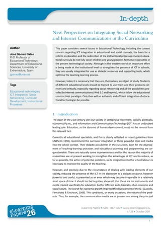 In-depth
                             New Perspectives on Integrating Social Networking
                             and Internet Communications in the Curriculum
Author                         This paper considers several issues in Educational Technology, including the current
                               concern regarding ICT integration in educational and social contexts, the basis for a
José Gómez Galán
                               reform in education and the redirection of the instructional processes. Current educa-
PhD Professor of
Educational Technology,        tional curricula do not fully cover children and young people’s formative necessities in
Department of Educational      the present technological society. Although in the western world an important effort
Sciences, University of        is being made at the institutional level to strengthen the presence of ICT in schools,
Extremadura, Spain             they are usually integrated for use as didactic recourses and supporting tools, which
jgomez@unex.es                 optimise the teaching-learning process.

                               However, today it is necessary that they are, themselves, an object of study. Students
Tags                           of different educational levels should be trained to use them and their products cor-
                               rectly and critically, especially regarding social networking and all the possibilities pro-
Educational technologies,      vided by Internet communications (Web 2.0 and beyond), which follow the educational
ICT Integration, Social
                               constructivist paradigm. Only then will an authentic and efficient integration of educa-
Networking, Curricular
Development, Instructional     tional technologies be possible.
Processes


                             1. Introduction
                             The dawn of the 21st century sees our society in vertiginous movement, socially, politically,
                             economically etc., and Information and Communication Technology (ICT) has an undoubted
                             leading role. Education, as the dynamo of human development, must not be remote from
                             this relevant fact.

                             Currently all educational specialists, and this is clearly reflected in recent guidelines from
                             UNESCO (1998), recommend the curricular integration of these powerful tools and media
                             into the school context. Their didactic possibilities in the classroom, both for the develop-
                             ment of teaching-learning processes and educational planning and programming are un-
                             questionable. There are naturally some inconveniences and for this reason the majority of
                             researchers are at present working to strengthen the advantages of ICT and to reduce, as
                             far as possible, the action of potential problems, as its integration into the school labours is
                             necessary to improve the quality of the teaching.

                             However, and precisely due to the circumstance of dealing with leading elements of our
                             society, reducing the presence of the ICT in the classroom to a didactic recourse, however
                             powerful and useful, is presented as an error which may become irreparable in a relatively
                             short space of time. It should not be forgotten, above all, that these are not instruments and
                             media created specifically for education, but for different ends, basically, of an economic and
                             social nature. The search for economic growth impelled the development of the ICT (Castells,
                             Fernández & Linchaun, 2006). This conditions, on many occasions, the nature of the prod-
                             ucts. Thus, for example, the communication media are at present are among the principal



       ing
  earn
                                                        eLearning Papers • ISSN: 1887-1542 • www.elearningpapers.eu
eL ers
                       26
                         u
                    ers.e
                gpap
   www
      .elea
            rnin                                                                                    n.º 26 • October 2011
Pap
                                                                                                                         1
 