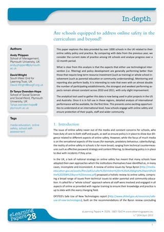 In-depth
                             Are schools equipped to address online safety in the
                             curriculum and beyond?
Authors                        This paper explores the data provided by over 1000 schools in the UK related to their
                               online safety policy and practice. By comparing with data from the previous year, we
Andy Phippen
                               consider the current state of practice among UK schools and analyse progress over a
School of Management,
Plymouth University, UK        12-month period.
andy.phippen@plymouth.
ac.uk                          What is clear from this analysis is that the aspects that either use technological inter-
                               vention (i.e. filtering) and policy development are generally performing better than
David Wright                   those that require long-term resource investment (such as training) or whole school in-
South West Grid for            volvement (such as parental education or community understanding). Monitoring and
Learning Trust, UK             reporting also perform badly. It is interesting to note that even with an almost double
David.Wright@swgfl.org.uk
                               the number of participating establishments, the strongest and weakest performing as-
Dr Tanya Ovenden-Hope          pects remain almost constant across 2010 and 2011, with only slight improvement.
School of Social Science
                               The analytical tool used to gather this data is now being used in pilot projects in the US
and Social Word, Plymouth
University, UK                 and Australia. Once it is in full use in these regions, detailed analysis of international
Tanya.ovenden-hope@            performance will be available, for the first time. This presents some exciting opportuni-
plymouth.ac.uk                 ties to understand at an international level, how schools engage with online safety and
                               ensure protection of their pupils, staff and wider community.

Tags

media education, online      1. Introduction
safety, school self-
                             The issue of online safety never out of the media and constant concerns for schools, who
assessment
                             have duty of care to both staff and pupils, as well as ensure policy is in place to show due dili-
                             gence related to different aspects of online safety. However, while the focus of much media
                             is on the sensational aspects of the issues (for example, predatory behaviour, cyberbullying),
                             the reality of online safety in schools is far more broad, ranging from technical countermeas-
                             ures such as effective password strategy and content filtering, to developing policy is in place
                             to deal with incidents if they arise.

                             In the UK, a lack of national strategy on online safety has meant that many schools have
                             adopted their own approaches which the institutions themselves have identified as, in many
                             cases, incomplete and inconsistent. A review of online issues by Tanya Byron (http://media.
                             education.gov.uk/assets/files/pdf/s/safer%20children%20in%20a%20digital%20world%20
                             the%202008%20byron%20review.pdf) proposed a holistic review to online safety, compris-
                             ing a broad range of issues from technical issues to wider parental and community educa-
                             tion. It called for a “whole school” approach where all staff were involved and engaged in all
                             aspects of online as provided with regular training to ensure their knowledge and practice is
                             up to date with the every changing field.

                             OFSTED’s Safe Use of New Technologies report (http://www.ofsted.gov.uk/resources/safe-
                             use-of-new-technologies), built on the recommendations of the Byron review concluding



       ing
  earn
                                                        eLearning Papers • ISSN: 1887-1542 • www.elearningpapers.eu
eL ers
                       28
                         u
                    ers.e
                gpap
   www
      .elea
            rnin                                                                                         n.º 28 • April 2012
Pap
                                                                                                                          1
 