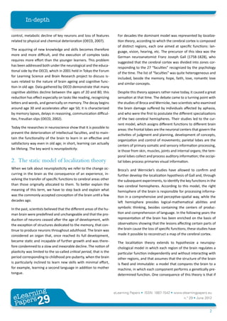 In-depth

control, metabolic decline of key neurons and loss of features           For decades the dominant model was represented by localiza-
related to physical and chemical deterioration (OECD, 2007).             tion theory, according to which the cerebral cortex is composed
                                                                         of distinct regions, each one aimed at specific functions: lan-
The acquiring of new knowledge and skills becomes therefore
                                                                         guage, vision, hearing, etc. The precursor of this idea was the
more and more difficult, and the execution of complex tasks
                                                                         German neuroanatomist Franz Joseph Gall (1758-1828), who
requires more effort than the younger learners. This problem
                                                                         suggested that the cerebral cortex was divided into zones cor-
has been addressed both under the neurological and the educa-
                                                                         responding to the 27 “faculties” recognized by the psychology
tional side by the OECD, which in 2001 held in Tokyo the Forum
                                                                         of the time. The list of “faculties” was quite heterogeneous and
for Learning Science and Brain Research project to discuss is-
                                                                         included, beside the memory, hope, faith, love, romantic love
sues related to the nature of brain ageing and cognitive func-
                                                                         and similar concepts.
tion in old age. Data gathered by OECD demonstrate that many
cognitive abilities decline between the ages of 20 and 80; this          Despite this theory appears rather naive today, it caused a great
reduction has effect especially on tasks like reading, recognizing       sensation at that time. The debate came to a turning point with
letters and words, and generically on memory. The decay begins           the studies of Broca and Wernicke, two scientists who examined
around age 30 and accelerates after age 50; it is characterized          the brain damage suffered by individuals affected by aphasia,
by memory lapses, delays in reasoning, communication difficul-           and who were the first to postulate the different specializations
ties, Freudian slips (OECD, 2002).                                       of the two cerebral hemispheres. Their studies led to the cur-
                                                                         rent model, which assigns different functions to different brain
Today the researches in neuroscience show that it is possible to
                                                                         areas: the frontal lobes are the neuronal centers that govern the
prevent the deterioration of intellectual faculties, and to main-
                                                                         activities of judgment and planning, development of concepts,
tain the functionality of the brain to learn in an effective and
                                                                         organization and control of movements; parietal lobes are the
satisfactory way even in old age; in short, learning can actually
                                                                         centers of primary somatic and sensory information processing,
be lifelong. The key word is neuroplasticity.
                                                                         ie those from skin, muscles, joints and internal organs; the tem-
                                                                         poral lobes collect and process auditory information; the occipi-
2.	 The static model of localization theory                              tal lobes process primaries visual information.
When we talk about neuroplasticity we refer to the change oc-            Broca’s and Wernicke’s studies have allowed to confirm and
curring in the brain as the consequence of an experience, in-            further develop the localization hypothesis of Gall and, through
volving the transfer of specific functions to cerebral areas other       the subsequent experiments, to identify the key functions in the
than those originally allocated to them. To better explain the           two cerebral hemispheres. According to this model, the right
meaning of this term, we have to step back and explain what              hemisphere of the brain is responsible for processing informa-
was the commonly accepted conception of the brain until a few            tion in a comprehensive and perceptive-spatial way, while the
decades ago.                                                             left hemisphere presides logical-mathematical abilities and
In the past, scientists believed that the different areas of the hu-     symbolic thinking, besides containing the centers of produc-
man brain were predefined and unchangeable and that the pro-             tion and comprehension of language. In the following years the
duction of neurons ceased after the age of development, with             representation of the brain has been enriched on the basis of
the exception of structures dedicated to the memory, that con-           observations showing that the lesions affecting certain parts of
tinue to produce neurons throughout adulthood. The brain was             the brain cause the loss of specific functions; these studies have
considered an organ that, once reached its full development,             made it possible to reconstruct a map of the cerebral cortex.
became static and incapable of further growth and was there-             The localitation theory extends to hypothesize a neuropsy-
fore condemned to a slow and inexorable decline. The notion of           chological model in which each region of the brain regulates a
plasticity was limited to the so-called critical period, that is the     particular function independently and without interacting with
period corresponding to childhood pre-puberty, when the brain            other regions, and that assumes that the structure of the brain
is particularly inclined to learn new skills with minimal effort,        is fixed and immutable: a model that compares the brain to a
for example, learning a second language in addition to mother            machine, in which each component performs a genetically pre-
tongue.                                                                  determined function. One consequence of this theory is that if



        ing
   earn
                                                                       eLearning Papers • ISSN: 1887-1542 • www.elearningpapers.eu
 eL ers
                          29
                            u
                       ers.e
                   gpap
      www
         .elea
               rnin                                                                                                  n.º 29 • June 2012
 Pap
                                                                                                                                       2
 