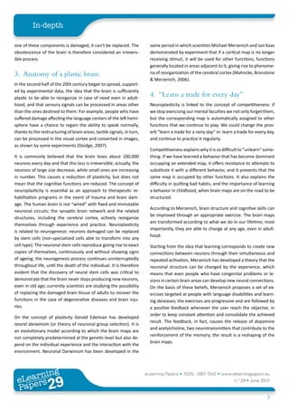 In-depth

one of these components is damaged, it can’t be replaced. The             same period in which scientists Michael Merzenich and Jon Kaas
obsolescence of the brain is therefore considered an irrevers-            demonstrated by experiment that if a cortical map is no longer
ible process.                                                             receiving stimuli, it will be used for other functions, functions
                                                                          generally located in areas adjacent to it, giving rise to phenome-
3.	 Anatomy of a plastic brain                                            na of reorganization of the cerebral cortex (Mahncke, Bronstone
                                                                          & Merzenich, 2006).
In the second half of the 20th century began to spread, support-
ed by experimental data, the idea that the brain is sufficiently
plastic to be able to reorganize in case of need even in adult-
                                                                          4.	 “Learn a trade for every day”
hood, and that sensory signals can be processed in areas other            Neuroplasticity is linked to the concept of competitiveness: if
than the ones destined to them. For example, people who have              we stop exercising our mental faculties we not only forget them,
suffered damage affecting the language centers of the left hemi-          but the corresponding map is automatically assigned to other
sphere have a chance to regain the ability to speak normally,             functions that we continue to play. We could change the prov-
thanks to the restructuring of brain areas; tactile signals, in turn,     erb “learn a trade for a rainy day” in: learn a trade for every day,
can be processed in the visual cortex and converted in images,            and continue to practice it regularly.
as shown by some experiments (Doidge, 2007).
                                                                          Competitiveness explains why it is so difficult to “unlearn” some-
It is commonly believed that the brain loses about 100,000                thing: if we have learned a behavior that has become dominant
neurons every day and that this loss is irreversible; actually, the       occupying an extended map, it offers resistance to attempts to
neurons of large size decrease, while small ones are increasing           substitute it with a different behavior, and it prevents that the
in number. This causes a reduction of plasticity, but does not            same map is occupied by other functions. It also explains the
mean that the cognitive functions are reduced. The concept of             difficulty in quitting bad habits, and the importance of learning
neuroplasticity is essential as an approach to therapeutic re-            a behavior in childhood, when brain maps are on the road to be
habilitation programs in the event of trauma and brain dam-               structured.
age. The human brain is not “wired” with fixed and immutable
                                                                          According to Merzenich, brain structure and cognitive skills can
neuronal circuits; the synaptic brain network and the related
                                                                          be improved through an appropriate exercise. The brain maps
structures, including the cerebral cortex, actively reorganize
                                                                          are transformed according to what we do in our lifetime; most
themselves through experience and practice. Neuroplasticity
                                                                          importantly, they are able to change at any age, even in adult-
is related to neurogenesis: neurons damaged can be replaced
                                                                          hood.
by stem cells (non-specialized cells able to transform into any
cell type). The neuronal stem cells reproduce giving rise to exact        Starting from the idea that learning corresponds to create new
copies of themselves, continuously and without showing signs              connections between neurons through their simultaneous and
of ageing; the neurogenesis process continues uninterruptedly             repeated activation, Merzenich has developed a theory that the
throughout life, until the death of the individual. It is therefore       neuronal structure can be changed by the experience, which
evident that the discovery of neural stem cells was critical to           means that even people who have congenital problems or le-
demonstrate that the brain never stops producing new neurons,             sions in certain brain areas can develop new neural connections.
even in old age; currently scientists are studying the possibility        On the basis of these beliefs, Merzenich proposes a set of ex-
of replacing the damaged brain tissue of adults to recover the            ercises targeted at people with language disabilities and learn-
functions in the case of degenerative diseases and brain inju-            ing deseases; the exercises are progressive and are followed by
ries.                                                                     a positive feedback whenever the user reach the objectve, in
                                                                          order to keep constant attention and consolidate the achieved
On the concept of plasticity Gerald Edelman has developed
                                                                          result. The feedback, in fact, causes the release of dopamine
neural darwinism (or theory of neuronal group selection). It is
                                                                          and acetylcholine, two neurotransmitters that contribute to the
an evolutionary model according to which the brain maps are
                                                                          reinforcement of the memory; the result is a reshaping of the
not completely predetermined at the genetic level but also de-
                                                                          brain maps.
pend on the individual experience and the interaction with the
environment. Neuronal Darwinism has been developed in the



        ing
   earn
                                                                        eLearning Papers • ISSN: 1887-1542 • www.elearningpapers.eu
 eL ers
                          29
                            u
                       ers.e
                   gpap
      www
         .elea
               rnin                                                                                                    n.º 29 • June 2012
 Pap
                                                                                                                                         3
 