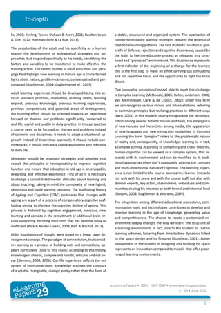 In-depth

lis, 2010; Keeling, Tevens Dickson & Avery, 2011; Boulton-Lewis         a stable, structured and organized system. The application of
& Tam, 2012; Hartman-Stein & La Rue, 2011).                             connectivism-based learning strategies requires the reversal of
                                                                        traditional learning patterns. The first students’ reaction is gen-
The peculiarities of the adult and his specificity as a learner
                                                                        erally of defence, rejection and cognitive dissonance, caused by
require the development of andragogical strategies and ap-
                                                                        the habit to live the educative process as relegated in a struc-
proaches that respond specifically to his needs, identifying the
                                                                        tured and “protected” environment. This dissonance represents
factors and variables to be monitored to make effective the
                                                                        a first indicator of the beginning of a change for the learner;
training action. The recent studies in adult education and gera-
                                                                        this is the first step to make an effort carrying out stimulating
gogy field highlight how learning in mature age is characterized
                                                                        and not repetitive tasks, and the opportunity to fight the brain
by its olistic nature, problem-centered, contextualized and per-
                                                                        disuse.
sonalized (Guglielman, 2004; Guglielman et al., 2005).
                                                                        One innovative educational model able to meet this challenge
Adult learning experience should be developed taking into ac-
                                                                        is Complex Learning (McDonald, 2005; Rohse, Anderson, 2006;
count learner’s priorities, motivation, learning needs, learning
                                                                        Van Merriënboer, Clark & de Croock, 2002); under this term
request, previous knowledge, previous learning experiences,
                                                                        we can recognize various visions and interpretations, referring
previous competences, and potential areas of development;
                                                                        to common principles but realizing practices in different ways
the learning effort should be oriented towards an experience
                                                                        (Ferri, 2003). In this model is clearly recognizable the reconfigu-
focused on themes and problems significantly connected to
                                                                        ration among several didactic means and tools, the emergence
real life, useful and usable in daily practice. In this perspective
                                                                        of new nexuses and hierarchies among media, the appearance
a course need to be focused on themes and problems instead
                                                                        of new languages and new interaction modalities. In Complex
of contents and disciplines; it needs to adopt a situational ap-
                                                                        Learning the term “complex” refers to the problematic nature
proach instead of theoretical approach; it should include con-
                                                                        of reality and, consequently, of knowledge: learning is, in fact,
crete tasks; it should indicate a usable application also referable
                                                                        a complex activity. According to complexity and chaos theories,
to daily life.
                                                                        human cognition can be viewed as a complex system, that in-
Moreover, should be proposed strategies and activities that             teracts with its environment and can be modified by it; tradi-
exploit the principles of neuroplasticity to improve cognitive          tional approaches often don’t adequately address the complex
function and ensure that education in old age is an enjoyable,          and multi-dimensional nature of cognition. The learning experi-
rewarding and effective experience. First of all it is necessary        ence is not limited in the course boundaries: learner interacts
to change a consolidated mental attitudes about learning and            not only with his peers and with the course staff, but also with
about teaching, taking in mind the complexity of new hybrid,            domain experts, key actors, stakeholders, individuals and com-
ubiquitous and liquid learning scenarios. The Scaffolding Theory        munities sharing his interests at both formal and informal level
of Ageing and Cognition (STAC) postulates that changes with             (Guspini, 2008; Guglielman & Vettraino, 2009).
ageing are a part of a process of compensatory cognitive scaf-
                                                                        The integration among different educational procedures, com-
folding aiming to alleviate the cognitive decline of ageing. This
                                                                        munication tools and technologies contributes to develop and
process is fostered by cognitive engagement, exercises, new
                                                                        improve learning in the age of knowledge, generating value
learning and consists in the recruitment of additional brain cir-
                                                                        and competitiveness. The chance to create a customized en-
cuits supporting declining structures that has become noisy or
                                                                        vironment deeply changes the way we learn: the structure of
inefficient (Park & Reuter-Lorenz, 2009; Park & Bischof, 2011).
                                                                        a learning environment, in fact, directs the student to certain
Older foundations of thought were based on a linear stage de-           learning schemes, fostering from time to time dynamics linked
velopment concept. The paradigm of connectivism, that consid-           to the space design and its features (Goodyear, 2001). Active
ers learning as a process of building nets and connections, ap-         involvement of the student in designing and building his space
pears particularly close to this vision: according to this theory,      represents an innovation compared to models that offer prear-
knowledge is chaotic, complex and holistic, reticular and not lin-      ranged learning environments.
ear (Siemens, 2004, 2006). Our life experience reflects the net
system of interconnections; knowledge assumes the contours
of a volatile changeable, dialogic entity rather than the form of



        ing
   earn
                                                                      eLearning Papers • ISSN: 1887-1542 • www.elearningpapers.eu
 eL ers
                          29
                            u
                       ers.e
                   gpap
      www
         .elea
               rnin                                                                                                  n.º 29 • June 2012
 Pap
                                                                                                                                      5
 
