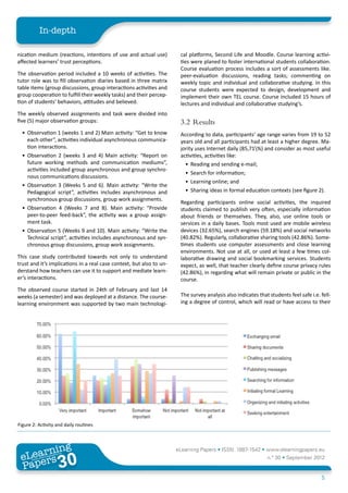 In-depth

nication medium (reactions, intentions of use and actual use)          cal platforms, Second Life and Moodle. Course learning activi-
affected learners’ trust perceptions.                                  ties were planed to foster international students collaboration.
                                                                       Course evaluation process includes a sort of assessments like.
The observation period included a 10 weeks of activities. The          peer-evaluation discussions, reading tasks; commenting on
tutor role was to fill observation diaries based in three matrix       weekly topic and individual and collaborative studying. In this
table items (group discussions, group interactions activities and      course students were expected to design, development and
group cooperation to fulfill their weekly tasks) and their percep-     implement their own TEL course. Course included 15 hours of
tion of students’ behaviors, attitudes and believed.                   lectures and individual and collaborative studying’s.
The weekly observed assignments and task were divided into
five (5) major observation groups:                                     3.2	Results
  •	 Observation 1 (weeks 1 and 2) Main activity: “Get to know         According to data, participants’ age range varies from 19 to 52
     each other”, activities individual asynchronous communica-        years old and all participants had at least a higher degree. Ma-
     tion interactions.                                                jority uses Internet daily (85,71%) and consider as most useful
  •	 Observation 2 (weeks 3 and 4) Main activity: “Report on           activities, activities like:
     future working methods and communication mediums”,                  •	 Reading and sending e-mail;
     activities included group asynchronous and group synchro-
                                                                         •	 Search for information;
     nous communications discussions.
                                                                         •	 Learning online; and
  •	 Observation 3 (Weeks 5 and 6). Main activity: “Write the
     Pedagogical script”, activities includes asynchronous and           •	 Sharing ideas in formal education contexts (see figure 2).
     synchronous group discussions, group work assignments.
                                                                       Regarding participants online social activities, the inquired
  •	 Observation 4 (Weeks 7 and 8). Main activity: “Provide            students claimed to publish very often, especially information
     peer-to-peer feed-back”, the activity was a group assign-         about friends or themselves. They, also, use online tools or
     ment task.                                                        services in a daily bases. Tools most used are mobile wireless
  •	 Observation 5 (Weeks 9 and 10). Main activity: “Write the         devices (32.65%), search engines (59.18%) and social networks
     Technical script”, activities includes asynchronous and syn-      (40.82%). Regularly, collaborative sharing tools (42.86%). Some-
     chronous group discussions, group work assignments.               times students use computer assessments and close learning
                                                                       environments. Not use at all, or used at least a few times col-
This case study contributed towards not only to understand             laborative drawing and social bookmarking services. Students
trust and it’s implications in a real case context, but also to un-    expect, as well, that teacher clearly define course privacy rules
derstand how teachers can use it to support and mediate learn-         (42.86%), in regarding what will remain private or public in the
er’s interactions.                                                     course.
The observed course started in 24th of February and last 14
weeks (a semester) and was deployed at a distance. The course-         The survey analysis also indicates that students feel safe i.e. fell-
learning environment was supported by two main technologi-             ing a degree of control, which will read or have access to their




Figure 2: Activity and daily routines



        ing
   earn
                                                                      eLearning Papers • ISSN: 1887-1542 • www.elearningpapers.eu
 eL ers
                          30
                            u
                       ers.e
                   gpap
      www
         .elea
               rnin                                                                                           n.º 30 • September 2012
 Pap
                                                                                                                                       5
 