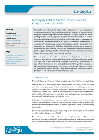 In-depth
                                   Leveraging Trust to Support Online Learning
                                   Creativity – A Case Study
Authors                              The insights shared through this article build on data collected in real life situations.
                                     The work described here attempts to understand how trust can be used as leverage
Sonia Sousa
                                     to support online learning and creative collaboration. This report explores this under-
sonia.sousa@tlu.ee
                                     standing from the teacher perspective. It examines trust commitments in an interna-
David Lamas
                                     tional setting within which learners from different European countries collaborate and
David.Lamas@tlu.ee
                                     articulate their learning tasks and skills at a distance. This research endeavour aims to
Tallinn University, Institute of     recognize both individual and group vulnerabilities as opportunities to strengthen their
Informatics
                                     cooperation and collaboration. We believe that by understanding how to assess and
                                     monitor learners’ trust, teachers could use this information to intervene and provide
Tags                                 positive support, thereby promoting and reinforcing learners’ autonomy and their mo-
                                     tivation to creatively engage in their learning activities.
creativity, trust, e-learning,
personal learning                    The results gathered so far enabled an initial understanding of what to look for when
environments, innovation,            monitoring trust with the intention of understanding and influencing learners’ behav-
learning Interactions,               iours. They point to three main aspects to monitor on students: (1) their perception of
e-participation                      each others’ intentions, in a given context, (2) their level of cooperation as expressed
                                     by changes in individual and group commitments towards a particular activity; and,
                                     (3) their attitudes towards the use of communication mediums for learning purposes
                                     (intentions of use, actual use and reactions to actual use).



                                   1.	Introduction
                                   This article focuses on the use of trust as leverage in technology enhanced learning settings.

                                   Although most of us perceive educational settings as true and honest, we are also aware
                                   that there are exceptions, as individuals tend to favour their own well being over the com-
                                   munity’s. This is even more so in online environments within witch there is little or no threat
                                   of retribution (Preece, 2001). These exceptions potentially lead to mistrusted behaviours,
                                   which might result in a decrease in motivation, lower participation and lessened collabora-
                                   tion potentially leading to unsuccessful learning cases.

                                   Building on the relation between trust and students’ attitudes in online environments, a
                                   research plan was devised comprising three main stages. The first stage provided a com-
                                   prehensive understanding of what trust is and how it potentially relates to online learning
                                   communities.

                                   Based on these results and during the second stage of this research plan, a socio-technical
                                   model of trust was designed and validated.

                                   This article reports on part of the work carried out during the third phase of this research
                                   plan, within which we used a real life setting to observe students, seeking an understanding
                                   of the interplay between trust and the learners’ perceptions, commitments and attitudes.


       ing
  earn
                                                              eLearning Papers • ISSN: 1887-1542 • www.elearningpapers.eu
eL ers
                        30
                          u
                     ers.e
                 gpap
    www
       .elea
             rnin                                                                                     n.º 30 • September 2012
Pap
                                                                                                                              1
 