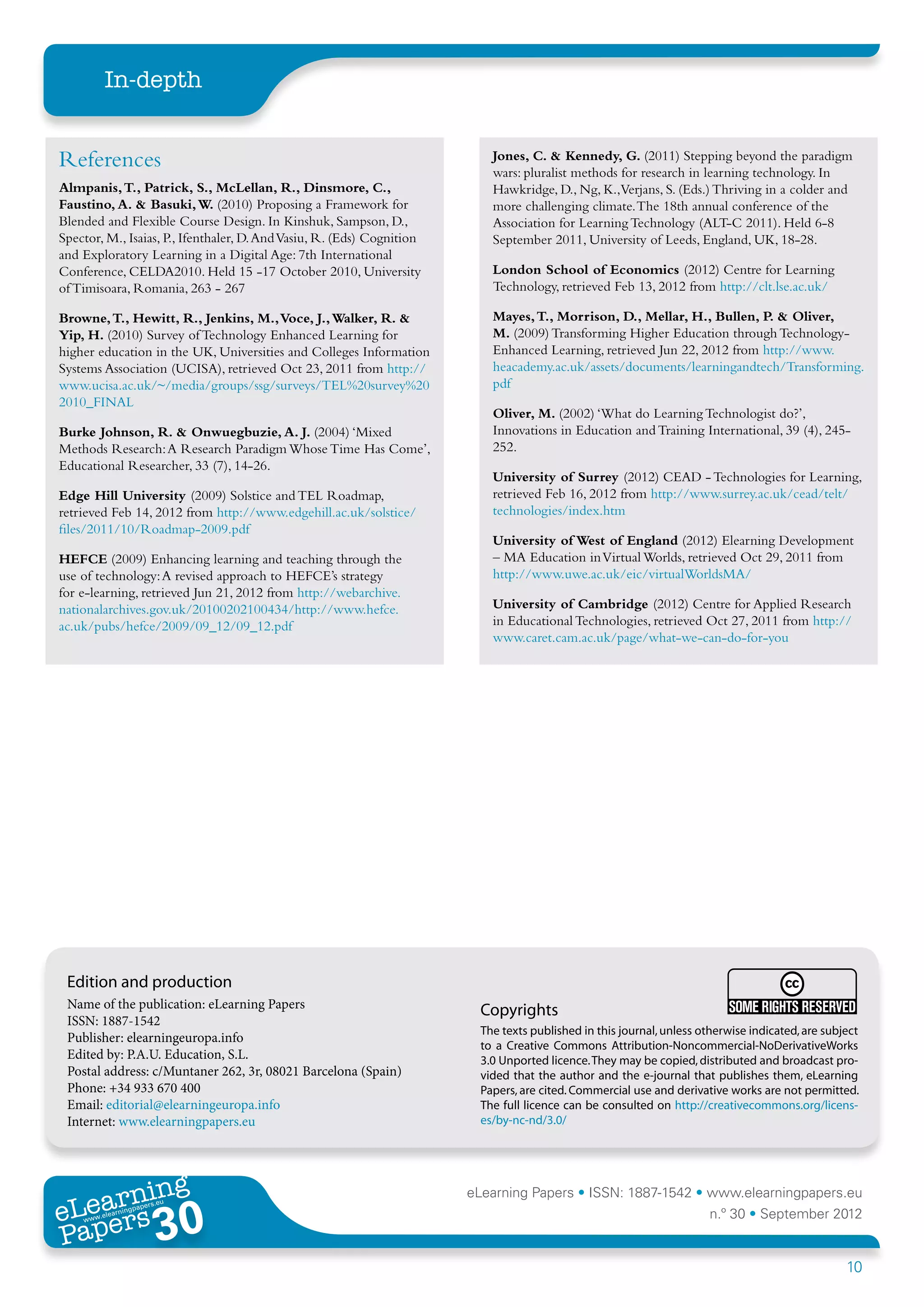 In-depth


References                                                                  Jones, C. & Kennedy, G. (2011) Stepping beyond the paradigm
                                                                            wars: pluralist methods for research in learning technology. In
Almpanis, T., Patrick, S., McLellan, R., Dinsmore, C.,                      Hawkridge, D., Ng, K.,Verjans, S. (Eds.) Thriving in a colder and
Faustino, A. & Basuki, W. (2010) Proposing a Framework for                  more challenging climate. The 18th annual conference of the
Blended and Flexible Course Design. In Kinshuk, Sampson, D.,                Association for Learning Technology (ALT-C 2011). Held 6-8
Spector, M., Isaias, P., Ifenthaler, D. And Vasiu, R. (Eds) Cognition       September 2011, University of Leeds, England, UK, 18-28.
and Exploratory Learning in a Digital Age: 7th International
Conference, CELDA2010. Held 15 -17 October 2010, University                 London School of Economics (2012) Centre for Learning
of Timisoara, Romania, 263 - 267                                            Technology, retrieved Feb 13, 2012 from http://clt.lse.ac.uk/

Browne, T., Hewitt, R., Jenkins, M., Voce, J., Walker, R. &                 Mayes, T., Morrison, D., Mellar, H., Bullen, P. & Oliver,
Yip, H. (2010) Survey of Technology Enhanced Learning for                   M. (2009) Transforming Higher Education through Technology-
higher education in the UK, Universities and Colleges Information           Enhanced Learning, retrieved Jun 22, 2012 from http://www.
Systems Association (UCISA), retrieved Oct 23, 2011 from http://            heacademy.ac.uk/assets/documents/learningandtech/Transforming.
www.ucisa.ac.uk/~/media/groups/ssg/surveys/TEL%20survey%20                  pdf
2010_FINAL
                                                                            Oliver, M. (2002) ‘What do Learning Technologist do?’,
Burke Johnson, R. & Onwuegbuzie, A. J. (2004) ‘Mixed                        Innovations in Education and Training International, 39 (4), 245-
Methods Research: A Research Paradigm Whose Time Has Come’,                 252.
Educational Researcher, 33 (7), 14-26.
                                                                            University of Surrey (2012) CEAD - Technologies for Learning,
Edge Hill University (2009) Solstice and TEL Roadmap,                       retrieved Feb 16, 2012 from http://www.surrey.ac.uk/cead/telt/
retrieved Feb 14, 2012 from http://www.edgehill.ac.uk/solstice/             technologies/index.htm
files/2011/10/Roadmap-2009.pdf
                                                                            University of West of England (2012) Elearning Development
HEFCE (2009) Enhancing learning and teaching through the                    – MA Education in Virtual Worlds, retrieved Oct 29, 2011 from
use of technology: A revised approach to HEFCE’s strategy                   http://www.uwe.ac.uk/eic/virtualWorldsMA/
for e-learning, retrieved Jun 21, 2012 from http://webarchive.
nationalarchives.gov.uk/20100202100434/http://www.hefce.                    University of Cambridge (2012) Centre for Applied Research
ac.uk/pubs/hefce/2009/09_12/09_12.pdf                                       in Educational Technologies, retrieved Oct 27, 2011 from http://
                                                                            www.caret.cam.ac.uk/page/what-we-can-do-for-you




 Edition and production
 Name of the publication: eLearning Papers                                Copyrights
 ISSN: 1887-1542
                                                                          The texts published in this journal, unless otherwise indicated, are subject
 Publisher: elearningeuropa.info
                                                                          to a Creative Commons Attribution-Noncommercial-NoDerivativeWorks
 Edited by: P.A.U. Education, S.L.                                        3.0 Unported licence. They may be copied, distributed and broadcast pro-
 Postal address: c/Muntaner 262, 3r, 08021 Barcelona (Spain)              vided that the author and the e-journal that publishes them, eLearning
 Phone: +34 933 670 400                                                   Papers, are cited. Commercial use and derivative works are not permitted.
 Email: editorial@elearningeuropa.info                                    The full licence can be consulted on http://creativecommons.org/licens-
 Internet: www.elearningpapers.eu                                         es/by-nc-nd/3.0/




       ing
  earn
                                                                        eLearning Papers • ISSN: 1887-1542 • www.elearningpapers.eu
eL ers
                        30
                          u
                     ers.e
                 gpap
    www
       .elea
             rnin                                                                                                      n.º 30 • September 2012
Pap
                                                                                                                                                   10
 