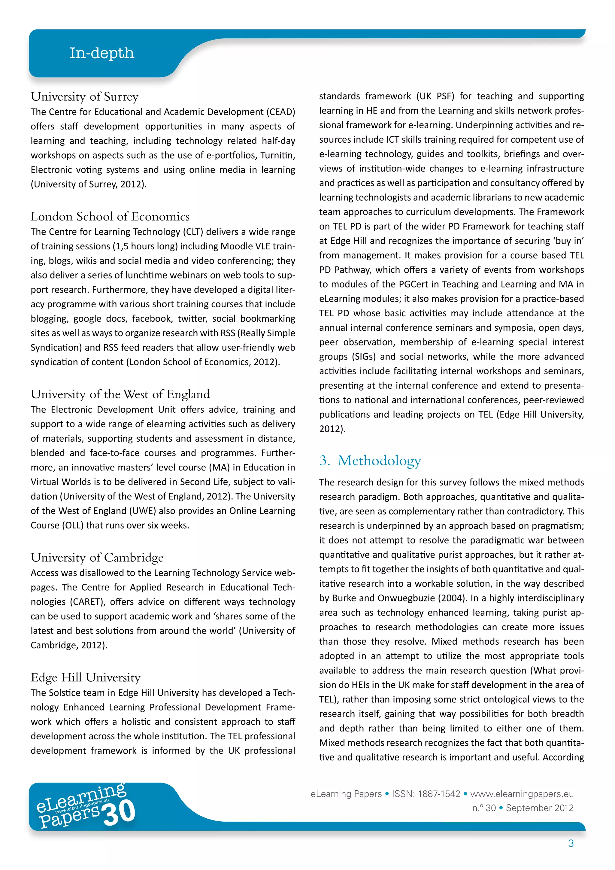 In-depth

University of Surrey                                                  standards framework (UK PSF) for teaching and supporting
The Centre for Educational and Academic Development (CEAD)            learning in HE and from the Learning and skills network profes-
offers staff development opportunities in many aspects of             sional framework for e-learning. Underpinning activities and re-
learning and teaching, including technology related half-day          sources include ICT skills training required for competent use of
workshops on aspects such as the use of e-portfolios, Turnitin,       e-learning technology, guides and toolkits, briefings and over-
Electronic voting systems and using online media in learning          views of institution-wide changes to e-learning infrastructure
(University of Surrey, 2012).                                         and practices as well as participation and consultancy offered by
                                                                      learning technologists and academic librarians to new academic
                                                                      team approaches to curriculum developments. The Framework
London School of Economics
                                                                      on TEL PD is part of the wider PD Framework for teaching staff
The Centre for Learning Technology (CLT) delivers a wide range
                                                                      at Edge Hill and recognizes the importance of securing ‘buy in’
of training sessions (1,5 hours long) including Moodle VLE train-
                                                                      from management. It makes provision for a course based TEL
ing, blogs, wikis and social media and video conferencing; they
                                                                      PD Pathway, which offers a variety of events from workshops
also deliver a series of lunchtime webinars on web tools to sup-
                                                                      to modules of the PGCert in Teaching and Learning and MA in
port research. Furthermore, they have developed a digital liter-
                                                                      eLearning modules; it also makes provision for a practice-based
acy programme with various short training courses that include
                                                                      TEL PD whose basic activities may include attendance at the
blogging, google docs, facebook, twitter, social bookmarking
                                                                      annual internal conference seminars and symposia, open days,
sites as well as ways to organize research with RSS (Really Simple
                                                                      peer observation, membership of e-learning special interest
Syndication) and RSS feed readers that allow user-friendly web
                                                                      groups (SIGs) and social networks, while the more advanced
syndication of content (London School of Economics, 2012).
                                                                      activities include facilitating internal workshops and seminars,
                                                                      presenting at the internal conference and extend to presenta-
University of the West of England                                     tions to national and international conferences, peer-reviewed
The Electronic Development Unit offers advice, training and           publications and leading projects on TEL (Edge Hill University,
support to a wide range of elearning activities such as delivery      2012).
of materials, supporting students and assessment in distance,
blended and face-to-face courses and programmes. Further-
more, an innovative masters’ level course (MA) in Education in
                                                                      3.	Methodology
Virtual Worlds is to be delivered in Second Life, subject to vali-    The research design for this survey follows the mixed methods
dation (University of the West of England, 2012). The University      research paradigm. Both approaches, quantitative and qualita-
of the West of England (UWE) also provides an Online Learning         tive, are seen as complementary rather than contradictory. This
Course (OLL) that runs over six weeks.                                research is underpinned by an approach based on pragmatism;
                                                                      it does not attempt to resolve the paradigmatic war between
University of Cambridge                                               quantitative and qualitative purist approaches, but it rather at-
Access was disallowed to the Learning Technology Service web-         tempts to fit together the insights of both quantitative and qual-
pages. The Centre for Applied Research in Educational Tech-           itative research into a workable solution, in the way described
nologies (CARET), offers advice on different ways technology          by Burke and Onwuegbuzie (2004). In a highly interdisciplinary
can be used to support academic work and ‘shares some of the          area such as technology enhanced learning, taking purist ap-
latest and best solutions from around the world’ (University of       proaches to research methodologies can create more issues
Cambridge, 2012).                                                     than those they resolve. Mixed methods research has been
                                                                      adopted in an attempt to utilize the most appropriate tools
                                                                      available to address the main research question (What provi-
Edge Hill University                                                  sion do HEIs in the UK make for staff development in the area of
The Solstice team in Edge Hill University has developed a Tech-
                                                                      TEL), rather than imposing some strict ontological views to the
nology Enhanced Learning Professional Development Frame-
                                                                      research itself, gaining that way possibilities for both breadth
work which offers a holistic and consistent approach to staff
                                                                      and depth rather than being limited to either one of them.
development across the whole institution. The TEL professional
                                                                      Mixed methods research recognizes the fact that both quantita-
development framework is informed by the UK professional
                                                                      tive and qualitative research is important and useful. According


        ing
   earn
                                                                     eLearning Papers • ISSN: 1887-1542 • www.elearningpapers.eu
 eL ers
                          30
                            u
                       ers.e
                   gpap
      www
         .elea
               rnin                                                                                         n.º 30 • September 2012
 Pap
                                                                                                                                    3
 