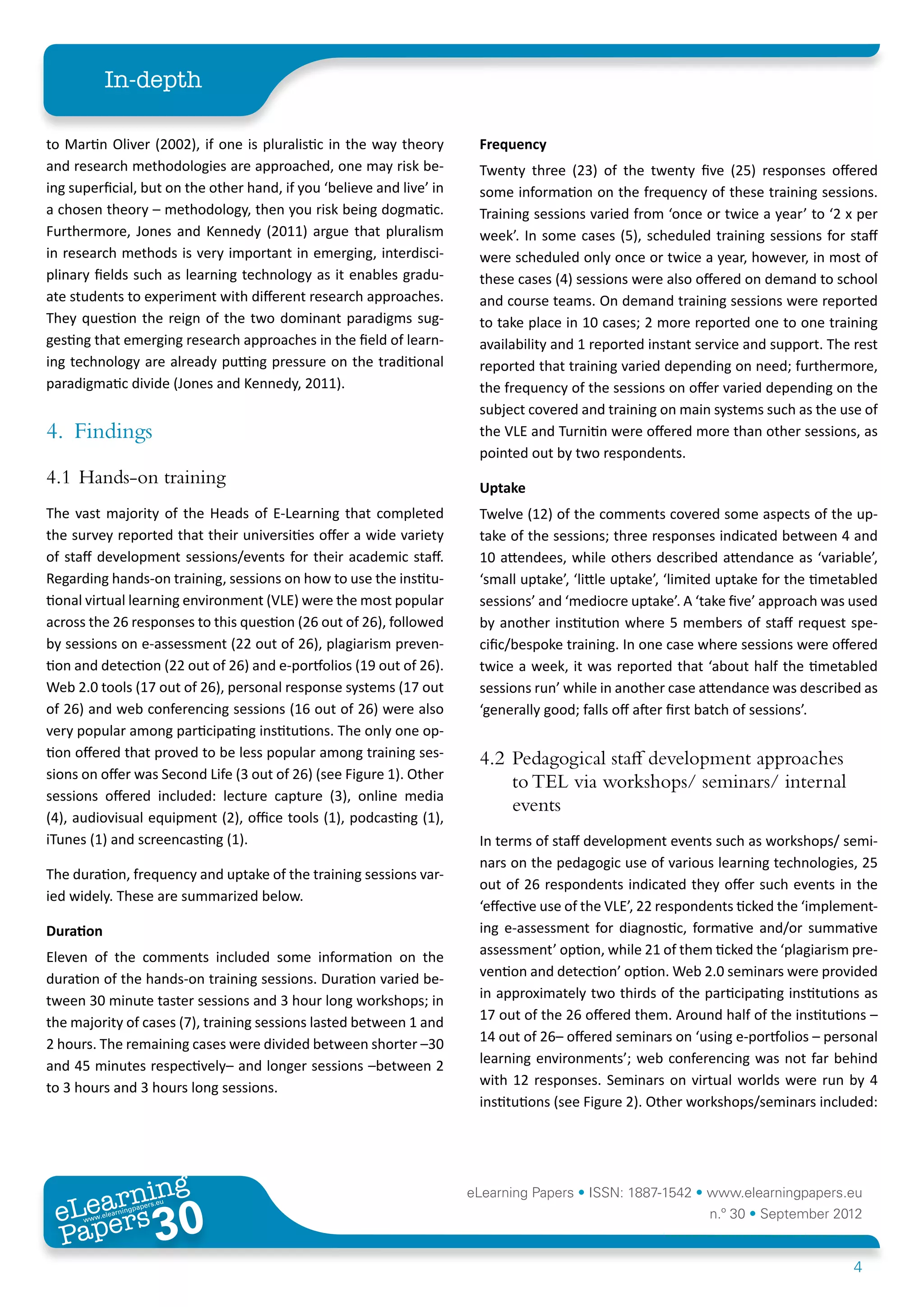 In-depth

to Martin Oliver (2002), if one is pluralistic in the way theory        Frequency
and research methodologies are approached, one may risk be-             Twenty three (23) of the twenty five (25) responses offered
ing superficial, but on the other hand, if you ‘believe and live’ in    some information on the frequency of these training sessions.
a chosen theory – methodology, then you risk being dogmatic.            Training sessions varied from ‘once or twice a year’ to ‘2 x per
Furthermore, Jones and Kennedy (2011) argue that pluralism              week’. In some cases (5), scheduled training sessions for staff
in research methods is very important in emerging, interdisci-          were scheduled only once or twice a year, however, in most of
plinary fields such as learning technology as it enables gradu-         these cases (4) sessions were also offered on demand to school
ate students to experiment with different research approaches.          and course teams. On demand training sessions were reported
They question the reign of the two dominant paradigms sug-              to take place in 10 cases; 2 more reported one to one training
gesting that emerging research approaches in the field of learn-        availability and 1 reported instant service and support. The rest
ing technology are already putting pressure on the traditional          reported that training varied depending on need; furthermore,
paradigmatic divide (Jones and Kennedy, 2011).                          the frequency of the sessions on offer varied depending on the
                                                                        subject covered and training on main systems such as the use of
4.	Findings                                                             the VLE and Turnitin were offered more than other sessions, as
                                                                        pointed out by two respondents.
4.1	Hands-on training                                                   Uptake
The vast majority of the Heads of E-Learning that completed             Twelve (12) of the comments covered some aspects of the up-
the survey reported that their universities offer a wide variety        take of the sessions; three responses indicated between 4 and
of staff development sessions/events for their academic staff.          10 attendees, while others described attendance as ‘variable’,
Regarding hands-on training, sessions on how to use the institu-        ‘small uptake’, ‘little uptake’, ‘limited uptake for the timetabled
tional virtual learning environment (VLE) were the most popular         sessions’ and ‘mediocre uptake’. A ‘take five’ approach was used
across the 26 responses to this question (26 out of 26), followed       by another institution where 5 members of staff request spe-
by sessions on e-assessment (22 out of 26), plagiarism preven-          cific/bespoke training. In one case where sessions were offered
tion and detection (22 out of 26) and e-portfolios (19 out of 26).      twice a week, it was reported that ‘about half the timetabled
Web 2.0 tools (17 out of 26), personal response systems (17 out         sessions run’ while in another case attendance was described as
of 26) and web conferencing sessions (16 out of 26) were also           ‘generally good; falls off after first batch of sessions’.
very popular among participating institutions. The only one op-
tion offered that proved to be less popular among training ses-         4.2	Pedagogical staff development approaches
sions on offer was Second Life (3 out of 26) (see Figure 1). Other
                                                                            to TEL via workshops/ seminars/ internal
sessions offered included: lecture capture (3), online media
                                                                            events
(4), audiovisual equipment (2), office tools (1), podcasting (1),
iTunes (1) and screencasting (1).                                       In terms of staff development events such as workshops/ semi-
                                                                        nars on the pedagogic use of various learning technologies, 25
The duration, frequency and uptake of the training sessions var-
                                                                        out of 26 respondents indicated they offer such events in the
ied widely. These are summarized below.
                                                                        ‘effective use of the VLE’, 22 respondents ticked the ‘implement-
Duration                                                                ing e-assessment for diagnostic, formative and/or summative
Eleven of the comments included some information on the                 assessment’ option, while 21 of them ticked the ‘plagiarism pre-
duration of the hands-on training sessions. Duration varied be-         vention and detection’ option. Web 2.0 seminars were provided
tween 30 minute taster sessions and 3 hour long workshops; in           in approximately two thirds of the participating institutions as
the majority of cases (7), training sessions lasted between 1 and       17 out of the 26 offered them. Around half of the institutions –
2 hours. The remaining cases were divided between shorter –30           14 out of 26– offered seminars on ‘using e-portfolios – personal
and 45 minutes respectively– and longer sessions –between 2             learning environments’; web conferencing was not far behind
to 3 hours and 3 hours long sessions.                                   with 12 responses. Seminars on virtual worlds were run by 4
                                                                        institutions (see Figure 2). Other workshops/seminars included:




        ing
   earn
                                                                       eLearning Papers • ISSN: 1887-1542 • www.elearningpapers.eu
 eL ers
                          30
                            u
                       ers.e
                   gpap
      www
         .elea
               rnin                                                                                           n.º 30 • September 2012
 Pap
                                                                                                                                      4
 