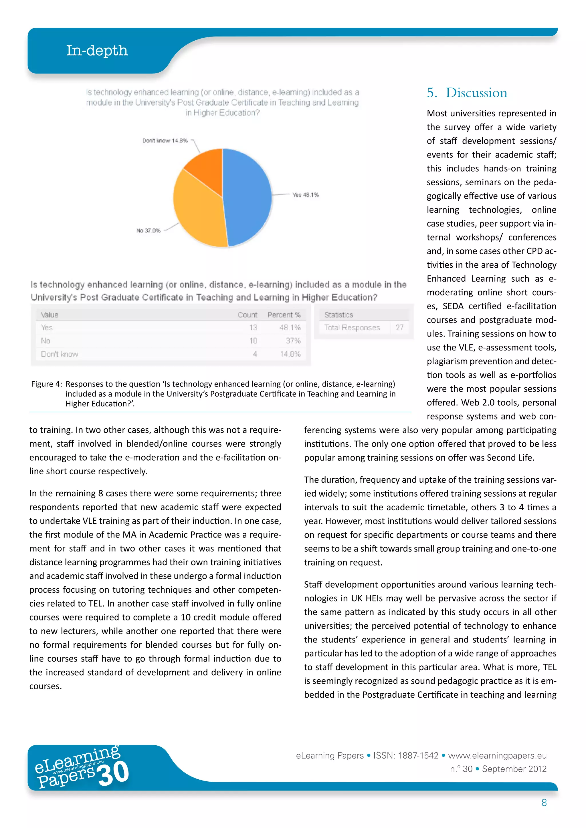 In-depth

                                                                                                              5.	Discussion
                                                                                                                Most universities represented in
                                                                                                                the survey offer a wide variety
                                                                                                                of staff development sessions/
                                                                                                                events for their academic staff;
                                                                                                                this includes hands-on training
                                                                                                                sessions, seminars on the peda-
                                                                                                                gogically effective use of various
                                                                                                                learning technologies, online
                                                                                                                case studies, peer support via in-
                                                                                                                ternal workshops/ conferences
                                                                                                                and, in some cases other CPD ac-
                                                                                                                tivities in the area of Technology
                                                                                                                Enhanced Learning such as e-
                                                                                                                moderating online short cours-
                                                                                                                es, SEDA certified e-facilitation
                                                                                                                courses and postgraduate mod-
                                                                                                                ules. Training sessions on how to
                                                                                                                use the VLE, e-assessment tools,
                                                                                                                plagiarism prevention and detec-
                                                                                                                tion tools as well as e-portfolios
 Figure 4:	 Responses to the question ‘Is technology enhanced learning (or online, distance, e-learning)
            included as a module in the University’s Postgraduate Certificate in Teaching and Learning in
                                                                                                                were the most popular sessions
            Higher Education?’.                                                                                 offered. Web 2.0 tools, personal
                                                                                                                response systems and web con-
to training. In two other cases, although this was not a require-               ferencing systems were also very popular among participating
ment, staff involved in blended/online courses were strongly                    institutions. The only one option offered that proved to be less
encouraged to take the e-moderation and the e-facilitation on-                  popular among training sessions on offer was Second Life.
line short course respectively.
                                                                                The duration, frequency and uptake of the training sessions var-
In the remaining 8 cases there were some requirements; three                    ied widely; some institutions offered training sessions at regular
respondents reported that new academic staff were expected                      intervals to suit the academic timetable, others 3 to 4 times a
to undertake VLE training as part of their induction. In one case,              year. However, most institutions would deliver tailored sessions
the first module of the MA in Academic Practice was a require-                  on request for specific departments or course teams and there
ment for staff and in two other cases it was mentioned that                     seems to be a shift towards small group training and one-to-one
distance learning programmes had their own training initiatives                 training on request.
and academic staff involved in these undergo a formal induction
                                                                                Staff development opportunities around various learning tech-
process focusing on tutoring techniques and other competen-
                                                                                nologies in UK HEIs may well be pervasive across the sector if
cies related to TEL. In another case staff involved in fully online
                                                                                the same pattern as indicated by this study occurs in all other
courses were required to complete a 10 credit module offered
                                                                                universities; the perceived potential of technology to enhance
to new lecturers, while another one reported that there were
                                                                                the students’ experience in general and students’ learning in
no formal requirements for blended courses but for fully on-
                                                                                particular has led to the adoption of a wide range of approaches
line courses staff have to go through formal induction due to
                                                                                to staff development in this particular area. What is more, TEL
the increased standard of development and delivery in online
                                                                                is seemingly recognized as sound pedagogic practice as it is em-
courses.
                                                                                bedded in the Postgraduate Certificate in teaching and learning




        ing
   earn
                                                                         eLearning Papers • ISSN: 1887-1542 • www.elearningpapers.eu
 eL ers
                          30
                            u
                       ers.e
                   gpap
      www
         .elea
               rnin                                                                                                 n.º 30 • September 2012
 Pap
                                                                                                                                             8
 