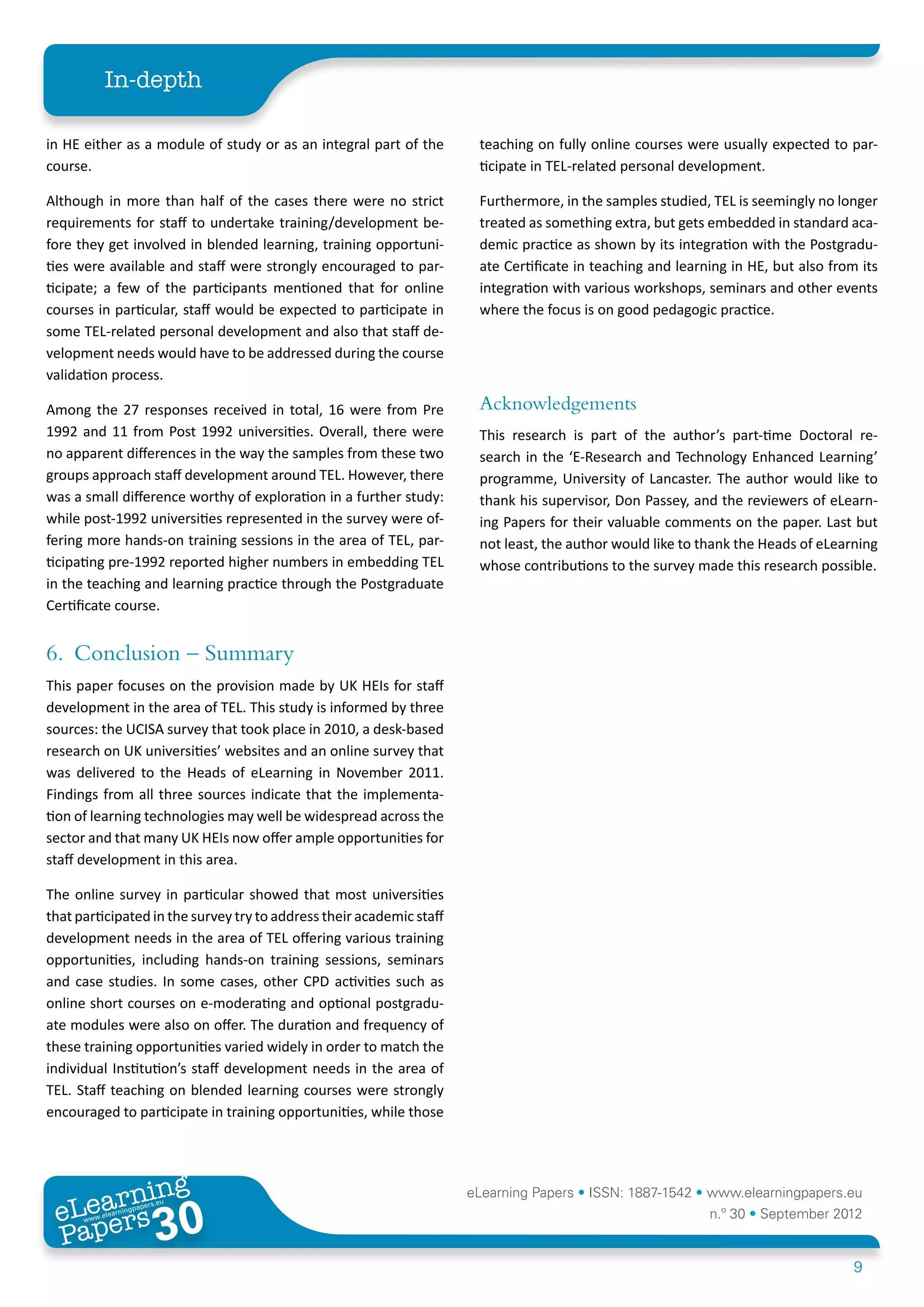 In-depth

in HE either as a module of study or as an integral part of the        teaching on fully online courses were usually expected to par-
course.                                                                ticipate in TEL-related personal development.

Although in more than half of the cases there were no strict           Furthermore, in the samples studied, TEL is seemingly no longer
requirements for staff to undertake training/development be-           treated as something extra, but gets embedded in standard aca-
fore they get involved in blended learning, training opportuni-        demic practice as shown by its integration with the Postgradu-
ties were available and staff were strongly encouraged to par-         ate Certificate in teaching and learning in HE, but also from its
ticipate; a few of the participants mentioned that for online          integration with various workshops, seminars and other events
courses in particular, staff would be expected to participate in       where the focus is on good pedagogic practice.
some TEL-related personal development and also that staff de-
velopment needs would have to be addressed during the course
validation process.

Among the 27 responses received in total, 16 were from Pre             Acknowledgements
1992 and 11 from Post 1992 universities. Overall, there were           This research is part of the author’s part-time Doctoral re-
no apparent differences in the way the samples from these two          search in the ‘E-Research and Technology Enhanced Learning’
groups approach staff development around TEL. However, there           programme, University of Lancaster. The author would like to
was a small difference worthy of exploration in a further study:       thank his supervisor, Don Passey, and the reviewers of eLearn-
while post-1992 universities represented in the survey were of-        ing Papers for their valuable comments on the paper. Last but
fering more hands-on training sessions in the area of TEL, par-        not least, the author would like to thank the Heads of eLearning
ticipating pre-1992 reported higher numbers in embedding TEL           whose contributions to the survey made this research possible.
in the teaching and learning practice through the Postgraduate
Certificate course.


6.	 Conclusion – Summary
This paper focuses on the provision made by UK HEIs for staff
development in the area of TEL. This study is informed by three
sources: the UCISA survey that took place in 2010, a desk-based
research on UK universities’ websites and an online survey that
was delivered to the Heads of eLearning in November 2011.
Findings from all three sources indicate that the implementa-
tion of learning technologies may well be widespread across the
sector and that many UK HEIs now offer ample opportunities for
staff development in this area.

The online survey in particular showed that most universities
that participated in the survey try to address their academic staff
development needs in the area of TEL offering various training
opportunities, including hands-on training sessions, seminars
and case studies. In some cases, other CPD activities such as
online short courses on e-moderating and optional postgradu-
ate modules were also on offer. The duration and frequency of
these training opportunities varied widely in order to match the
individual Institution’s staff development needs in the area of
TEL. Staff teaching on blended learning courses were strongly
encouraged to participate in training opportunities, while those




        ing
   earn
                                                                      eLearning Papers • ISSN: 1887-1542 • www.elearningpapers.eu
 eL ers
                          30
                            u
                       ers.e
                   gpap
      www
         .elea
               rnin                                                                                         n.º 30 • September 2012
 Pap
                                                                                                                                    9
 