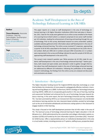 In-depth
                              Academic Staff Development in the Area of
                              Technology Enhanced Learning in UK HEIs
Author                          This paper reports on a study on staff development in the area of technology en-
                                hanced learning in UK Higher Education Institutions (HEIs) that took place in Novem-
Timos Almpanis, Associate
                                ber, 2011. Data for this study were gathered via an online survey emailed to the Heads
Professor, Learning
Technologies, Southampton       of e-Learning Forum (HeLF) which is a network comprised of one senior staff member
Solent University               per UK institution, leading the enhancement of learning and teaching through the use
timos.almpanis@solent.          of technology. Prior to the survey, desk-based research on some universities’ publicly
ac.uk                           available websites gathered similar information about staff development in the area of
                                technology enhanced learning. The online survey received 27 responses, approaching
                                a quarter of all UK HEIs subscribed to the Heads of e-Learning forum list (118 is the to-
Tags                            tal number). Both pre-1992 (16 in number) and post-1992 Universities (11 in number)
staff development,              were represented in the survey and findings indicate the way this sample of UK HEIs are
technology enhanced             approaching staff development in the area of TEL.
learning, training, higher
education                       The survey’s main research question was ‘What provision do UK HEIs make for aca-
                                demic staff development in the area of technology enhanced learning?’. Twelve ques-
                                tions, both closed and open-ended, were devised in order to gather enough informa-
                                tion about how staff development needs in the area of technology enhanced learning
                                are addressed by different UK institutions. Following the justification of the adopted
                                research methodology, the findings from the online survey are analysed and discussed
                                and conclusions are drawn.




                              1.	 Introduction – Background
                              The Higher Education funding Council for England (HEFCE) describes technology as a tool
                              that facilitates the introduction of more powerful, pedagogically effective methods in learn-
                              ing and teaching (Mayes et al, 2009). Furthermore, HEFCE’s strategy on Technology Enhanced
                              Learning (HEFCE, 2009) aims to encapsulate good practice in the area of learning, teaching
                              and assessment facilitated and enhanced by the use of technology that goes beyond dis-
                              tance e-learning. In the same report, the term Technology Enhanced Learning –hereinafter
                              TEL– has been promoted by HEFCE as an inclusive term that encompasses not only blended
                              and distance learning practices but also classroom-based activities assisted by technology
                              such as the use of interactive whiteboards and electronic voting systems in the classroom to
                              engage students in their learning.

                              This study is focused on the staff development provision that UK HEIs make in the area of
                              TEL. The biannual survey of technology enhanced learning for higher education in the UK
                              (Browne et al., 2010) administered by the universities and colleges information systems as-
                              sociation (UCISA) and funded by the Joint Information Systems Committee (JISC) –hereinaf-
                              ter UCISA Survey– offers a representative picture on institutional developments in this area
                              in a much wider context, including provision on IT systems, staffing issues, prospective devel-



       ing
  earn
                                                         eLearning Papers • ISSN: 1887-1542 • www.elearningpapers.eu
eL ers
                        30
                          u
                     ers.e
                 gpap
    www
       .elea
             rnin                                                                                n.º 30 • September 2012
Pap
                                                                                                                         1
 