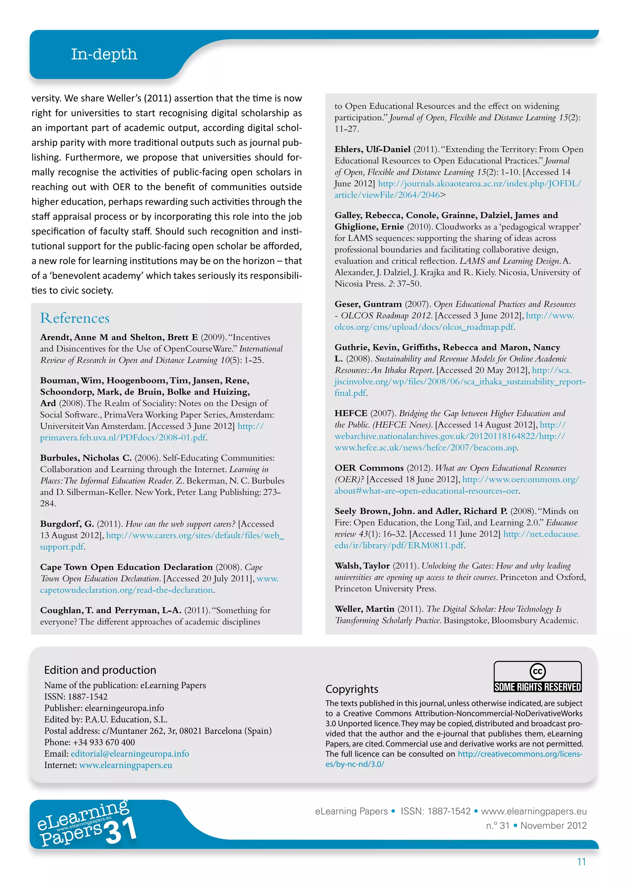 In-depth

versity. We share Weller’s (2011) assertion that the time is now
                                                                          to Open Educational Resources and the effect on widening
right for universities to start recognising digital scholarship as        participation.” Journal of Open, Flexible and Distance Learning 15(2):
an important part of academic output, according digital schol-            11-27.	
arship parity with more traditional outputs such as journal pub-
                                                                          Ehlers, Ulf-Daniel (2011). “Extending the Territory: From Open
lishing. Furthermore, we propose that universities should for-            Educational Resources to Open Educational Practices.” Journal
mally recognise the activities of public-facing open scholars in          of Open, Flexible and Distance Learning 15(2): 1-10. [Accessed 14
reaching out with OER to the benefit of communities outside               June 2012] http://journals.akoaotearoa.ac.nz/index.php/JOFDL/
                                                                          article/viewFile/2064/2046>	
higher education, perhaps rewarding such activities through the
staff appraisal process or by incorporating this role into the job        Galley, Rebecca, Conole, Grainne, Dalziel, James and
                                                                          Ghiglione, Ernie (2010). Cloudworks as a ‘pedagogical wrapper’
specification of faculty staff. Should such recognition and insti-
                                                                          for LAMS sequences: supporting the sharing of ideas across
tutional support for the public-facing open scholar be afforded,          professional boundaries and facilitating collaborative design,
a new role for learning institutions may be on the horizon – that         evaluation and critical reflection. LAMS and Learning Design. A.
of a ‘benevolent academy’ which takes seriously its responsibili-         Alexander, J. Dalziel, J. Krajka and R. Kiely. Nicosia, University of
                                                                          Nicosia Press. 2: 37-50.	
ties to civic society.
                                                                          Geser, Guntram (2007). Open Educational Practices and Resources
  References                                                              - OLCOS Roadmap 2012. [Accessed 3 June 2012], http://www.
                                                                          olcos.org/cms/upload/docs/olcos_roadmap.pdf.	
  Arendt, Anne M and Shelton, Brett E (2009). “Incentives
  and Disincentives for the Use of OpenCourseWare.” International         Guthrie, Kevin, Griffiths, Rebecca and Maron, Nancy
  Review of Research in Open and Distance Learning 10(5): 1-25.	          L. (2008). Sustainability and Revenue Models for Online Academic
                                                                          Resources: An Ithaka Report. [Accessed 20 May 2012], http://sca.
  Bouman, Wim, Hoogenboom, Tim, Jansen, Rene,                             jiscinvolve.org/wp/files/2008/06/sca_ithaka_sustainability_report-
  Schoondorp, Mark, de Bruin, Bolke and Huizing,                          final.pdf.	
  Ard (2008). The Realm of Sociality: Notes on the Design of
  Social Software., PrimaVera Working Paper Series, Amsterdam:            HEFCE (2007). Bridging the Gap between Higher Education and
  Universiteit Van Amsterdam. [Accessed 3 June 2012] http://              the Public. (HEFCE News). [Accessed 14 August 2012], http://
  primavera.feb.uva.nl/PDFdocs/2008-01.pdf.	                              webarchive.nationalarchives.gov.uk/20120118164822/http://
                                                                          www.hefce.ac.uk/news/hefce/2007/beacons.asp.	
  Burbules, Nicholas C. (2006). Self-Educating Communities:
  Collaboration and Learning through the Internet. Learning in            OER Commons (2012). What are Open Educational Resources
  Places:The Informal Education Reader. Z. Bekerman, N. C. Burbules       (OER)? [Accessed 18 June 2012], http://www.oercommons.org/
  and D. Silberman-Keller. New York, Peter Lang Publishing: 273-          about#what-are-open-educational-resources-oer.	
  284.	
                                                                          Seely Brown, John. and Adler, Richard P. (2008). “Minds on
  Burgdorf, G. (2011). How can the web support carers? [Accessed          Fire: Open Education, the Long Tail, and Learning 2.0.” Educause
  13 August 2012], http://www.carers.org/sites/default/files/web_         review 43(1): 16-32. [Accessed 11 June 2012] http://net.educause.
  support.pdf.	                                                           edu/ir/library/pdf/ERM0811.pdf.	

  Cape Town Open Education Declaration (2008). Cape                       Walsh, Taylor (2011). Unlocking the Gates: How and why leading
  Town Open Education Declaration. [Accessed 20 July 2011], www.          universities are opening up access to their courses. Princeton and Oxford,
  capetowndeclaration.org/read-the-declaration.	                          Princeton University Press.	

  Coughlan, T. and Perryman, L-A. (2011). “Something for                  Weller, Martin (2011). The Digital Scholar: How Technology Is
  everyone? The different approaches of academic disciplines              Transforming Scholarly Practice. Basingstoke, Bloomsbury Academic.




   Edition and production
   Name of the publication: eLearning Papers                            Copyrights
   ISSN: 1887-1542
                                                                        The texts published in this journal, unless otherwise indicated, are subject
   Publisher: elearningeuropa.info
                                                                        to a Creative Commons Attribution-Noncommercial-NoDerivativeWorks
   Edited by: P.A.U. Education, S.L.                                    3.0 Unported licence. They may be copied, distributed and broadcast pro-
   Postal address: c/Muntaner 262, 3r, 08021 Barcelona (Spain)          vided that the author and the e-journal that publishes them, eLearning
   Phone: +34 933 670 400                                               Papers, are cited. Commercial use and derivative works are not permitted.
   Email: editorial@elearningeuropa.info                                The full licence can be consulted on http://creativecommons.org/licens-
   Internet: www.elearningpapers.eu                                     es/by-nc-nd/3.0/




        ing
   earn
                                                                      eLearning Papers • ISSN: 1887-1542 • www.elearningpapers.eu
 eL ers
                          31
                            u
                       ers.e
                   gpap
      www
         .elea
               rnin                                                                                                    n.º 31 • November 2012
 Pap
                                                                                                                                                  11
 