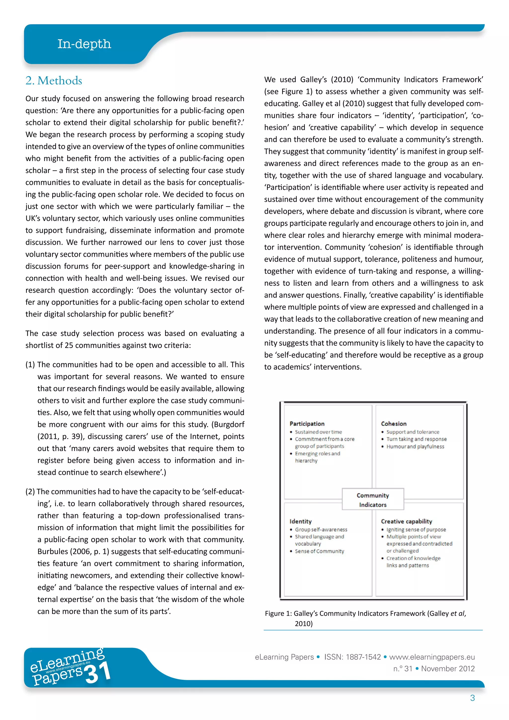 In-depth

2. Methods                                                             We used Galley’s (2010) ‘Community Indicators Framework’
                                                                       (see Figure 1) to assess whether a given community was self-
Our study focused on answering the following broad research
                                                                       educating. Galley et al (2010) suggest that fully developed com-
question: ‘Are there any opportunities for a public-facing open
                                                                       munities share four indicators – ‘identity’, ‘participation’, ‘co-
scholar to extend their digital scholarship for public benefit?.’
                                                                       hesion’ and ‘creative capability’ – which develop in sequence
We began the research process by performing a scoping study
                                                                       and can therefore be used to evaluate a community’s strength.
intended to give an overview of the types of online communities
                                                                       They suggest that community ‘identity’ is manifest in group self-
who might benefit from the activities of a public-facing open
                                                                       awareness and direct references made to the group as an en-
scholar – a first step in the process of selecting four case study
                                                                       tity, together with the use of shared language and vocabulary.
communities to evaluate in detail as the basis for conceptualis-
                                                                       ‘Participation’ is identifiable where user activity is repeated and
ing the public-facing open scholar role. We decided to focus on
                                                                       sustained over time without encouragement of the community
just one sector with which we were particularly familiar – the
                                                                       developers, where debate and discussion is vibrant, where core
UK’s voluntary sector, which variously uses online communities
                                                                       groups participate regularly and encourage others to join in, and
to support fundraising, disseminate information and promote
                                                                       where clear roles and hierarchy emerge with minimal modera-
discussion. We further narrowed our lens to cover just those
                                                                       tor intervention. Community ‘cohesion’ is identifiable through
voluntary sector communities where members of the public use
                                                                       evidence of mutual support, tolerance, politeness and humour,
discussion forums for peer-support and knowledge-sharing in
                                                                       together with evidence of turn-taking and response, a willing-
connection with health and well-being issues. We revised our
                                                                       ness to listen and learn from others and a willingness to ask
research question accordingly: ‘Does the voluntary sector of-
                                                                       and answer questions. Finally, ‘creative capability’ is identifiable
fer any opportunities for a public-facing open scholar to extend
                                                                       where multiple points of view are expressed and challenged in a
their digital scholarship for public benefit?’
                                                                       way that leads to the collaborative creation of new meaning and
The case study selection process was based on evaluating a             understanding. The presence of all four indicators in a commu-
shortlist of 25 communities against two criteria:                      nity suggests that the community is likely to have the capacity to
                                                                       be ‘self-educating’ and therefore would be receptive as a group
(1) The communities had to be open and accessible to all. This         to academics’ interventions.
    was important for several reasons. We wanted to ensure
    that our research findings would be easily available, allowing
    others to visit and further explore the case study communi-
    ties. Also, we felt that using wholly open communities would
    be more congruent with our aims for this study. (Burgdorf
    (2011, p. 39), discussing carers’ use of the Internet, points
    out that ‘many carers avoid websites that require them to
    register before being given access to information and in-
    stead continue to search elsewhere’.)

(2) The communities had to have the capacity to be ‘self-educat-
    ing’, i.e. to learn collaboratively through shared resources,
    rather than featuring a top-down professionalised trans-
    mission of information that might limit the possibilities for
    a public-facing open scholar to work with that community.
    Burbules (2006, p. 1) suggests that self-educating communi-
    ties feature ‘an overt commitment to sharing information,
    initiating newcomers, and extending their collective knowl-
    edge’ and ‘balance the respective values of internal and ex-
    ternal expertise’ on the basis that ‘the wisdom of the whole
    can be more than the sum of its parts’.                            Figure 1: Galley’s Community Indicators Framework (Galley et al,
                                                                                 2010)



        ing
   earn
                                                                     eLearning Papers • ISSN: 1887-1542 • www.elearningpapers.eu
 eL ers
                          31
                            u
                       ers.e
                   gpap
      www
         .elea
               rnin                                                                                            n.º 31 • November 2012
 Pap
                                                                                                                                          3
 
