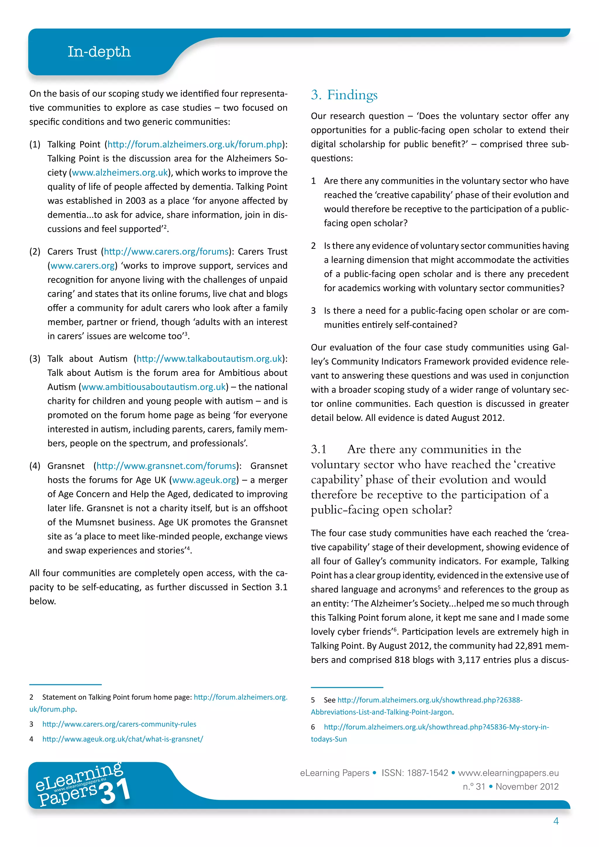 In-depth

On the basis of our scoping study we identified four representa-                3. 	Findings
tive communities to explore as case studies – two focused on
                                                                                Our research question – ‘Does the voluntary sector offer any
specific conditions and two generic communities:
                                                                                opportunities for a public-facing open scholar to extend their
(1)	 Talking Point (http://forum.alzheimers.org.uk/forum.php):                  digital scholarship for public benefit?’ – comprised three sub-
     Talking Point is the discussion area for the Alzheimers So-                questions:
     ciety (www.alzheimers.org.uk), which works to improve the
                                                                                1	 Are there any communities in the voluntary sector who have
     quality of life of people affected by dementia. Talking Point
                                                                                   reached the ‘creative capability’ phase of their evolution and
     was established in 2003 as a place ‘for anyone affected by
                                                                                   would therefore be receptive to the participation of a public-
     dementia...to ask for advice, share information, join in dis-
                                                                                   facing open scholar?
     cussions and feel supported’2.
                                                                                2	 Is there any evidence of voluntary sector communities having
(2)	 Carers Trust (http://www.carers.org/forums): Carers Trust
                                                                                   a learning dimension that might accommodate the activities
     (www.carers.org) ‘works to improve support, services and
                                                                                   of a public-facing open scholar and is there any precedent
     recognition for anyone living with the challenges of unpaid
                                                                                   for academics working with voluntary sector communities?
     caring’ and states that its online forums, live chat and blogs
     offer a community for adult carers who look after a family                 3	 Is there a need for a public-facing open scholar or are com-
     member, partner or friend, though ‘adults with an interest                    munities entirely self-contained?
     in carers’ issues are welcome too’3.
                                                                                Our evaluation of the four case study communities using Gal-
(3) 	 Talk about Autism (http://www.talkaboutautism.org.uk):                    ley’s Community Indicators Framework provided evidence rele-
      Talk about Autism is the forum area for Ambitious about                   vant to answering these questions and was used in conjunction
      Autism (www.ambitiousaboutautism.org.uk) – the national                   with a broader scoping study of a wider range of voluntary sec-
      charity for children and young people with autism – and is                tor online communities. Each question is discussed in greater
      promoted on the forum home page as being ‘for everyone                    detail below. All evidence is dated August 2012.
      interested in autism, including parents, carers, family mem-
      bers, people on the spectrum, and professionals’.
                                                                                3.1	 Are there any communities in the
(4)	 Gransnet (http://www.gransnet.com/forums): Gransnet                        voluntary sector who have reached the ‘creative
     hosts the forums for Age UK (www.ageuk.org) – a merger                     capability’ phase of their evolution and would
     of Age Concern and Help the Aged, dedicated to improving                   therefore be receptive to the participation of a
     later life. Gransnet is not a charity itself, but is an offshoot           public-facing open scholar?
     of the Mumsnet business. Age UK promotes the Gransnet
     site as ‘a place to meet like-minded people, exchange views                The four case study communities have each reached the ‘crea-
     and swap experiences and stories’4.                                        tive capability’ stage of their development, showing evidence of
                                                                                all four of Galley’s community indicators. For example, Talking
All four communities are completely open access, with the ca-                   Point has a clear group identity, evidenced in the extensive use of
pacity to be self-educating, as further discussed in Section 3.1                shared language and acronyms5 and references to the group as
below.                                                                          an entity: ‘The Alzheimer’s Society...helped me so much through
                                                                                this Talking Point forum alone, it kept me sane and I made some
                                                                                lovely cyber friends’6. Participation levels are extremely high in
                                                                                Talking Point. By August 2012, the community had 22,891 mem-
                                                                                bers and comprised 818 blogs with 3,117 entries plus a discus-


2	 Statement on Talking Point forum home page: http://forum.alzheimers.org.     5	 See http://forum.alzheimers.org.uk/showthread.php?26388-
uk/forum.php.                                                                   Abbreviations-List-and-Talking-Point-Jargon.
3	 http://www.carers.org/carers-community-rules                                 6	 http://forum.alzheimers.org.uk/showthread.php?45836-My-story-in-
4	 http://www.ageuk.org.uk/chat/what-is-gransnet/                               todays-Sun



         ing
    earn
                                                                              eLearning Papers • ISSN: 1887-1542 • www.elearningpapers.eu
  eL ers
                           31
                             u
                        ers.e
                    gpap
       www
          .elea
                rnin                                                                                                      n.º 31 • November 2012
  Pap
                                                                                                                                                      4
 