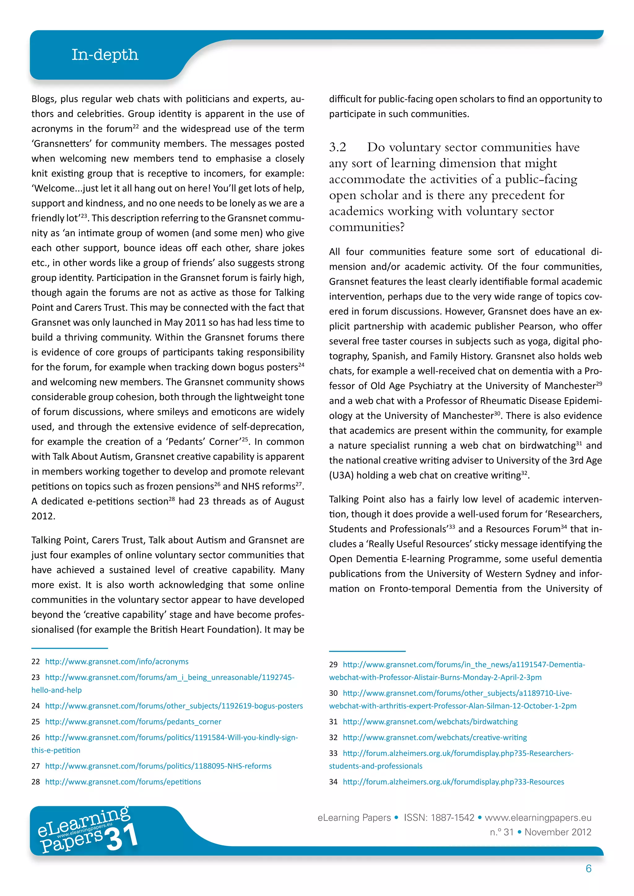 In-depth

Blogs, plus regular web chats with politicians and experts, au-               difficult for public-facing open scholars to find an opportunity to
thors and celebrities. Group identity is apparent in the use of               participate in such communities.
acronyms in the forum22 and the widespread use of the term
‘Gransnetters’ for community members. The messages posted                     3.2	 Do voluntary sector communities have
when welcoming new members tend to emphasise a closely
                                                                              any sort of learning dimension that might
knit existing group that is receptive to incomers, for example:
                                                                              accommodate the activities of a public-facing
‘Welcome...just let it all hang out on here! You’ll get lots of help,
                                                                              open scholar and is there any precedent for
support and kindness, and no one needs to be lonely as we are a
friendly lot’23. This description referring to the Gransnet commu-
                                                                              academics working with voluntary sector
nity as ‘an intimate group of women (and some men) who give                   communities?
each other support, bounce ideas off each other, share jokes                  All four communities feature some sort of educational di-
etc., in other words like a group of friends’ also suggests strong            mension and/or academic activity. Of the four communities,
group identity. Participation in the Gransnet forum is fairly high,           Gransnet features the least clearly identifiable formal academic
though again the forums are not as active as those for Talking                intervention, perhaps due to the very wide range of topics cov-
Point and Carers Trust. This may be connected with the fact that              ered in forum discussions. However, Gransnet does have an ex-
Gransnet was only launched in May 2011 so has had less time to                plicit partnership with academic publisher Pearson, who offer
build a thriving community. Within the Gransnet forums there                  several free taster courses in subjects such as yoga, digital pho-
is evidence of core groups of participants taking responsibility              tography, Spanish, and Family History. Gransnet also holds web
for the forum, for example when tracking down bogus posters24                 chats, for example a well-received chat on dementia with a Pro-
and welcoming new members. The Gransnet community shows                       fessor of Old Age Psychiatry at the University of Manchester29
considerable group cohesion, both through the lightweight tone                and a web chat with a Professor of Rheumatic Disease Epidemi-
of forum discussions, where smileys and emoticons are widely                  ology at the University of Manchester30. There is also evidence
used, and through the extensive evidence of self-deprecation,                 that academics are present within the community, for example
for example the creation of a ‘Pedants’ Corner’25. In common                  a nature specialist running a web chat on birdwatching31 and
with Talk About Autism, Gransnet creative capability is apparent              the national creative writing adviser to University of the 3rd Age
in members working together to develop and promote relevant                   (U3A) holding a web chat on creative writing32.
petitions on topics such as frozen pensions26 and NHS reforms27.
A dedicated e-petitions section28 had 23 threads as of August                 Talking Point also has a fairly low level of academic interven-
2012.                                                                         tion, though it does provide a well-used forum for ‘Researchers,
                                                                              Students and Professionals’33 and a Resources Forum34 that in-
Talking Point, Carers Trust, Talk about Autism and Gransnet are               cludes a ‘Really Useful Resources’ sticky message identifying the
just four examples of online voluntary sector communities that                Open Dementia E-learning Programme, some useful dementia
have achieved a sustained level of creative capability. Many                  publications from the University of Western Sydney and infor-
more exist. It is also worth acknowledging that some online                   mation on Fronto-temporal Dementia from the University of
communities in the voluntary sector appear to have developed
beyond the ‘creative capability’ stage and have become profes-
sionalised (for example the British Heart Foundation). It may be

22	 http://www.gransnet.com/info/acronyms                                     29	 http://www.gransnet.com/forums/in_the_news/a1191547-Dementia-
23	 http://www.gransnet.com/forums/am_i_being_unreasonable/1192745-           webchat-with-Professor-Alistair-Burns-Monday-2-April-2-3pm
hello-and-help                                                                30	 http://www.gransnet.com/forums/other_subjects/a1189710-Live-
24	 http://www.gransnet.com/forums/other_subjects/1192619-bogus-posters       webchat-with-arthritis-expert-Professor-Alan-Silman-12-October-1-2pm
25	 http://www.gransnet.com/forums/pedants_corner                             31	 http://www.gransnet.com/webchats/birdwatching
26	 http://www.gransnet.com/forums/politics/1191584-Will-you-kindly-sign-     32	 http://www.gransnet.com/webchats/creative-writing
this-e-petition                                                               33	 http://forum.alzheimers.org.uk/forumdisplay.php?35-Researchers-
27	 http://www.gransnet.com/forums/politics/1188095-NHS-reforms               students-and-professionals
28	 http://www.gransnet.com/forums/epetitions                                 34	 http://forum.alzheimers.org.uk/forumdisplay.php?33-Resources



         ing
    earn
                                                                            eLearning Papers • ISSN: 1887-1542 • www.elearningpapers.eu
  eL ers
                           31
                             u
                        ers.e
                    gpap
       www
          .elea
                rnin                                                                                                      n.º 31 • November 2012
  Pap
                                                                                                                                                     6
 