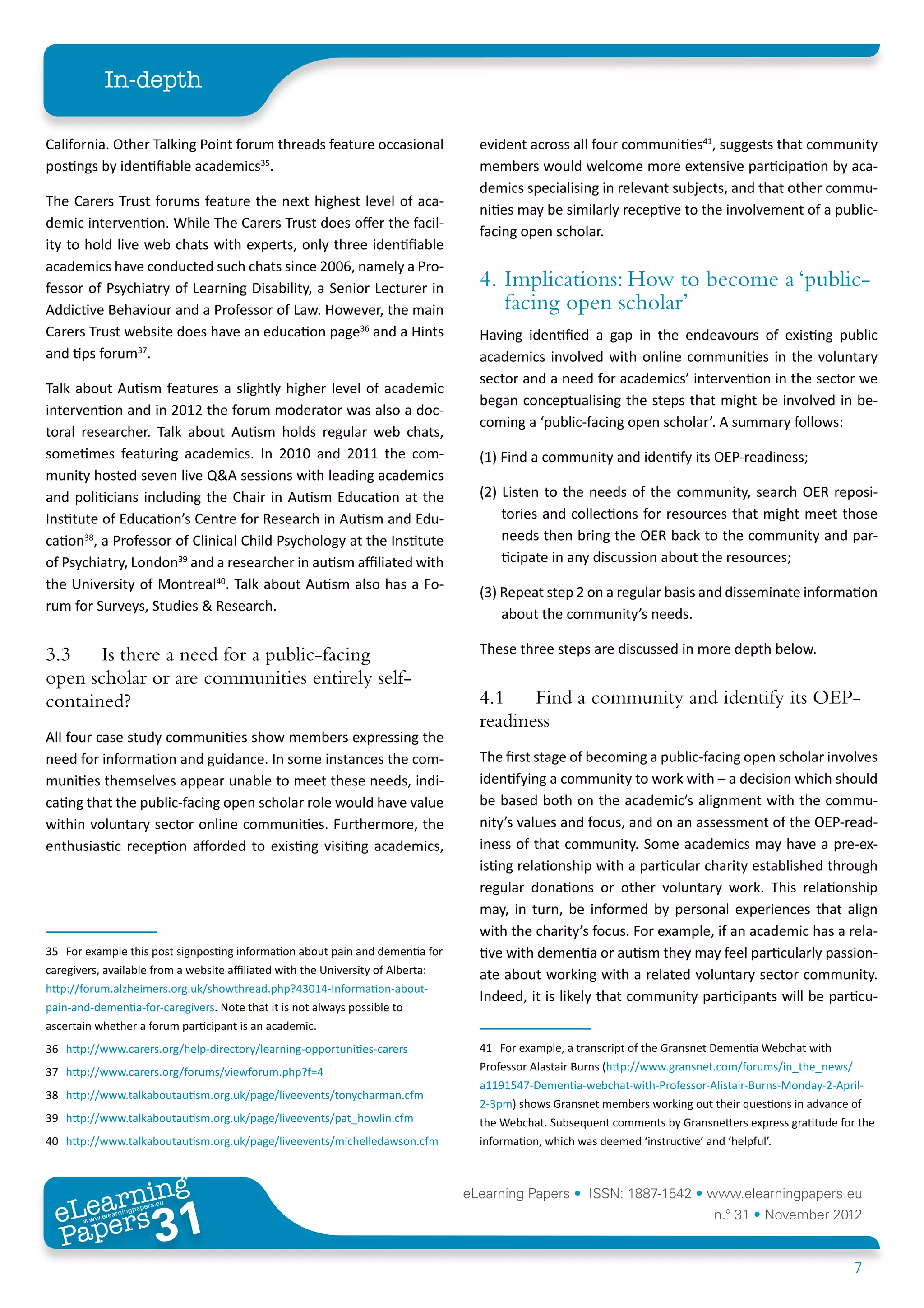 In-depth

California. Other Talking Point forum threads feature occasional                    evident across all four communities41, suggests that community
postings by identifiable academics35.                                               members would welcome more extensive participation by aca-
                                                                                    demics specialising in relevant subjects, and that other commu-
The Carers Trust forums feature the next highest level of aca-
                                                                                    nities may be similarly receptive to the involvement of a public-
demic intervention. While The Carers Trust does offer the facil-
                                                                                    facing open scholar.
ity to hold live web chats with experts, only three identifiable
academics have conducted such chats since 2006, namely a Pro-
fessor of Psychiatry of Learning Disability, a Senior Lecturer in                   4.	 Implications: How to become a ‘public-
Addictive Behaviour and a Professor of Law. However, the main                           facing open scholar’
Carers Trust website does have an education page36 and a Hints                      Having identified a gap in the endeavours of existing public
and tips forum37.                                                                   academics involved with online communities in the voluntary
                                                                                    sector and a need for academics’ intervention in the sector we
Talk about Autism features a slightly higher level of academic
                                                                                    began conceptualising the steps that might be involved in be-
intervention and in 2012 the forum moderator was also a doc-
                                                                                    coming a ‘public-facing open scholar’. A summary follows:
toral researcher. Talk about Autism holds regular web chats,
sometimes featuring academics. In 2010 and 2011 the com-                            (1) Find a community and identify its OEP-readiness;
munity hosted seven live Q&A sessions with leading academics
and politicians including the Chair in Autism Education at the                      (2) Listen to the needs of the community, search OER reposi-
Institute of Education’s Centre for Research in Autism and Edu-                         tories and collections for resources that might meet those
cation38, a Professor of Clinical Child Psychology at the Institute                     needs then bring the OER back to the community and par-
of Psychiatry, London39 and a researcher in autism affiliated with                      ticipate in any discussion about the resources;
the University of Montreal40. Talk about Autism also has a Fo-
                                                                                    (3) Repeat step 2 on a regular basis and disseminate information
rum for Surveys, Studies & Research.
                                                                                        about the community’s needs.

3.3	 Is there a need for a public-facing                                            These three steps are discussed in more depth below.
open scholar or are communities entirely self-
contained?                                                                          4.1	 Find a community and identify its OEP-
                                                                                    readiness
All four case study communities show members expressing the
need for information and guidance. In some instances the com-                       The first stage of becoming a public-facing open scholar involves
munities themselves appear unable to meet these needs, indi-                        identifying a community to work with – a decision which should
cating that the public-facing open scholar role would have value                    be based both on the academic’s alignment with the commu-
within voluntary sector online communities. Furthermore, the                        nity’s values and focus, and on an assessment of the OEP-read-
enthusiastic reception afforded to existing visiting academics,                     iness of that community. Some academics may have a pre-ex-
                                                                                    isting relationship with a particular charity established through
                                                                                    regular donations or other voluntary work. This relationship
                                                                                    may, in turn, be informed by personal experiences that align
                                                                                    with the charity’s focus. For example, if an academic has a rela-
35	 For example this post signposting information about pain and dementia for       tive with dementia or autism they may feel particularly passion-
caregivers, available from a website affiliated with the University of Alberta:     ate about working with a related voluntary sector community.
http://forum.alzheimers.org.uk/showthread.php?43014-Information-about-
                                                                                    Indeed, it is likely that community participants will be particu-
pain-and-dementia-for-caregivers. Note that it is not always possible to
ascertain whether a forum participant is an academic.
36	 http://www.carers.org/help-directory/learning-opportunities-carers              41	 For example, a transcript of the Gransnet Dementia Webchat with
37	 http://www.carers.org/forums/viewforum.php?f=4                                  Professor Alastair Burns (http://www.gransnet.com/forums/in_the_news/
                                                                                    a1191547-Dementia-webchat-with-Professor-Alistair-Burns-Monday-2-April-
38	 http://www.talkaboutautism.org.uk/page/liveevents/tonycharman.cfm
                                                                                    2-3pm) shows Gransnet members working out their questions in advance of
39	 http://www.talkaboutautism.org.uk/page/liveevents/pat_howlin.cfm                the Webchat. Subsequent comments by Gransnetters express gratitude for the
40	 http://www.talkaboutautism.org.uk/page/liveevents/michelledawson.cfm            information, which was deemed ‘instructive’ and ‘helpful’.



         ing
    earn
                                                                                  eLearning Papers • ISSN: 1887-1542 • www.elearningpapers.eu
  eL ers
                           31
                             u
                        ers.e
                    gpap
       www
          .elea
                rnin                                                                                                           n.º 31 • November 2012
  Pap
                                                                                                                                                          7
 
