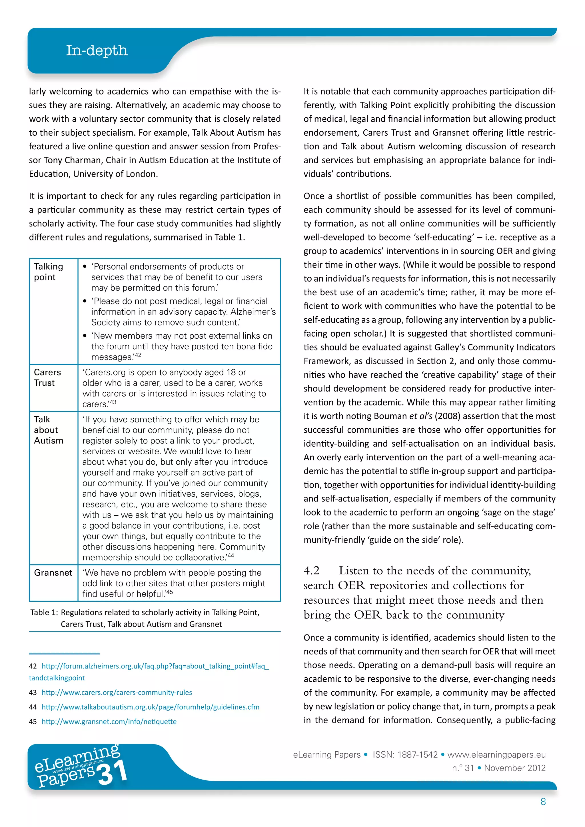In-depth

larly welcoming to academics who can empathise with the is-                    It is notable that each community approaches participation dif-
sues they are raising. Alternatively, an academic may choose to                ferently, with Talking Point explicitly prohibiting the discussion
work with a voluntary sector community that is closely related                 of medical, legal and financial information but allowing product
to their subject specialism. For example, Talk About Autism has                endorsement, Carers Trust and Gransnet offering little restric-
featured a live online question and answer session from Profes-                tion and Talk about Autism welcoming discussion of research
sor Tony Charman, Chair in Autism Education at the Institute of                and services but emphasising an appropriate balance for indi-
Education, University of London.                                               viduals’ contributions.

It is important to check for any rules regarding participation in              Once a shortlist of possible communities has been compiled,
a particular community as these may restrict certain types of                  each community should be assessed for its level of communi-
scholarly activity. The four case study communities had slightly               ty formation, as not all online communities will be sufficiently
different rules and regulations, summarised in Table 1.42434445                well-developed to become ‘self-educating’ – i.e. receptive as a
                                                                               group to academics’ interventions in in sourcing OER and giving
 Talking               •	 ‘Personal endorsements of products or                their time in other ways. (While it would be possible to respond
 point                    services that may be of benefit to our users         to an individual’s requests for information, this is not necessarily
                          may be permitted on this forum.’
                                                                               the best use of an academic’s time; rather, it may be more ef-
                       •	 ‘Please do not post medical, legal or financial
                                                                               ficient to work with communities who have the potential to be
                          information in an advisory capacity. Alzheimer’s
                          Society aims to remove such content.’                self-educating as a group, following any intervention by a public-
                       •	 ‘New members may not post external links on          facing open scholar.) It is suggested that shortlisted communi-
                          the forum until they have posted ten bona fide       ties should be evaluated against Galley’s Community Indicators
                          messages.’42                                         Framework, as discussed in Section 2, and only those commu-
 Carers                ‘Carers.org is open to anybody aged 18 or               nities who have reached the ‘creative capability’ stage of their
 Trust                 older who is a carer, used to be a carer, works
                       with carers or is interested in issues relating to
                                                                               should development be considered ready for productive inter-
                       carers.’43                                              vention by the academic. While this may appear rather limiting
 Talk                  ‘If you have something to offer which may be            it is worth noting Bouman et al’s (2008) assertion that the most
 about                 beneficial to our community, please do not              successful communities are those who offer opportunities for
 Autism                register solely to post a link to your product,         identity-building and self-actualisation on an individual basis.
                       services or website. We would love to hear
                       about what you do, but only after you introduce
                                                                               An overly early intervention on the part of a well-meaning aca-
                       yourself and make yourself an active part of            demic has the potential to stifle in-group support and participa-
                       our community. If you’ve joined our community           tion, together with opportunities for individual identity-building
                       and have your own initiatives, services, blogs,
                                                                               and self-actualisation, especially if members of the community
                       research, etc., you are welcome to share these
                       with us – we ask that you help us by maintaining        look to the academic to perform an ongoing ‘sage on the stage’
                       a good balance in your contributions, i.e. post         role (rather than the more sustainable and self-educating com-
                       your own things, but equally contribute to the          munity-friendly ‘guide on the side’ role).
                       other discussions happening here. Community
                       membership should be collaborative.’44
 Gransnet              ‘We have no problem with people posting the             4.2	 Listen to the needs of the community,
                       odd link to other sites that other posters might        search OER repositories and collections for
                       find useful or helpful.’45
                                                                               resources that might meet those needs and then
Table 1:	Regulations related to scholarly activity in Talking Point,           bring the OER back to the community
         Carers Trust, Talk about Autism and Gransnet
                                                                               Once a community is identified, academics should listen to the
                                                                               needs of that community and then search for OER that will meet
42	 http://forum.alzheimers.org.uk/faq.php?faq=about_talking_point#faq_        those needs. Operating on a demand-pull basis will require an
tandctalkingpoint                                                              academic to be responsive to the diverse, ever-changing needs
43	 http://www.carers.org/carers-community-rules                               of the community. For example, a community may be affected
44	 http://www.talkaboutautism.org.uk/page/forumhelp/guidelines.cfm            by new legislation or policy change that, in turn, prompts a peak
45	 http://www.gransnet.com/info/netiquette                                    in the demand for information. Consequently, a public-facing


        ing
   earn
                                                                             eLearning Papers • ISSN: 1887-1542 • www.elearningpapers.eu
 eL ers
                            31
                              u
                         ers.e
                    gpap
       www
          .elea
                rnin                                                                                                   n.º 31 • November 2012
 Pap
                                                                                                                                              8
 