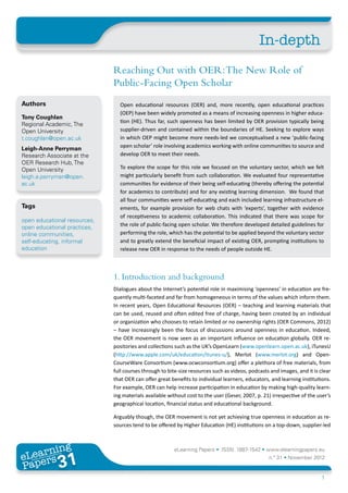 In-depth
                              Reaching Out with OER: The New Role of
                              Public-Facing Open Scholar
Authors                         Open educational resources (OER) and, more recently, open educational practices
                                (OEP) have been widely promoted as a means of increasing openness in higher educa-
Tony Coughlan
                                tion (HE). Thus far, such openness has been limited by OER provision typically being
Regional Academic, The
Open University                 supplier-driven and contained within the boundaries of HE. Seeking to explore ways
t.coughlan@open.ac.uk           in which OEP might become more needs-led we conceptualised a new ‘public-facing
Leigh-Anne Perryman             open scholar’ role involving academics working with online communities to source and
Research Associate at the       develop OER to meet their needs.
OER Research Hub, The
Open University                 To explore the scope for this role we focused on the voluntary sector, which we felt
leigh.a.perryman@open.          might particularly benefit from such collaboration. We evaluated four representative
ac.uk                           communities for evidence of their being self-educating (thereby offering the potential
                                for academics to contribute) and for any existing learning dimension. We found that
                                all four communities were self-educating and each included learning infrastructure el-
Tags                            ements, for example provision for web chats with ‘experts’, together with evidence
                                of receptiveness to academic collaboration. This indicated that there was scope for
open educational resources,
open educational practices,     the role of public-facing open scholar. We therefore developed detailed guidelines for
online communities,             performing the role, which has the potential to be applied beyond the voluntary sector
self-educating, informal        and to greatly extend the beneficial impact of existing OER, prompting institutions to
education                       release new OER in response to the needs of people outside HE.



                              1. Introduction and background
                              Dialogues about the Internet’s potential role in maximising ‘openness’ in education are fre-
                              quently multi-faceted and far from homogeneous in terms of the values which inform them.
                              In recent years, Open Educational Resources (OER) – teaching and learning materials that
                              can be used, reused and often edited free of charge, having been created by an individual
                              or organization who chooses to retain limited or no ownership rights (OER Commons, 2012)
                              – have increasingly been the focus of discussions around openness in education. Indeed,
                              the OER movement is now seen as an important influence on education globally. OER re-
                              positories and collections such as the UK’s OpenLearn (www.openlearn.open.ac.uk), iTunesU
                              (http://www.apple.com/uk/education/itunes-u/), Merlot (www.merlot.org) and Open-
                              CourseWare Consortium (www.ocwconsortium.org) offer a plethora of free materials, from
                              full courses through to bite-size resources such as videos, podcasts and images, and it is clear
                              that OER can offer great benefits to individual learners, educators, and learning institutions.
                              For example, OER can help increase participation in education by making high-quality learn-
                              ing materials available without cost to the user (Geser, 2007, p. 21) irrespective of the user’s
                              geographical location, financial status and educational background.

                              Arguably though, the OER movement is not yet achieving true openness in education as re-
                              sources tend to be offered by Higher Education (HE) institutions on a top-down, supplier-led



       ing
  earn
                                                        eLearning Papers • ISSN: 1887-1542 • www.elearningpapers.eu
eL ers
                       31
                         u
                    ers.e
                gpap
   www
      .elea
            rnin                                                                                  n.º 31 • November 2012
Pap
                                                                                                                         1
 