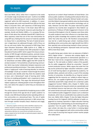 In-depth

basis (see Walsh, 2011), rather than in response to the needs                        ing lectures at London’s Royal Institution of Great Britain. 21st
of a broader range of potential end-users1. Guthrie et al (2008)                     century public academics including particle physicist Brian Cox,
confirm that ‘understanding user needs is paramount but often                        classicist Mary Beard, philosopher Michael Sandel and anato-
neglected’ within the OER movement. In addition, it is possi-                        mist Alice Roberts have gained celebrity status by disseminating
ble that people who could most benefit from OER are the least                        their work through mass communications technology such as
likely to encounter them, with awareness of OER being fairly                         radio, television and the Web. The power exercised by public
limited outside HE. Even those ‘in the know’ about OER may                           academics has recently been recognised in Alice Roberts’ ap-
find the process of searching for resources quite daunting. For                      pointment as ‘Professor of Public Engagement in Science’ at the
example, Arendt and Shelton (2009, p. 1), surveying 750 resi-                        University of Birmingham in the UK. However, even these celeb-
dents of Utah about their attitudes towards MIT’s OpenCourse-                        rity public academics exert their influence on a top-down basis,
Ware repository noted that one of the main disincentives for                         giving the public knowledge that academics deem they need,
using OER was a feeling that the amount of materials available                       rather than what they ask for. We therefore conceptualised a
to choose from is overwhelming. The lack of needs-led provi-                         new role for a ‘public-facing open scholar’, involving scholars
sion is beginning to be addressed through a shift of focus on                        identifying online communities who might benefit from OER in
the use and reuse (rather than provision) of OER (Cape Town                          their specialist area and becoming involved in those communi-
Open Education Declaration, 2008; Guthrie et al., 2008), to-                         ties by identifying participants’ expressed needs and sourcing
gether with a shift of emphasis from OER production to Open                          OER to meet those needs.
Educational Practices (OEP) ‘which support the (re)use and pro-
                                                                                     The public-facing open scholar role is an extension of Weller’s
duction of OER through institutional policies, promote innova-
                                                                                     (2011) ‘digital scholar’ – ‘someone who employs digital, net-
tive pedagogical models, and respect and empower learners as
                                                                                     worked and open approaches to demonstrate specialism in a
co-producers on their lifelong learning path’ (Ehlers, 2011, p.
                                                                                     field’ (but ‘need not be a recognised academic’) (Weller, 2011,
4). Seely-Brown and Adler (2008) suggest that OEP outside HE
                                                                                     Chapter 1). The role builds on Weller’s notion of the possibili-
are best enacted in ‘rich (sometimes virtual) learning communi-
                                                                                     ties for public engagement offered by universities’ ‘long-tail’
ties’ which may involve ‘collaboration between newcomers and
                                                                                     content production process. Weller argues that aside from the
professional practitioners/scholars’. They make a distinction be-
                                                                                     big courses produced by higher education institutions a pleth-
tween a ‘supply-push’ mode of learning whereby ‘an inventory
                                                                                     ora of small learning objects are generated by academics, for
of knowledge’ is built up in students’ heads through the actions
                                                                                     example videos, podcasts and articles, as part of the everyday
of educators who identify what they think the students need
                                                                                     function of universities. He identifies this as ‘long tail content’,
to learn, and a ‘demand-pull’ mode of learning which ‘shifts
                                                                                     suggesting that the resources are ‘unlikely to attract large au-
the focus to enabling participation’ and is responsive to learn-
                                                                                     diences, but…are capable of gathering niche audiences, which
ers’ needs and interests. They argue that demand-pull should
                                                                                     collectively would fulfil a large element of a university’s public
replace supply-push, allowing people to learn throughout their
                                                                                     engagement function’ (Weller, 2011, Chapter 7). Weller notes
lives, even where the subjects in which they are interested are
                                                                                     that while audiences for long-tail content are unpredictable and
very niche.
                                                                                     any individual resource may have just a few ‘consumers’, long-
This article explores the potential for broadening access to OER                     tail content tends to be quite cheap to produce, in contrast with
through the revival of the age-old role of ‘public academic’ to                      more traditional public-engagement outputs such as television
include a new OER-disseminating function operating within on-                        broadcasts, which rely on a predictable mass audience to justify
line communities on a demand-pull basis. The role of ‘public                         their cost. Weller (2011, Chapter 7) cites the Higher Education
academic’ became particularly prominent in 18th century Eng-                         Funding Council for England’s (HEFCE) definition of public en-
land through scientist Humphry Davy’s theatrical and engag-                          gagement as involving ‘specialists in higher education listening
                                                                                     to, developing their understanding of, and interacting with non-
1	 Relevantly, Coughlan and Perryman (2011) identified a disparity across            specialists’ from the public’ (HEFCE, 2007). The public-facing
academic disciplines amongst the OER appearing in the UK’s OpenLearn                 open scholar role takes this a step further in involving digital
repository, with science and technology subjects being much better
                                                                                     scholars in active engagement with online communities outside
represented as OER than arts, social sciences and health and social care
subjects, despite the fact that the latter are particularly popular subjects for
                                                                                     HE as a way of ensuring that long-tail content reaches people
new applications to HE.                                                              who really need it.


         ing
    earn
                                                                                   eLearning Papers • ISSN: 1887-1542 • www.elearningpapers.eu
  eL ers
                           31
                             u
                        ers.e
                    gpap
       www
          .elea
                rnin                                                                                                         n.º 31 • November 2012
  Pap
                                                                                                                                                    2
 