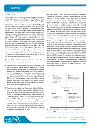 In-depth

2. Methods                                                             We used Galley’s (2010) ‘Community Indicators Framework’
                                                                       (see Figure 1) to assess whether a given community was self-
Our study focused on answering the following broad research
                                                                       educating. Galley et al (2010) suggest that fully developed com-
question: ‘Are there any opportunities for a public-facing open
                                                                       munities share four indicators – ‘identity’, ‘participation’, ‘co-
scholar to extend their digital scholarship for public benefit?.’
                                                                       hesion’ and ‘creative capability’ – which develop in sequence
We began the research process by performing a scoping study
                                                                       and can therefore be used to evaluate a community’s strength.
intended to give an overview of the types of online communities
                                                                       They suggest that community ‘identity’ is manifest in group self-
who might benefit from the activities of a public-facing open
                                                                       awareness and direct references made to the group as an en-
scholar – a first step in the process of selecting four case study
                                                                       tity, together with the use of shared language and vocabulary.
communities to evaluate in detail as the basis for conceptualis-
                                                                       ‘Participation’ is identifiable where user activity is repeated and
ing the public-facing open scholar role. We decided to focus on
                                                                       sustained over time without encouragement of the community
just one sector with which we were particularly familiar – the
                                                                       developers, where debate and discussion is vibrant, where core
UK’s voluntary sector, which variously uses online communities
                                                                       groups participate regularly and encourage others to join in, and
to support fundraising, disseminate information and promote
                                                                       where clear roles and hierarchy emerge with minimal modera-
discussion. We further narrowed our lens to cover just those
                                                                       tor intervention. Community ‘cohesion’ is identifiable through
voluntary sector communities where members of the public use
                                                                       evidence of mutual support, tolerance, politeness and humour,
discussion forums for peer-support and knowledge-sharing in
                                                                       together with evidence of turn-taking and response, a willing-
connection with health and well-being issues. We revised our
                                                                       ness to listen and learn from others and a willingness to ask
research question accordingly: ‘Does the voluntary sector of-
                                                                       and answer questions. Finally, ‘creative capability’ is identifiable
fer any opportunities for a public-facing open scholar to extend
                                                                       where multiple points of view are expressed and challenged in a
their digital scholarship for public benefit?’
                                                                       way that leads to the collaborative creation of new meaning and
The case study selection process was based on evaluating a             understanding. The presence of all four indicators in a commu-
shortlist of 25 communities against two criteria:                      nity suggests that the community is likely to have the capacity to
                                                                       be ‘self-educating’ and therefore would be receptive as a group
(1) The communities had to be open and accessible to all. This         to academics’ interventions.
    was important for several reasons. We wanted to ensure
    that our research findings would be easily available, allowing
    others to visit and further explore the case study communi-
    ties. Also, we felt that using wholly open communities would
    be more congruent with our aims for this study. (Burgdorf
    (2011, p. 39), discussing carers’ use of the Internet, points
    out that ‘many carers avoid websites that require them to
    register before being given access to information and in-
    stead continue to search elsewhere’.)

(2) The communities had to have the capacity to be ‘self-educat-
    ing’, i.e. to learn collaboratively through shared resources,
    rather than featuring a top-down professionalised trans-
    mission of information that might limit the possibilities for
    a public-facing open scholar to work with that community.
    Burbules (2006, p. 1) suggests that self-educating communi-
    ties feature ‘an overt commitment to sharing information,
    initiating newcomers, and extending their collective knowl-
    edge’ and ‘balance the respective values of internal and ex-
    ternal expertise’ on the basis that ‘the wisdom of the whole
    can be more than the sum of its parts’.                            Figure 1: Galley’s Community Indicators Framework (Galley et al,
                                                                                 2010)



        ing
   earn
                                                                     eLearning Papers • ISSN: 1887-1542 • www.elearningpapers.eu
 eL ers
                          31
                            u
                       ers.e
                   gpap
      www
         .elea
               rnin                                                                                            n.º 31 • November 2012
 Pap
                                                                                                                                          3
 