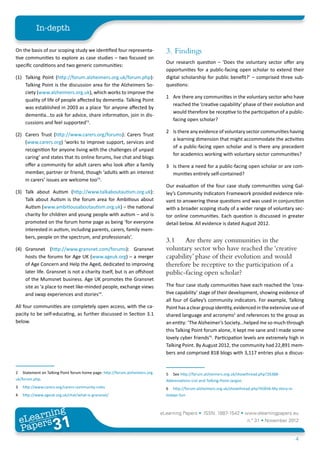 In-depth

On the basis of our scoping study we identified four representa-                3. 	Findings
tive communities to explore as case studies – two focused on
                                                                                Our research question – ‘Does the voluntary sector offer any
specific conditions and two generic communities:
                                                                                opportunities for a public-facing open scholar to extend their
(1)	 Talking Point (http://forum.alzheimers.org.uk/forum.php):                  digital scholarship for public benefit?’ – comprised three sub-
     Talking Point is the discussion area for the Alzheimers So-                questions:
     ciety (www.alzheimers.org.uk), which works to improve the
                                                                                1	 Are there any communities in the voluntary sector who have
     quality of life of people affected by dementia. Talking Point
                                                                                   reached the ‘creative capability’ phase of their evolution and
     was established in 2003 as a place ‘for anyone affected by
                                                                                   would therefore be receptive to the participation of a public-
     dementia...to ask for advice, share information, join in dis-
                                                                                   facing open scholar?
     cussions and feel supported’2.
                                                                                2	 Is there any evidence of voluntary sector communities having
(2)	 Carers Trust (http://www.carers.org/forums): Carers Trust
                                                                                   a learning dimension that might accommodate the activities
     (www.carers.org) ‘works to improve support, services and
                                                                                   of a public-facing open scholar and is there any precedent
     recognition for anyone living with the challenges of unpaid
                                                                                   for academics working with voluntary sector communities?
     caring’ and states that its online forums, live chat and blogs
     offer a community for adult carers who look after a family                 3	 Is there a need for a public-facing open scholar or are com-
     member, partner or friend, though ‘adults with an interest                    munities entirely self-contained?
     in carers’ issues are welcome too’3.
                                                                                Our evaluation of the four case study communities using Gal-
(3) 	 Talk about Autism (http://www.talkaboutautism.org.uk):                    ley’s Community Indicators Framework provided evidence rele-
      Talk about Autism is the forum area for Ambitious about                   vant to answering these questions and was used in conjunction
      Autism (www.ambitiousaboutautism.org.uk) – the national                   with a broader scoping study of a wider range of voluntary sec-
      charity for children and young people with autism – and is                tor online communities. Each question is discussed in greater
      promoted on the forum home page as being ‘for everyone                    detail below. All evidence is dated August 2012.
      interested in autism, including parents, carers, family mem-
      bers, people on the spectrum, and professionals’.
                                                                                3.1	 Are there any communities in the
(4)	 Gransnet (http://www.gransnet.com/forums): Gransnet                        voluntary sector who have reached the ‘creative
     hosts the forums for Age UK (www.ageuk.org) – a merger                     capability’ phase of their evolution and would
     of Age Concern and Help the Aged, dedicated to improving                   therefore be receptive to the participation of a
     later life. Gransnet is not a charity itself, but is an offshoot           public-facing open scholar?
     of the Mumsnet business. Age UK promotes the Gransnet
     site as ‘a place to meet like-minded people, exchange views                The four case study communities have each reached the ‘crea-
     and swap experiences and stories’4.                                        tive capability’ stage of their development, showing evidence of
                                                                                all four of Galley’s community indicators. For example, Talking
All four communities are completely open access, with the ca-                   Point has a clear group identity, evidenced in the extensive use of
pacity to be self-educating, as further discussed in Section 3.1                shared language and acronyms5 and references to the group as
below.                                                                          an entity: ‘The Alzheimer’s Society...helped me so much through
                                                                                this Talking Point forum alone, it kept me sane and I made some
                                                                                lovely cyber friends’6. Participation levels are extremely high in
                                                                                Talking Point. By August 2012, the community had 22,891 mem-
                                                                                bers and comprised 818 blogs with 3,117 entries plus a discus-


2	 Statement on Talking Point forum home page: http://forum.alzheimers.org.     5	 See http://forum.alzheimers.org.uk/showthread.php?26388-
uk/forum.php.                                                                   Abbreviations-List-and-Talking-Point-Jargon.
3	 http://www.carers.org/carers-community-rules                                 6	 http://forum.alzheimers.org.uk/showthread.php?45836-My-story-in-
4	 http://www.ageuk.org.uk/chat/what-is-gransnet/                               todays-Sun



         ing
    earn
                                                                              eLearning Papers • ISSN: 1887-1542 • www.elearningpapers.eu
  eL ers
                           31
                             u
                        ers.e
                    gpap
       www
          .elea
                rnin                                                                                                      n.º 31 • November 2012
  Pap
                                                                                                                                                      4
 
